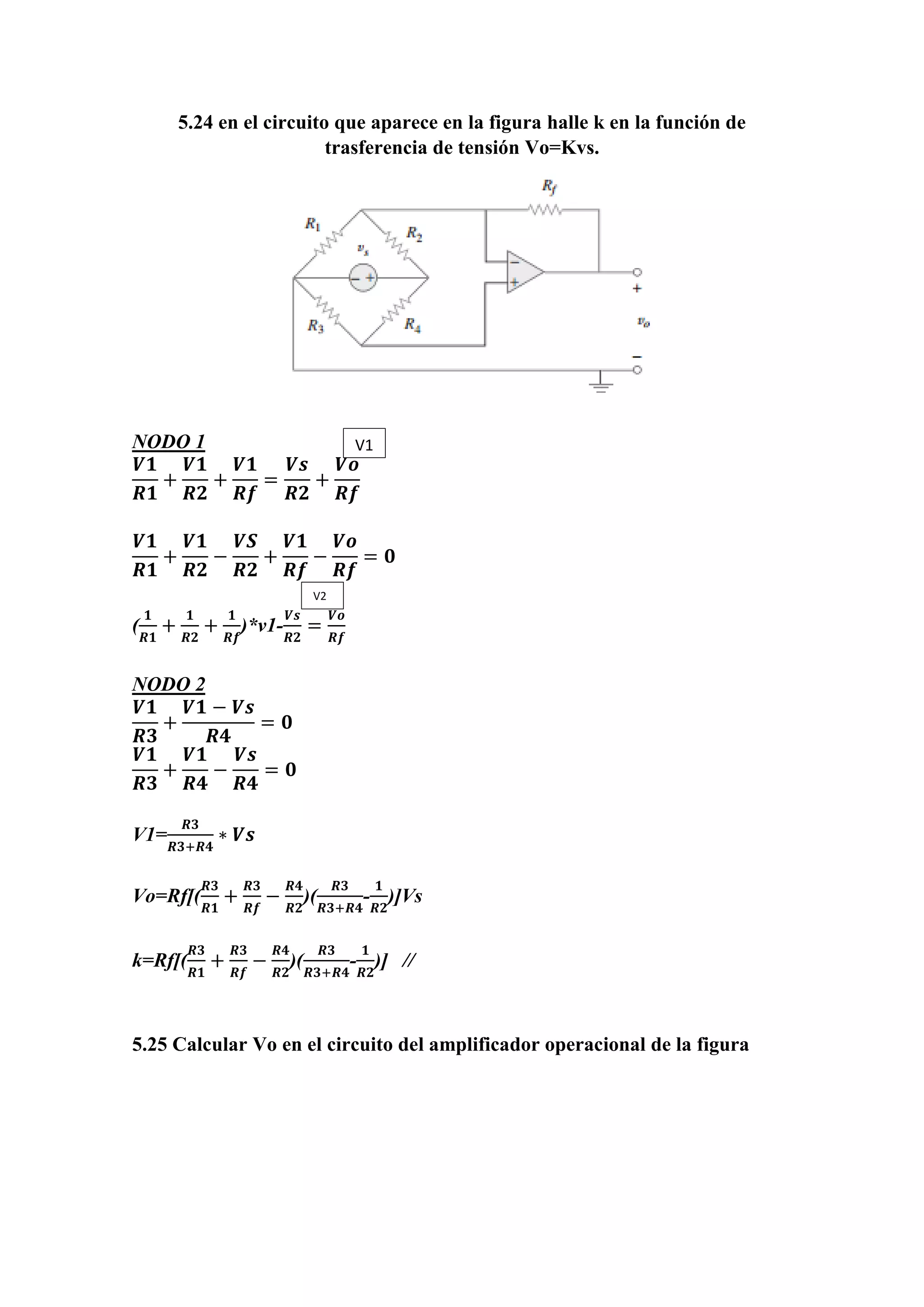 5.24 en el circuito que aparece en la figura halle k en la función de
trasferencia de tensión Vo=Kvs.
NODO 1
𝑽𝟏
𝑹𝟏
+
𝑽𝟏
𝑹𝟐
+
𝑽𝟏
𝑹𝒇
=
𝑽𝒔
𝑹𝟐
+
𝑽𝒐
𝑹𝒇
𝑽𝟏
𝑹𝟏
+
𝑽𝟏
𝑹𝟐
−
𝑽𝑺
𝑹𝟐
+
𝑽𝟏
𝑹𝒇
−
𝑽𝒐
𝑹𝒇
= 𝟎
(
𝟏
𝑹𝟏
+
𝟏
𝑹𝟐
+
𝟏
𝑹𝒇
)*v1-
𝑽𝒔
𝑹𝟐
=
𝑽𝒐
𝑹𝒇
NODO 2
𝑽𝟏
𝑹𝟑
+
𝑽𝟏 − 𝑽𝒔
𝑹𝟒
= 𝟎
𝑽𝟏
𝑹𝟑
+
𝑽𝟏
𝑹𝟒
−
𝑽𝒔
𝑹𝟒
= 𝟎
V1=
𝑹𝟑
𝑹𝟑+𝑹𝟒
∗ 𝑽𝒔
Vo=Rf[(
𝑹𝟑
𝑹𝟏
+
𝑹𝟑
𝑹𝒇
−
𝑹𝟒
𝑹𝟐
)(
𝑹𝟑
𝑹𝟑+𝑹𝟒
-
𝟏
𝑹𝟐
)]Vs
k=Rf[(
𝑹𝟑
𝑹𝟏
+
𝑹𝟑
𝑹𝒇
−
𝑹𝟒
𝑹𝟐
)(
𝑹𝟑
𝑹𝟑+𝑹𝟒
-
𝟏
𝑹𝟐
)] //
5.25 Calcular Vo en el circuito del amplificador operacional de la figura
V1
V2
 
