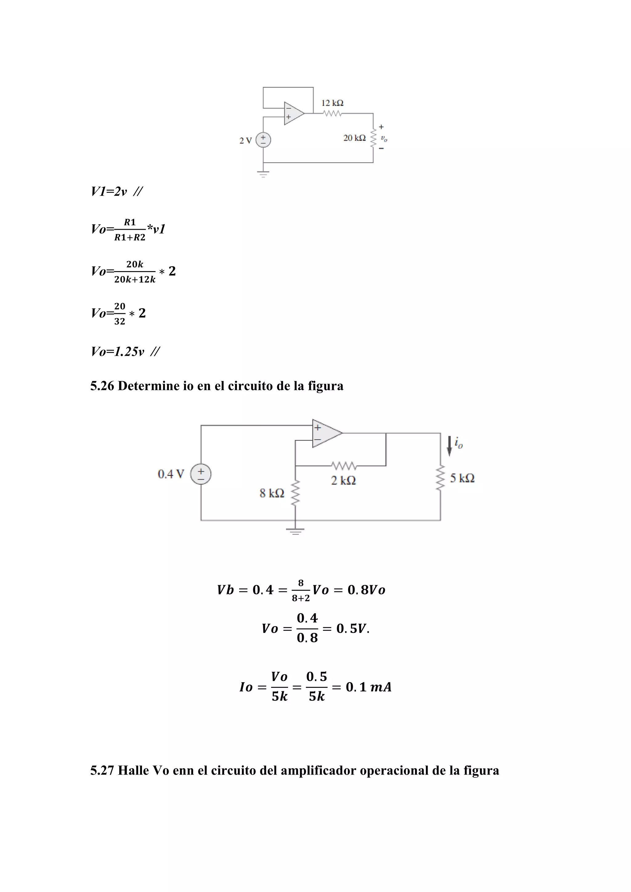 V1=2v //
Vo=
𝑹𝟏
𝑹𝟏+𝑹𝟐
*v1
Vo=
𝟐𝟎𝒌
𝟐𝟎𝒌+𝟏𝟐𝒌
∗ 𝟐
Vo=
𝟐𝟎
𝟑𝟐
∗ 𝟐
Vo=1.25v //
5.26 Determine io en el circuito de la figura
𝑽𝒃 = 𝟎. 𝟒 =
𝟖
𝟖+𝟐
𝑽𝒐 = 𝟎. 𝟖𝑽𝒐
𝑽𝒐 =
𝟎. 𝟒
𝟎. 𝟖
= 𝟎. 𝟓𝑽.
𝑰𝒐 =
𝑽𝒐
𝟓𝒌
=
𝟎. 𝟓
𝟓𝒌
= 𝟎. 𝟏 𝒎𝑨
5.27 Halle Vo enn el circuito del amplificador operacional de la figura
 