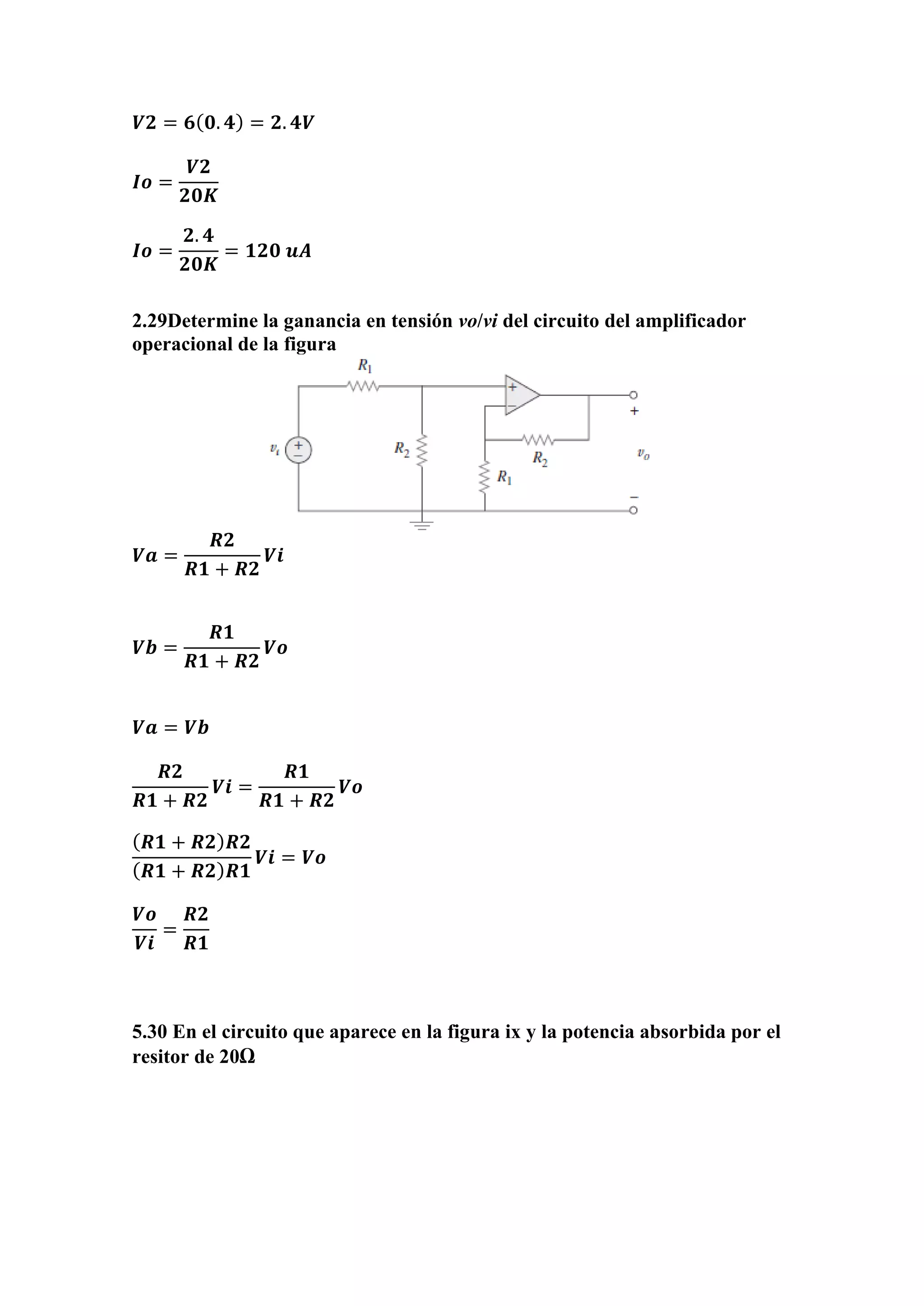 𝑽𝟐 = 𝟔( 𝟎. 𝟒) = 𝟐. 𝟒𝑽
𝑰𝒐 =
𝑽𝟐
𝟐𝟎𝑲
𝑰𝒐 =
𝟐. 𝟒
𝟐𝟎𝑲
= 𝟏𝟐𝟎 𝒖𝑨
2.29Determine la ganancia en tensión vo/vi del circuito del amplificador
operacional de la figura
𝑽𝒂 =
𝑹𝟐
𝑹𝟏 + 𝑹𝟐
𝑽𝒊
𝑽𝒃 =
𝑹𝟏
𝑹𝟏 + 𝑹𝟐
𝑽𝒐
𝑽𝒂 = 𝑽𝒃
𝑹𝟐
𝑹𝟏 + 𝑹𝟐
𝑽𝒊 =
𝑹𝟏
𝑹𝟏 + 𝑹𝟐
𝑽𝒐
( 𝑹𝟏 + 𝑹𝟐) 𝑹𝟐
( 𝑹𝟏 + 𝑹𝟐) 𝑹𝟏
𝑽𝒊 = 𝑽𝒐
𝑽𝒐
𝑽𝒊
=
𝑹𝟐
𝑹𝟏
5.30 En el circuito que aparece en la figura ix y la potencia absorbida por el
resitor de 20Ω
 