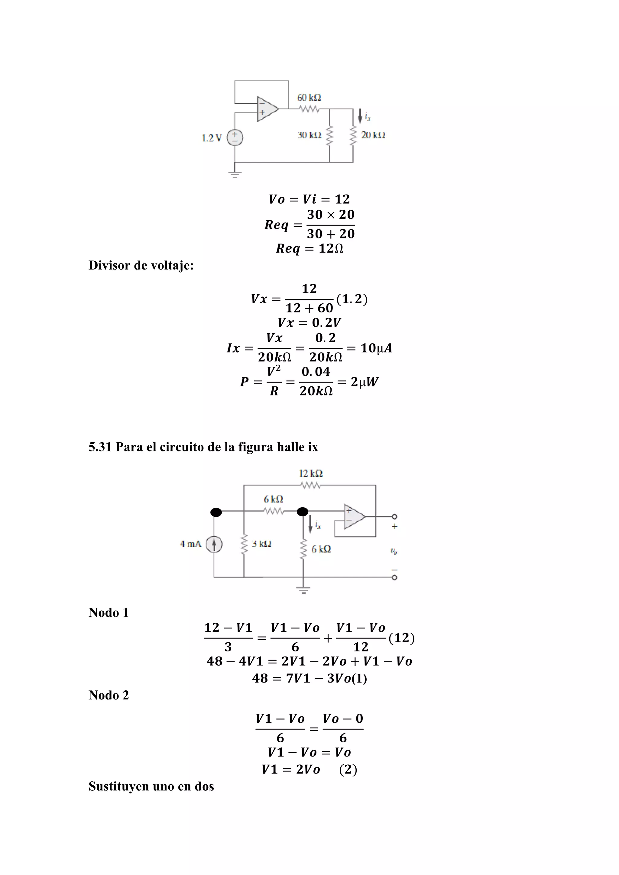 𝑽𝒐 = 𝑽𝒊 = 𝟏𝟐
𝑹𝒆𝒒 =
𝟑𝟎 × 𝟐𝟎
𝟑𝟎 + 𝟐𝟎
𝑹𝒆𝒒 = 𝟏𝟐Ω
Divisor de voltaje:
𝑽𝒙 =
𝟏𝟐
𝟏𝟐 + 𝟔𝟎
(𝟏. 𝟐)
𝑽𝒙 = 𝟎. 𝟐𝑽
𝑰𝒙 =
𝑽𝒙
𝟐𝟎𝒌Ω
=
𝟎. 𝟐
𝟐𝟎𝒌Ω
= 𝟏𝟎µ𝑨
𝑷 =
𝑽 𝟐
𝑹
=
𝟎. 𝟎𝟒
𝟐𝟎𝒌Ω
= 𝟐µ𝑾
5.31 Para el circuito de la figura halle ix
Nodo 1
𝟏𝟐 − 𝑽𝟏
𝟑
=
𝑽𝟏 − 𝑽𝒐
𝟔
+
𝑽𝟏 − 𝑽𝒐
𝟏𝟐
(𝟏𝟐)
𝟒𝟖 − 𝟒𝑽𝟏 = 𝟐𝑽𝟏 − 𝟐𝑽𝒐 + 𝑽𝟏 − 𝑽𝒐
𝟒𝟖 = 𝟕𝑽𝟏 − 𝟑𝑽𝒐(1)
Nodo 2
𝑽𝟏 − 𝑽𝒐
𝟔
=
𝑽𝒐 − 𝟎
𝟔
𝑽𝟏 − 𝑽𝒐 = 𝑽𝒐
𝑽𝟏 = 𝟐𝑽𝒐 (𝟐)
Sustituyen uno en dos
 