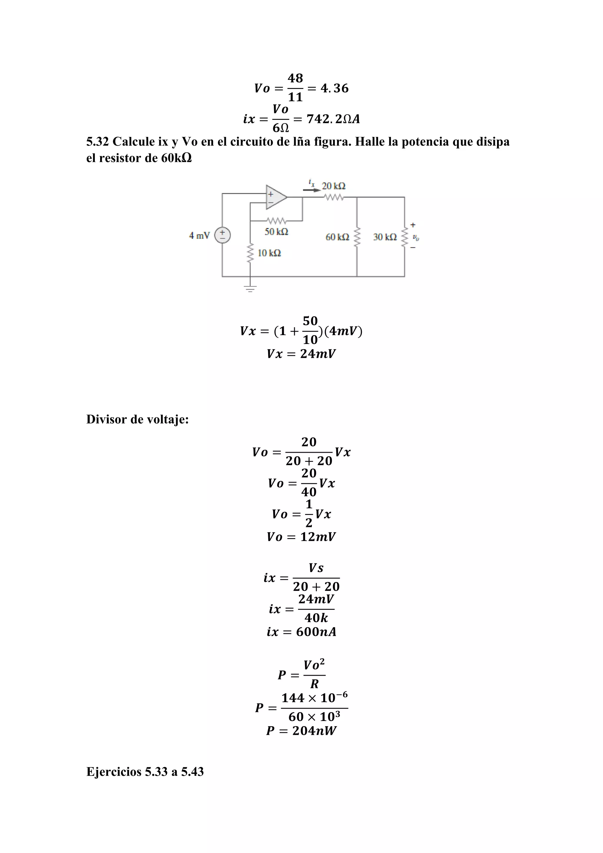 𝑽𝒐 =
𝟒𝟖
𝟏𝟏
= 𝟒. 𝟑𝟔
𝒊𝒙 =
𝑽𝒐
𝟔Ω
= 𝟕𝟒𝟐. 𝟐Ω𝑨
5.32 Calcule ix y Vo en el circuito de lña figura. Halle la potencia que disipa
el resistor de 60kΩ
𝑽𝒙 = (𝟏 +
𝟓𝟎
𝟏𝟎
)(𝟒𝒎𝑽)
𝑽𝒙 = 𝟐𝟒𝒎𝑽
Divisor de voltaje:
𝑽𝒐 =
𝟐𝟎
𝟐𝟎 + 𝟐𝟎
𝑽𝒙
𝑽𝒐 =
𝟐𝟎
𝟒𝟎
𝑽𝒙
𝑽𝒐 =
𝟏
𝟐
𝑽𝒙
𝑽𝒐 = 𝟏𝟐𝒎𝑽
𝒊𝒙 =
𝑽𝒔
𝟐𝟎 + 𝟐𝟎
𝒊𝒙 =
𝟐𝟒𝒎𝑽
𝟒𝟎𝒌
𝒊𝒙 = 𝟔𝟎𝟎𝒏𝑨
𝑷 =
𝑽𝒐 𝟐
𝑹
𝑷 =
𝟏𝟒𝟒 × 𝟏𝟎−𝟔
𝟔𝟎 × 𝟏𝟎 𝟑
𝑷 = 𝟐𝟎𝟒𝒏𝑾
Ejercicios 5.33 a 5.43
 