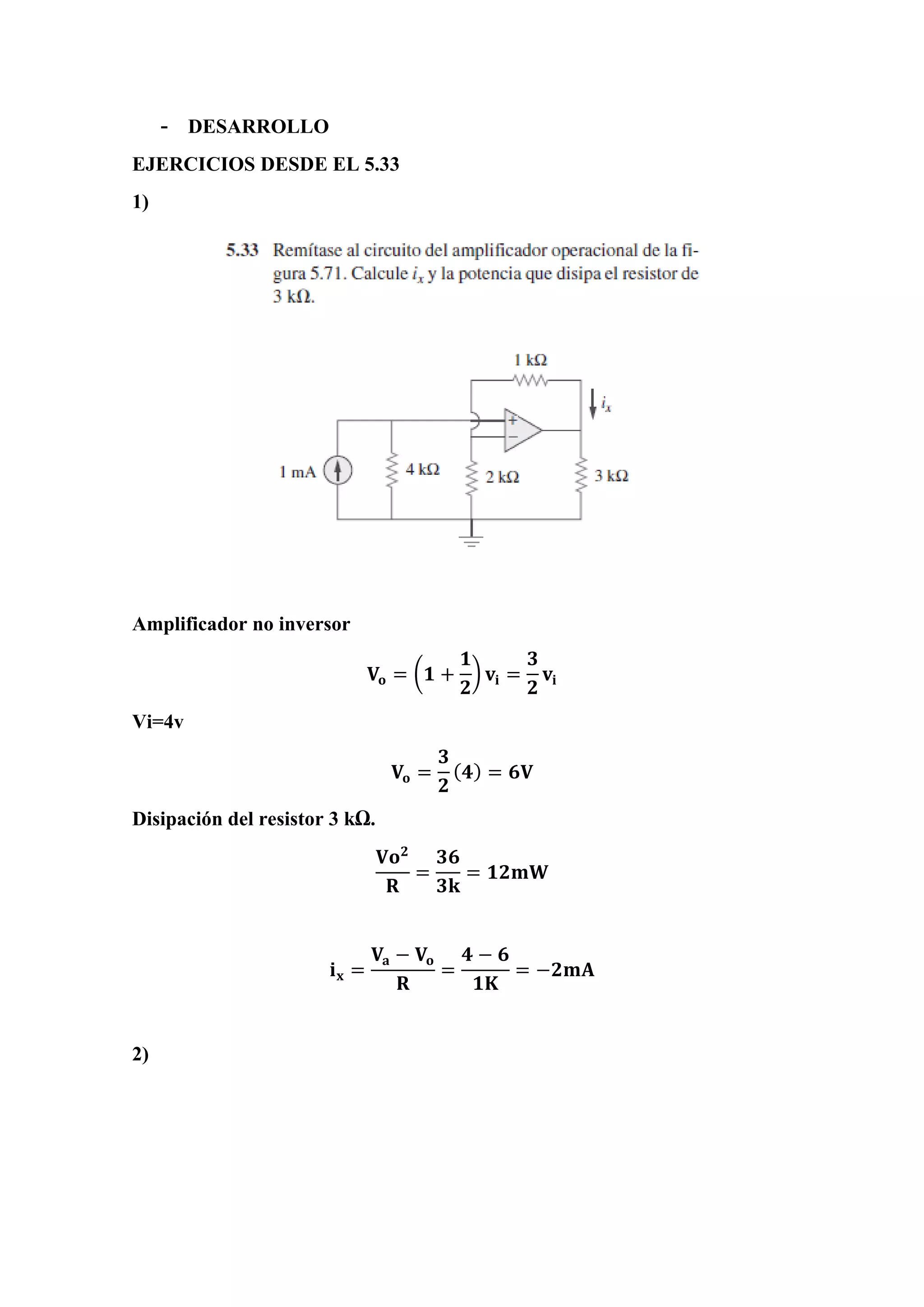 - DESARROLLO
EJERCICIOS DESDE EL 5.33
1)
Amplificador no inversor
𝐕𝐨 = (𝟏 +
𝟏
𝟐
) 𝐯𝐢 =
𝟑
𝟐
𝐯𝐢
Vi=4v
𝐕𝐨 =
𝟑
𝟐
( 𝟒) = 𝟔𝐕
Disipación del resistor 3 kΩ.
𝐕𝐨 𝟐
𝐑
=
𝟑𝟔
𝟑𝐤
= 𝟏𝟐𝐦𝐖
𝐢 𝐱 =
𝐕𝐚 − 𝐕𝐨
𝐑
=
𝟒 − 𝟔
𝟏𝐊
= −𝟐𝐦𝐀
2)
 