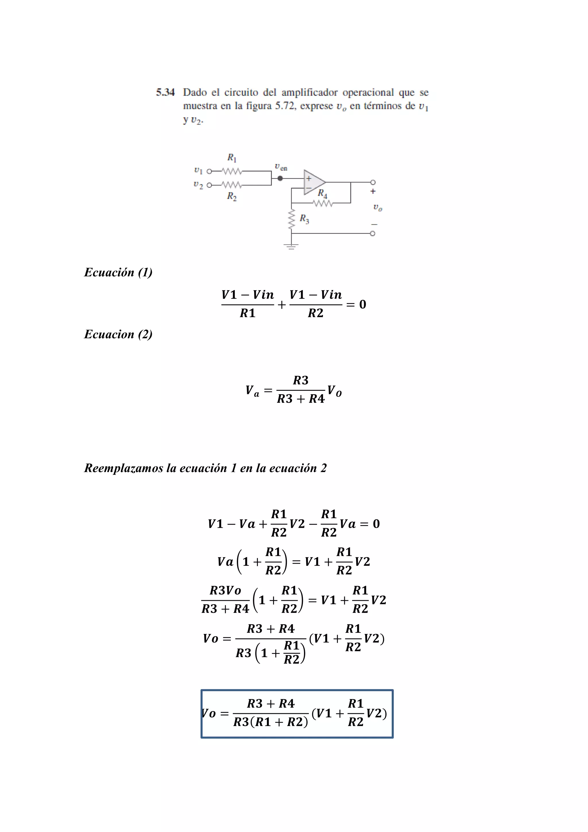 Ecuación (1)
𝑽𝟏 − 𝑽𝒊𝒏
𝑹𝟏
+
𝑽𝟏 − 𝑽𝒊𝒏
𝑹𝟐
= 𝟎
Ecuacion (2)
𝑽 𝒂 =
𝑹𝟑
𝑹𝟑 + 𝑹𝟒
𝑽 𝑶
Reemplazamos la ecuación 1 en la ecuación 2
𝑽𝟏 − 𝑽𝒂 +
𝑹𝟏
𝑹𝟐
𝑽𝟐 −
𝑹𝟏
𝑹𝟐
𝑽𝒂 = 𝟎
𝑽𝒂 (𝟏 +
𝑹𝟏
𝑹𝟐
) = 𝑽𝟏 +
𝑹𝟏
𝑹𝟐
𝑽𝟐
𝑹𝟑𝑽𝒐
𝑹𝟑 + 𝑹𝟒
(𝟏 +
𝑹𝟏
𝑹𝟐
) = 𝑽𝟏 +
𝑹𝟏
𝑹𝟐
𝑽𝟐
𝑽𝒐 =
𝑹𝟑 + 𝑹𝟒
𝑹𝟑 (𝟏 +
𝑹𝟏
𝑹𝟐
)
(𝑽𝟏 +
𝑹𝟏
𝑹𝟐
𝑽𝟐)
𝑽𝒐 =
𝑹𝟑 + 𝑹𝟒
𝑹𝟑( 𝑹𝟏 + 𝑹𝟐)
(𝑽𝟏 +
𝑹𝟏
𝑹𝟐
𝑽𝟐)
 