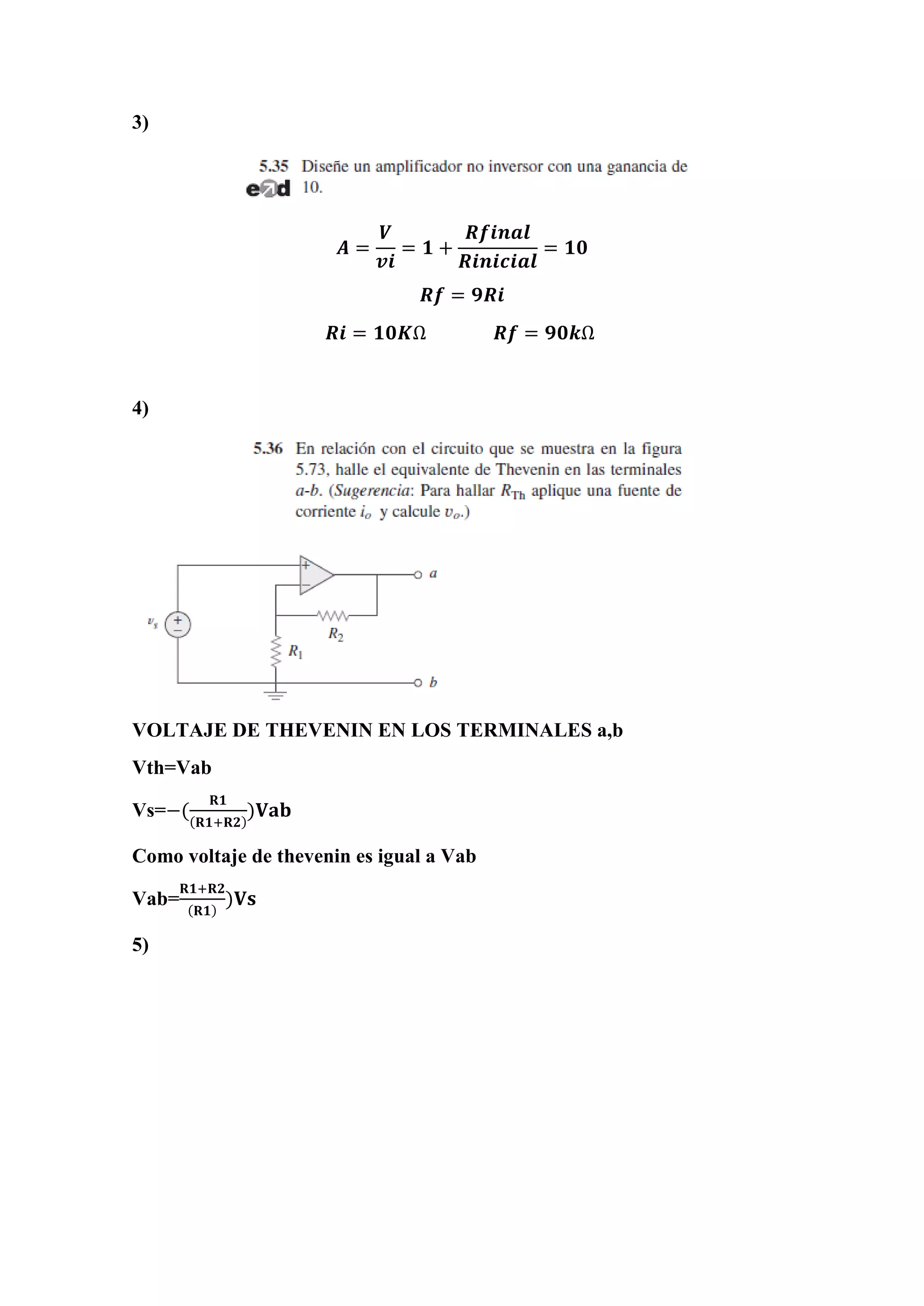 3)
𝑨 =
𝑽
𝒗𝒊
= 𝟏 +
𝑹𝒇𝒊𝒏𝒂𝒍
𝑹𝒊𝒏𝒊𝒄𝒊𝒂𝒍
= 𝟏𝟎
𝑹𝒇 = 𝟗𝑹𝒊
𝑹𝒊 = 𝟏𝟎𝑲Ω 𝑹𝒇 = 𝟗𝟎𝒌Ω
4)
VOLTAJE DE THEVENIN EN LOS TERMINALES a,b
Vth=Vab
Vs=−(
𝐑𝟏
(𝐑𝟏+𝐑𝟐)
)𝐕𝐚𝐛
Como voltaje de thevenin es igual a Vab
Vab=
𝐑𝟏+𝐑𝟐
(𝐑𝟏)
)𝐕𝐬
5)
 