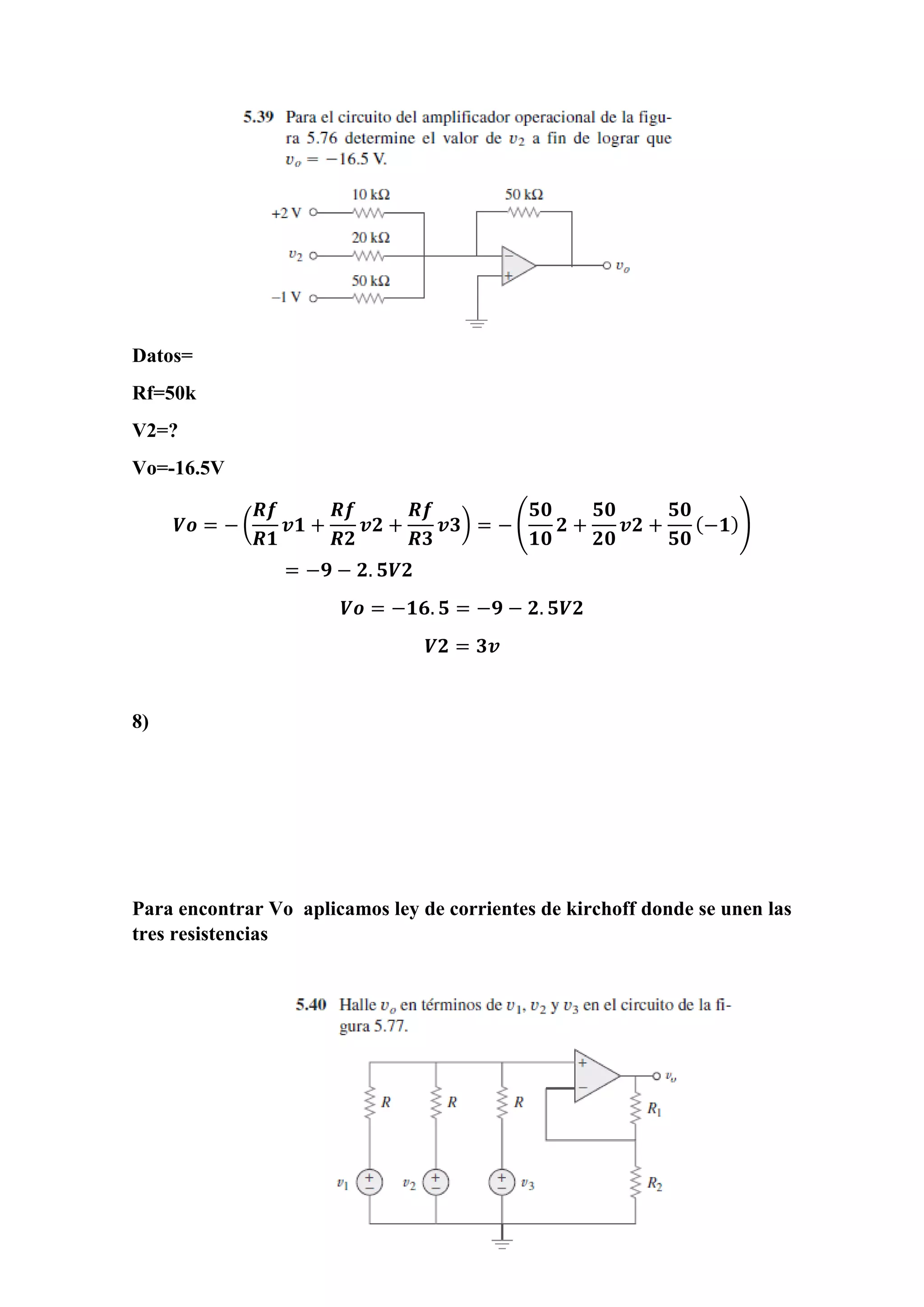 Datos=
Rf=50k
V2=?
Vo=-16.5V
𝑽𝒐 = − (
𝑹𝒇
𝑹𝟏
𝒗𝟏 +
𝑹𝒇
𝑹𝟐
𝒗𝟐 +
𝑹𝒇
𝑹𝟑
𝒗𝟑) = − (
𝟓𝟎
𝟏𝟎
𝟐 +
𝟓𝟎
𝟐𝟎
𝒗𝟐 +
𝟓𝟎
𝟓𝟎
(−𝟏))
= −𝟗 − 𝟐. 𝟓𝑽𝟐
𝑽𝒐 = −𝟏𝟔. 𝟓 = −𝟗 − 𝟐. 𝟓𝑽𝟐
𝑽𝟐 = 𝟑𝒗
8)
Para encontrar Vo aplicamos ley de corrientes de kirchoff donde se unen las
tres resistencias
 