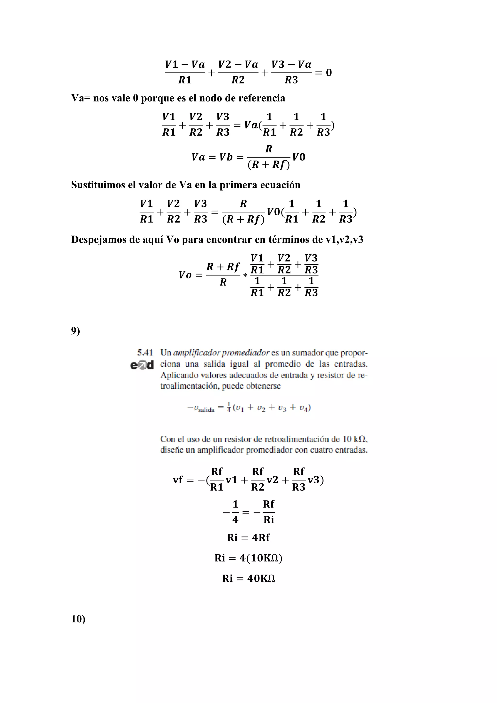 𝑽𝟏 − 𝑽𝒂
𝑹𝟏
+
𝑽𝟐 − 𝑽𝒂
𝑹𝟐
+
𝑽𝟑 − 𝑽𝒂
𝑹𝟑
= 𝟎
Va= nos vale 0 porque es el nodo de referencia
𝑽𝟏
𝑹𝟏
+
𝑽𝟐
𝑹𝟐
+
𝑽𝟑
𝑹𝟑
= 𝑽𝒂(
𝟏
𝑹𝟏
+
𝟏
𝑹𝟐
+
𝟏
𝑹𝟑
)
𝑽𝒂 = 𝑽𝒃 =
𝑹
(𝑹 + 𝑹𝒇)
𝑽𝟎
Sustituimos el valor de Va en la primera ecuación
𝑽𝟏
𝑹𝟏
+
𝑽𝟐
𝑹𝟐
+
𝑽𝟑
𝑹𝟑
=
𝑹
(𝑹 + 𝑹𝒇)
𝑽𝟎(
𝟏
𝑹𝟏
+
𝟏
𝑹𝟐
+
𝟏
𝑹𝟑
)
Despejamos de aquí Vo para encontrar en términos de v1,v2,v3
𝑽𝒐 =
𝑹 + 𝑹𝒇
𝑹
∗
𝑽𝟏
𝑹𝟏
+
𝑽𝟐
𝑹𝟐
+
𝑽𝟑
𝑹𝟑
𝟏
𝑹𝟏
+
𝟏
𝑹𝟐
+
𝟏
𝑹𝟑
9)
𝐯𝐟 = −(
𝐑𝐟
𝐑𝟏
𝐯𝟏 +
𝐑𝐟
𝐑𝟐
𝐯𝟐 +
𝐑𝐟
𝐑𝟑
𝐯𝟑)
−
𝟏
𝟒
= −
𝐑𝐟
𝐑𝐢
𝐑𝐢 = 𝟒𝐑𝐟
𝐑𝐢 = 𝟒(𝟏𝟎𝐊Ω)
𝐑𝐢 = 𝟒𝟎𝐊Ω
10)
 