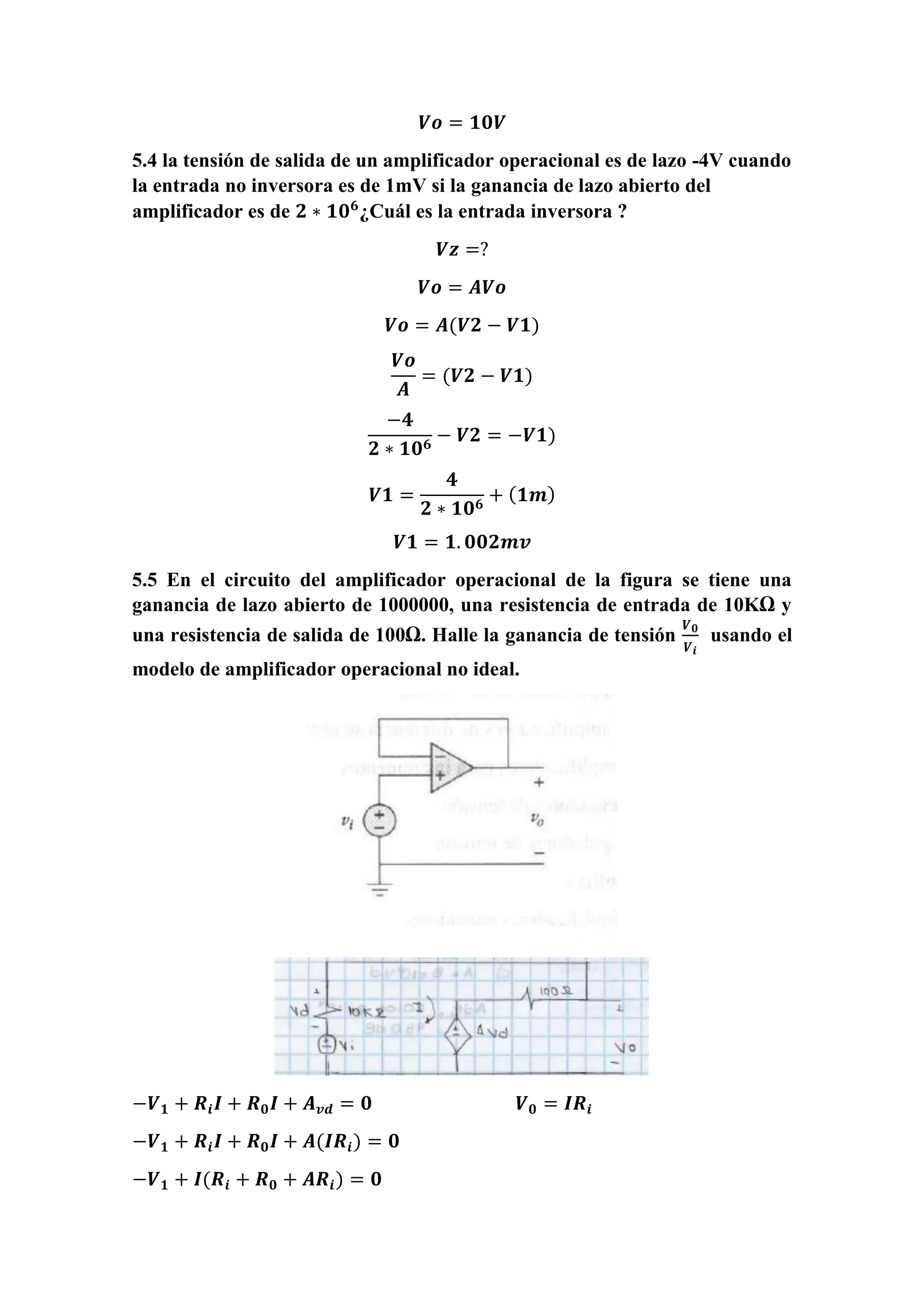 𝑽𝒐 = 𝟏𝟎𝑽
5.4 la tensión de salida de un amplificador operacional es de lazo -4V cuando
la entrada no inversora es de 1mV si la ganancia de lazo abierto del
amplificador es de 𝟐 ∗ 𝟏𝟎 𝟔
¿Cuál es la entrada inversora ?
𝑽𝒛 =?
𝑽𝒐 = 𝑨𝑽𝒐
𝑽𝒐 = 𝑨(𝑽𝟐 − 𝑽𝟏)
𝑽𝒐
𝑨
= (𝑽𝟐 − 𝑽𝟏)
−𝟒
𝟐 ∗ 𝟏𝟎 𝟔
− 𝑽𝟐 = −𝑽𝟏)
𝑽𝟏 =
𝟒
𝟐 ∗ 𝟏𝟎 𝟔
+ ( 𝟏𝒎)
𝑽𝟏 = 𝟏. 𝟎𝟎𝟐𝒎𝒗
5.5 En el circuito del amplificador operacional de la figura se tiene una
ganancia de lazo abierto de 1000000, una resistencia de entrada de 10KΩ y
una resistencia de salida de 100Ω. Halle la ganancia de tensión
𝑽 𝟎
𝑽 𝒊
usando el
modelo de amplificador operacional no ideal.
−𝑽 𝟏 + 𝑹𝒊 𝑰 + 𝑹 𝟎 𝑰 + 𝑨 𝒗𝒅 = 𝟎 𝑽 𝟎 = 𝑰𝑹𝒊
−𝑽 𝟏 + 𝑹𝒊 𝑰 + 𝑹 𝟎 𝑰 + 𝑨(𝑰𝑹𝒊) = 𝟎
−𝑽 𝟏 + 𝑰(𝑹𝒊 + 𝑹 𝟎 + 𝑨𝑹𝒊) = 𝟎
 
