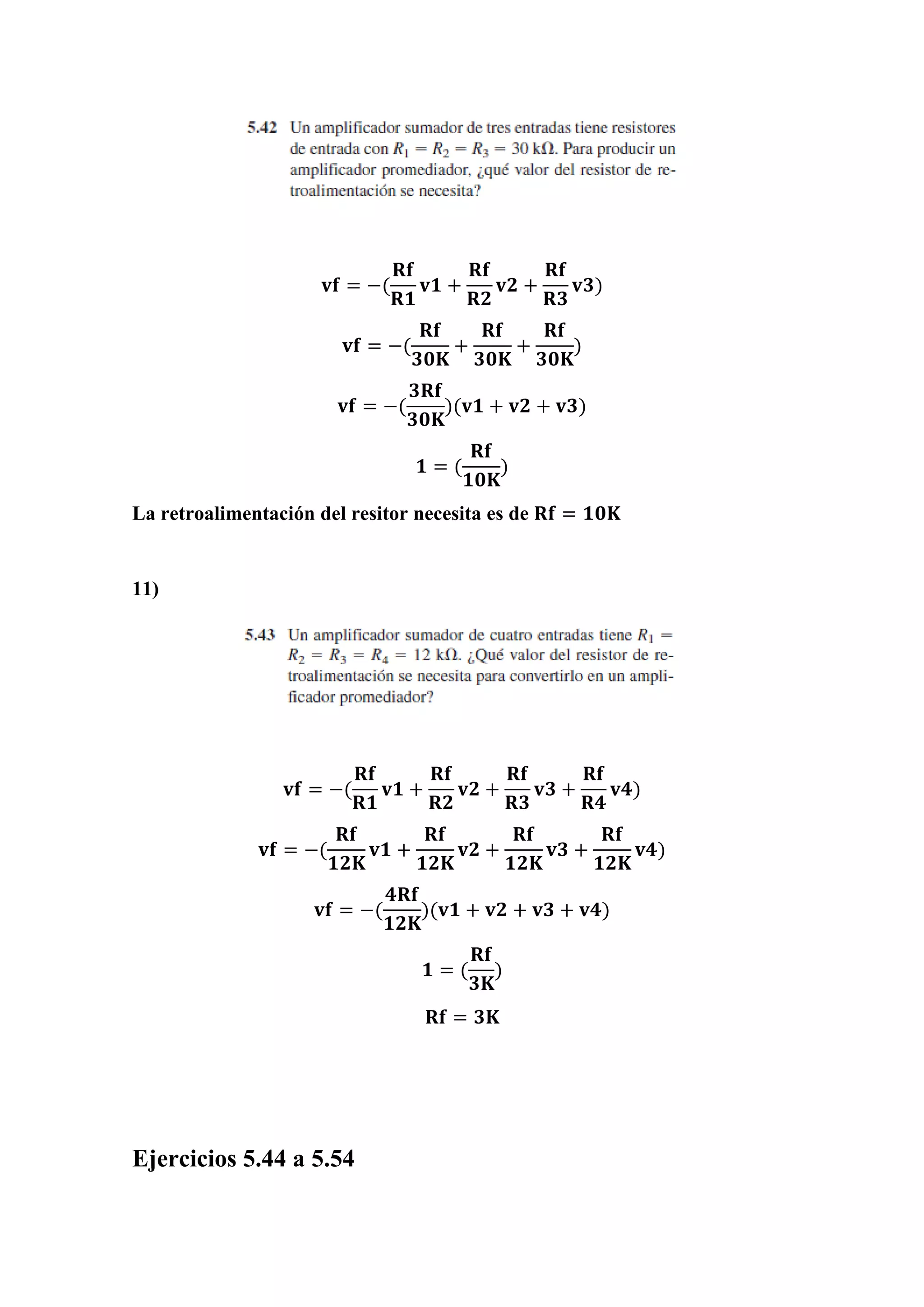 𝐯𝐟 = −(
𝐑𝐟
𝐑𝟏
𝐯𝟏 +
𝐑𝐟
𝐑𝟐
𝐯𝟐 +
𝐑𝐟
𝐑𝟑
𝐯𝟑)
𝐯𝐟 = −(
𝐑𝐟
𝟑𝟎𝐊
+
𝐑𝐟
𝟑𝟎𝐊
+
𝐑𝐟
𝟑𝟎𝐊
)
𝐯𝐟 = −(
𝟑𝐑𝐟
𝟑𝟎𝐊
)(𝐯𝟏 + 𝐯𝟐 + 𝐯𝟑)
𝟏 = (
𝐑𝐟
𝟏𝟎𝐊
)
La retroalimentación del resitor necesita es de 𝐑𝐟 = 𝟏𝟎𝐊
11)
𝐯𝐟 = −(
𝐑𝐟
𝐑𝟏
𝐯𝟏 +
𝐑𝐟
𝐑𝟐
𝐯𝟐 +
𝐑𝐟
𝐑𝟑
𝐯𝟑 +
𝐑𝐟
𝐑𝟒
𝐯𝟒)
𝐯𝐟 = −(
𝐑𝐟
𝟏𝟐𝐊
𝐯𝟏 +
𝐑𝐟
𝟏𝟐𝐊
𝐯𝟐 +
𝐑𝐟
𝟏𝟐𝐊
𝐯𝟑 +
𝐑𝐟
𝟏𝟐𝐊
𝐯𝟒)
𝐯𝐟 = −(
𝟒𝐑𝐟
𝟏𝟐𝐊
)(𝐯𝟏 + 𝐯𝟐 + 𝐯𝟑 + 𝐯𝟒)
𝟏 = (
𝐑𝐟
𝟑𝐊
)
𝐑𝐟 = 𝟑𝐊
Ejercicios 5.44 a 5.54
 