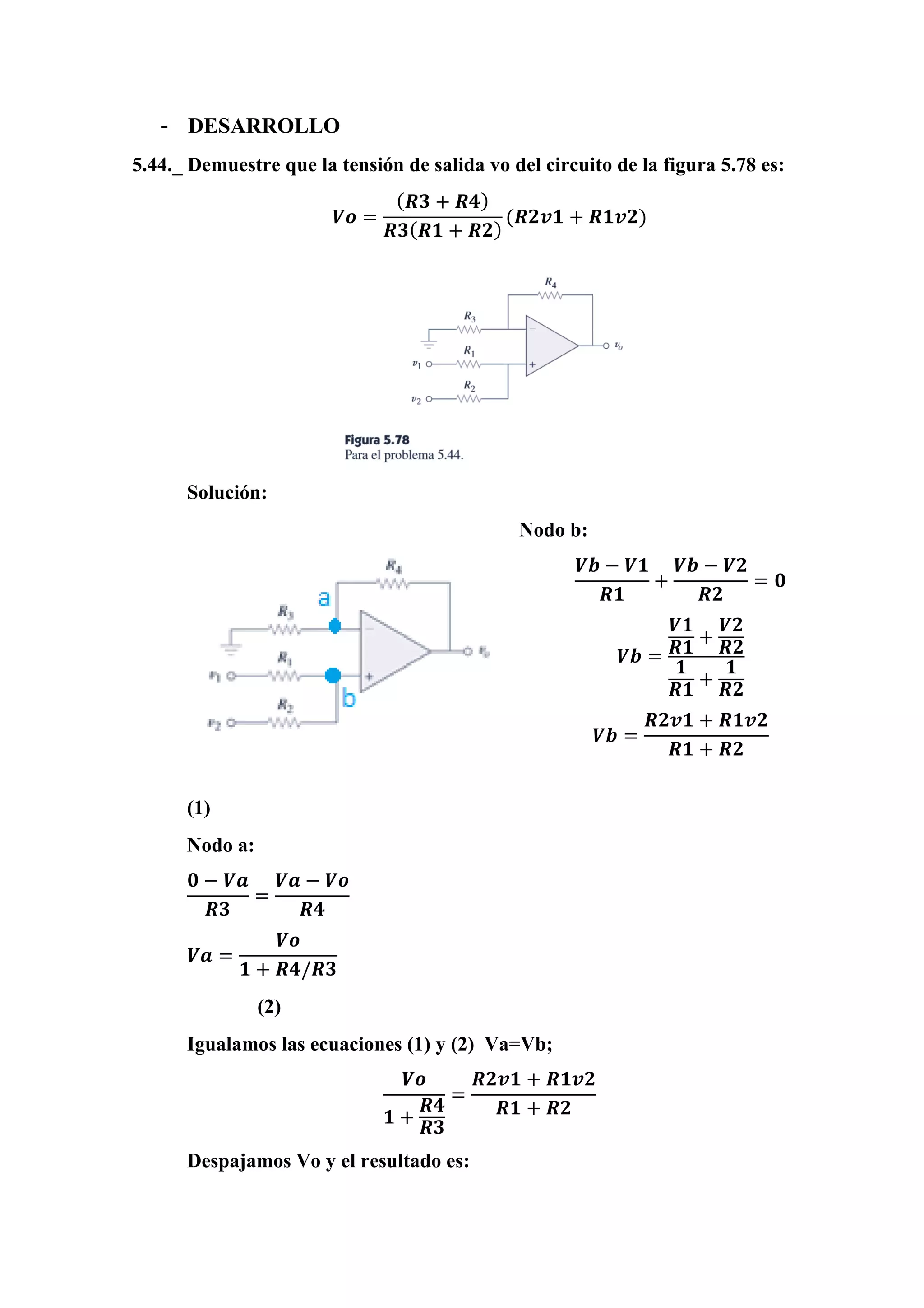 - DESARROLLO
5.44._ Demuestre que la tensión de salida vo del circuito de la figura 5.78 es:
𝑽𝒐 =
( 𝑹𝟑 + 𝑹𝟒)
𝑹𝟑( 𝑹𝟏 + 𝑹𝟐)
(𝑹𝟐𝒗𝟏 + 𝑹𝟏𝒗𝟐)
Solución:
Nodo b:
𝑽𝒃 − 𝑽𝟏
𝑹𝟏
+
𝑽𝒃 − 𝑽𝟐
𝑹𝟐
= 𝟎
𝑽𝒃 =
𝑽𝟏
𝑹𝟏
+
𝑽𝟐
𝑹𝟐
𝟏
𝑹𝟏
+
𝟏
𝑹𝟐
𝑽𝒃 =
𝑹𝟐𝒗𝟏 + 𝑹𝟏𝒗𝟐
𝑹𝟏 + 𝑹𝟐
(1)
Nodo a:
𝟎 − 𝑽𝒂
𝑹𝟑
=
𝑽𝒂 − 𝑽𝒐
𝑹𝟒
𝑽𝒂 =
𝑽𝒐
𝟏 + 𝑹𝟒/𝑹𝟑
(2)
Igualamos las ecuaciones (1) y (2) Va=Vb;
𝑽𝒐
𝟏 +
𝑹𝟒
𝑹𝟑
=
𝑹𝟐𝒗𝟏 + 𝑹𝟏𝒗𝟐
𝑹𝟏 + 𝑹𝟐
Despajamos Vo y el resultado es:
 