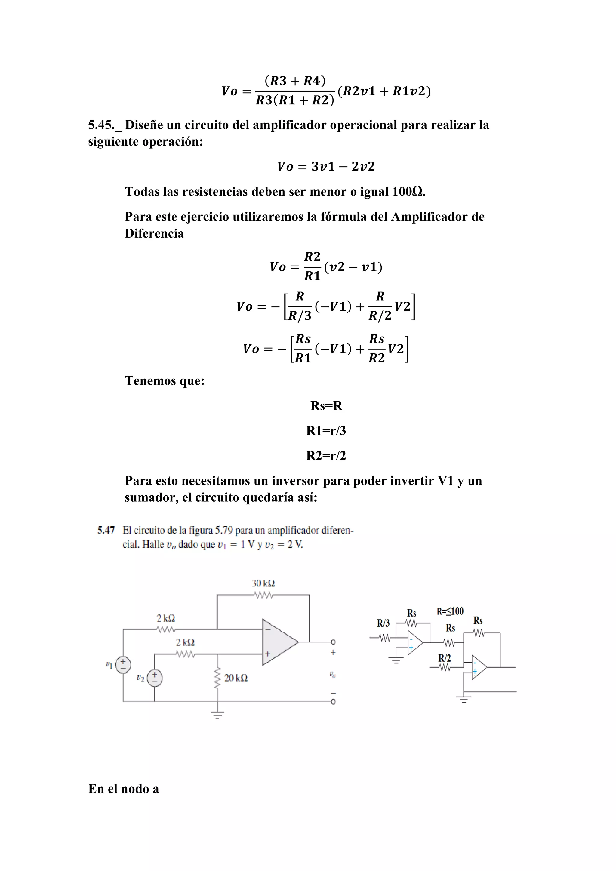 𝑽𝒐 =
( 𝑹𝟑 + 𝑹𝟒)
𝑹𝟑( 𝑹𝟏 + 𝑹𝟐)
(𝑹𝟐𝒗𝟏 + 𝑹𝟏𝒗𝟐)
5.45._ Diseñe un circuito del amplificador operacional para realizar la
siguiente operación:
𝑽𝒐 = 𝟑𝒗𝟏 − 𝟐𝒗𝟐
Todas las resistencias deben ser menor o igual 100Ω.
Para este ejercicio utilizaremos la fórmula del Amplificador de
Diferencia
𝑽𝒐 =
𝑹𝟐
𝑹𝟏
(𝒗𝟐 − 𝒗𝟏)
𝑽𝒐 = − [
𝑹
𝑹/𝟑
(−𝑽𝟏) +
𝑹
𝑹/𝟐
𝑽𝟐]
𝑽𝒐 = − [
𝑹𝒔
𝑹𝟏
(−𝑽𝟏) +
𝑹𝒔
𝑹𝟐
𝑽𝟐]
Tenemos que:
Rs=R
R1=r/3
R2=r/2
Para esto necesitamos un inversor para poder invertir V1 y un
sumador, el circuito quedaría así:
En el nodo a
 