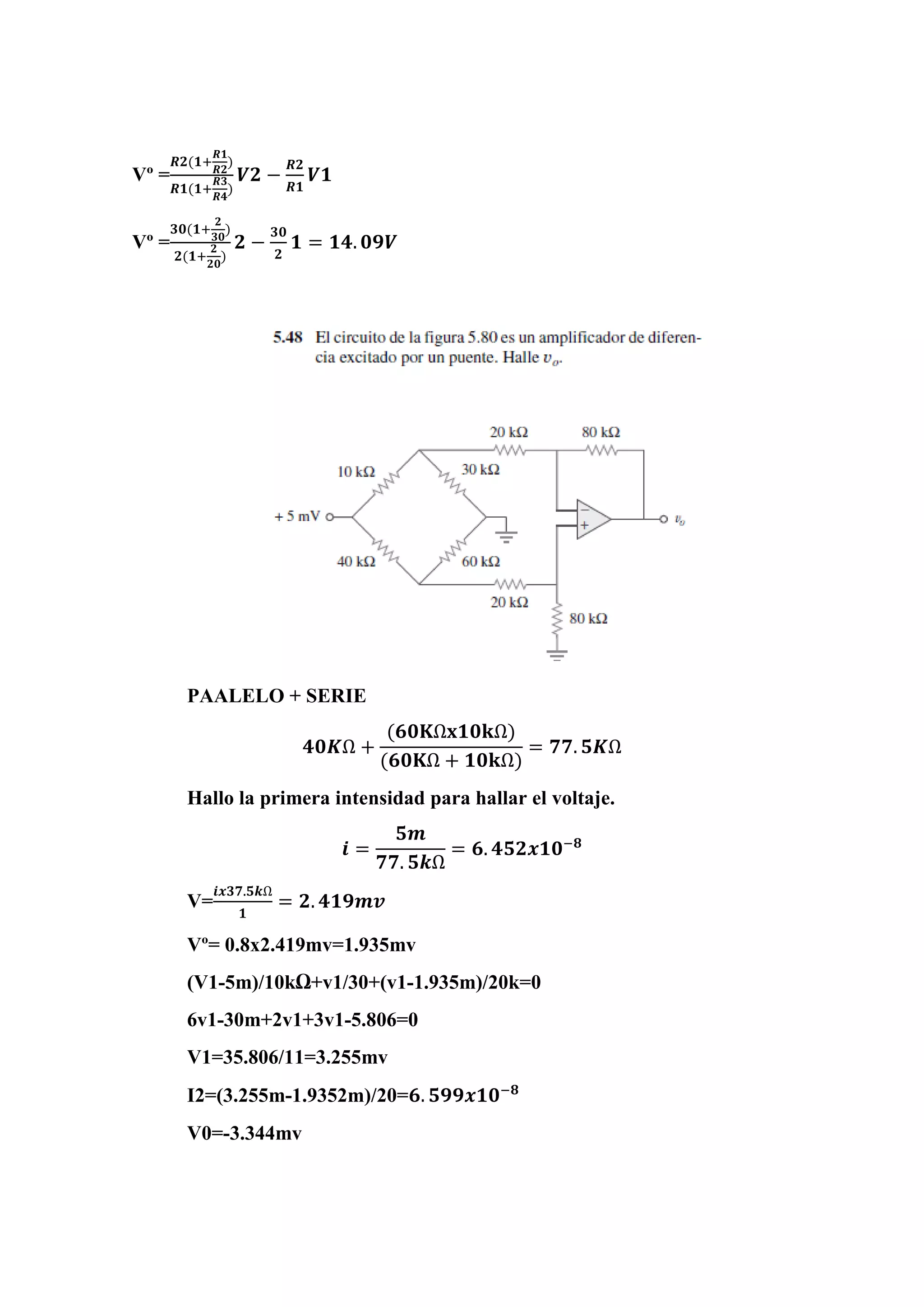 Vº =
𝑹𝟐(𝟏+
𝑹𝟏
𝑹𝟐
)
𝑹𝟏(𝟏+
𝑹𝟑
𝑹𝟒
)
𝑽𝟐 −
𝑹𝟐
𝑹𝟏
𝑽𝟏
Vº =
𝟑𝟎(𝟏+
𝟐
𝟑𝟎
)
𝟐(𝟏+
𝟐
𝟐𝟎
)
𝟐 −
𝟑𝟎
𝟐
𝟏 = 𝟏𝟒. 𝟎𝟗𝑽
PAALELO + SERIE
𝟒𝟎𝑲Ω +
(𝟔𝟎𝐊Ω𝐱𝟏𝟎𝐤Ω)
(𝟔𝟎𝐊Ω + 𝟏𝟎𝐤Ω)
= 𝟕𝟕. 𝟓𝑲Ω
Hallo la primera intensidad para hallar el voltaje.
𝒊 =
𝟓𝒎
𝟕𝟕. 𝟓𝒌Ω
= 𝟔. 𝟒𝟓𝟐𝒙𝟏𝟎−𝟖
V=
𝒊𝒙𝟑𝟕.𝟓𝒌Ω
𝟏
= 𝟐. 𝟒𝟏𝟗𝒎𝒗
Vº= 0.8x2.419mv=1.935mv
(V1-5m)/10kΩ+v1/30+(v1-1.935m)/20k=0
6v1-30m+2v1+3v1-5.806=0
V1=35.806/11=3.255mv
I2=(3.255m-1.9352m)/20=𝟔. 𝟓𝟗𝟗𝒙𝟏𝟎−𝟖
V0=-3.344mv
 