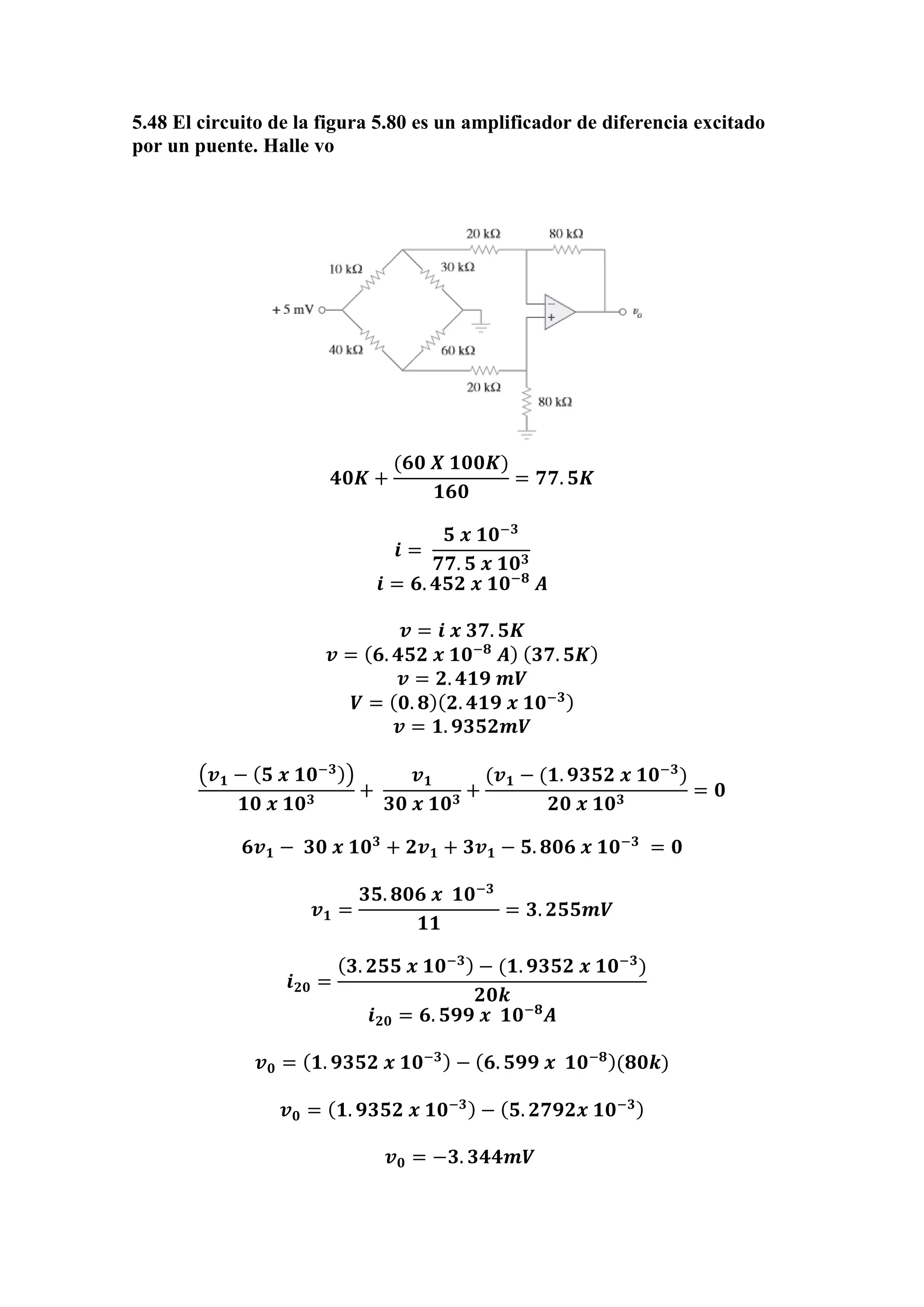 5.48 El circuito de la figura 5.80 es un amplificador de diferencia excitado
por un puente. Halle vo
𝟒𝟎𝑲 +
(𝟔𝟎 𝑿 𝟏𝟎𝟎𝑲)
𝟏𝟔𝟎
= 𝟕𝟕. 𝟓𝑲
𝒊 =
𝟓 𝒙 𝟏𝟎−𝟑
𝟕𝟕. 𝟓 𝒙 𝟏𝟎 𝟑
𝒊 = 𝟔. 𝟒𝟓𝟐 𝒙 𝟏𝟎−𝟖
𝑨
𝒗 = 𝒊 𝒙 𝟑𝟕. 𝟓𝑲
𝒗 = ( 𝟔. 𝟒𝟓𝟐 𝒙 𝟏𝟎−𝟖
𝑨) ( 𝟑𝟕. 𝟓𝑲)
𝒗 = 𝟐. 𝟒𝟏𝟗 𝒎𝑽
𝑽 = ( 𝟎. 𝟖)( 𝟐. 𝟒𝟏𝟗 𝒙 𝟏𝟎−𝟑)
𝒗 = 𝟏. 𝟗𝟑𝟓𝟐𝒎𝑽
(𝒗 𝟏 − ( 𝟓 𝒙 𝟏𝟎−𝟑))
𝟏𝟎 𝒙 𝟏𝟎 𝟑
+
𝒗 𝟏
𝟑𝟎 𝒙 𝟏𝟎 𝟑
+
(𝒗 𝟏 − (𝟏. 𝟗𝟑𝟓𝟐 𝒙 𝟏𝟎−𝟑
)
𝟐𝟎 𝒙 𝟏𝟎 𝟑
= 𝟎
𝟔𝒗 𝟏 − 𝟑𝟎 𝒙 𝟏𝟎 𝟑
+ 𝟐𝒗 𝟏 + 𝟑𝒗 𝟏 − 𝟓. 𝟖𝟎𝟔 𝒙 𝟏𝟎−𝟑
= 𝟎
𝒗 𝟏 =
𝟑𝟓. 𝟖𝟎𝟔 𝒙 𝟏𝟎−𝟑
𝟏𝟏
= 𝟑. 𝟐𝟓𝟓𝒎𝑽
𝒊 𝟐𝟎 =
( 𝟑. 𝟐𝟓𝟓 𝒙 𝟏𝟎−𝟑) − (𝟏. 𝟗𝟑𝟓𝟐 𝒙 𝟏𝟎−𝟑
)
𝟐𝟎𝒌
𝒊 𝟐𝟎 = 𝟔. 𝟓𝟗𝟗 𝒙 𝟏𝟎−𝟖
𝑨
𝒗 𝟎 = ( 𝟏. 𝟗𝟑𝟓𝟐 𝒙 𝟏𝟎−𝟑) − ( 𝟔. 𝟓𝟗𝟗 𝒙 𝟏𝟎−𝟖)(𝟖𝟎𝒌)
𝒗 𝟎 = ( 𝟏. 𝟗𝟑𝟓𝟐 𝒙 𝟏𝟎−𝟑) − ( 𝟓. 𝟐𝟕𝟗𝟐𝒙 𝟏𝟎−𝟑)
𝒗 𝟎 = −𝟑. 𝟑𝟒𝟒𝒎𝑽
 