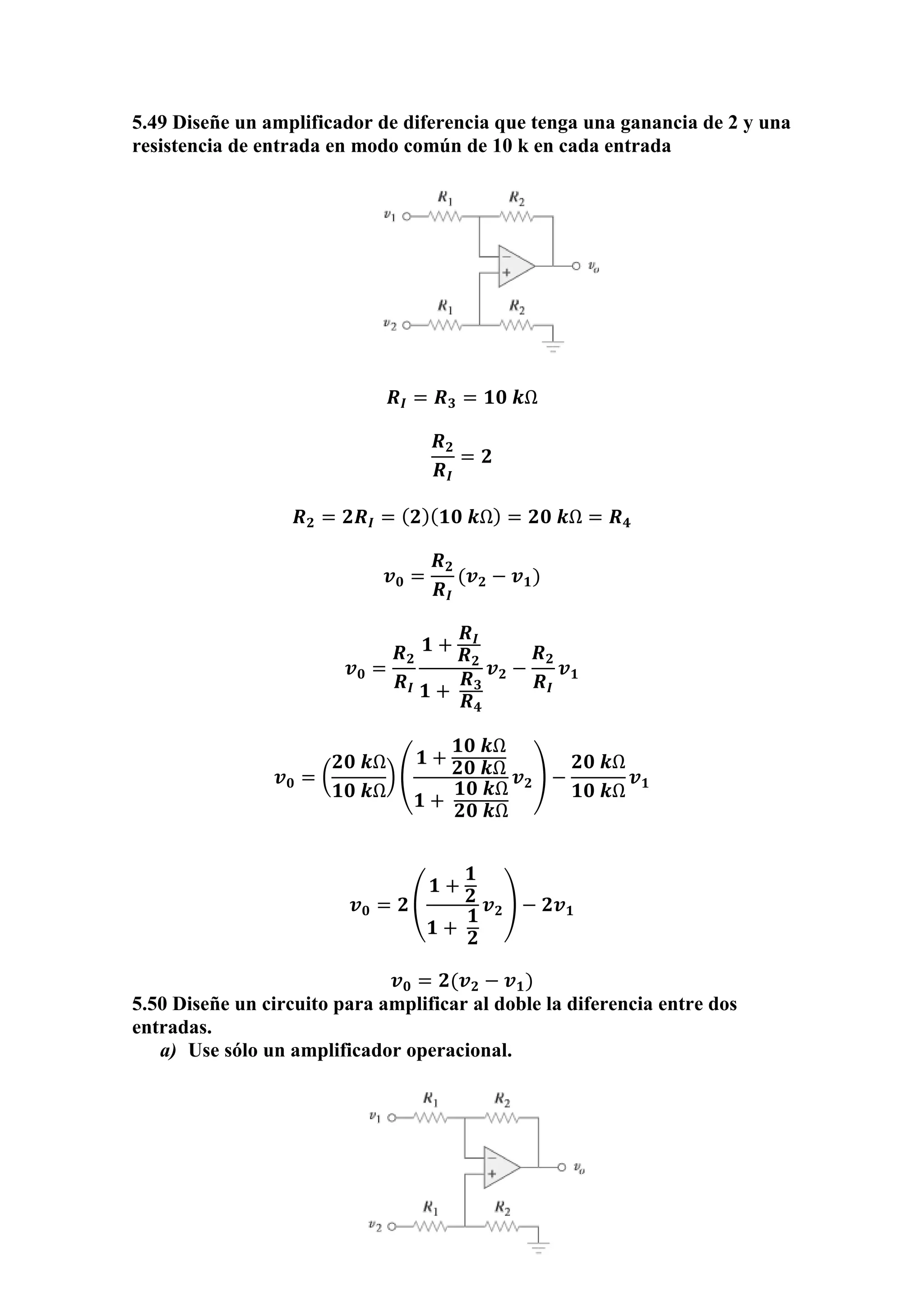 5.49 Diseñe un amplificador de diferencia que tenga una ganancia de 2 y una
resistencia de entrada en modo común de 10 k en cada entrada
𝑹𝑰 = 𝑹 𝟑 = 𝟏𝟎 𝒌Ω
𝑹 𝟐
𝑹𝑰
= 𝟐
𝑹 𝟐 = 𝟐𝑹𝑰 = ( 𝟐)( 𝟏𝟎 𝒌Ω) = 𝟐𝟎 𝒌Ω = 𝑹 𝟒
𝒗 𝟎 =
𝑹 𝟐
𝑹𝑰
(𝒗 𝟐 − 𝒗 𝟏)
𝒗 𝟎 =
𝑹 𝟐
𝑹𝑰
𝟏 +
𝑹𝑰
𝑹 𝟐
𝟏 +
𝑹 𝟑
𝑹 𝟒
𝒗 𝟐 −
𝑹 𝟐
𝑹𝑰
𝒗 𝟏
𝒗 𝟎 = (
𝟐𝟎 𝒌Ω
𝟏𝟎 𝒌Ω
) (
𝟏 +
𝟏𝟎 𝒌Ω
𝟐𝟎 𝒌Ω
𝟏 +
𝟏𝟎 𝒌Ω
𝟐𝟎 𝒌Ω
𝒗 𝟐) −
𝟐𝟎 𝒌Ω
𝟏𝟎 𝒌Ω
𝒗 𝟏
𝒗 𝟎 = 𝟐 (
𝟏 +
𝟏
𝟐
𝟏 +
𝟏
𝟐
𝒗 𝟐) − 𝟐𝒗 𝟏
𝒗 𝟎 = 𝟐(𝒗 𝟐 − 𝒗 𝟏)
5.50 Diseñe un circuito para amplificar al doble la diferencia entre dos
entradas.
a) Use sólo un amplificador operacional.
 