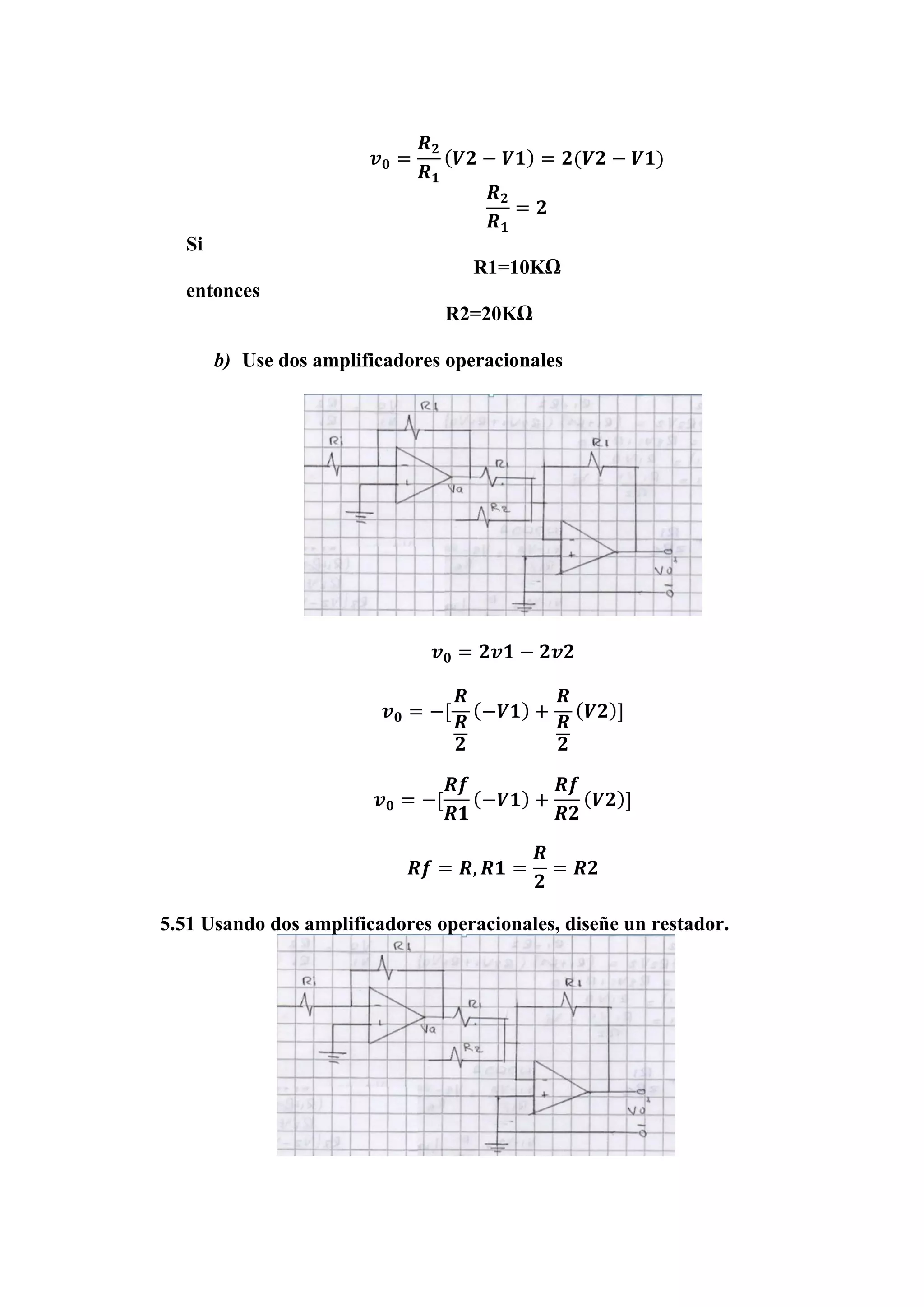 𝒗 𝟎 =
𝑹 𝟐
𝑹 𝟏
( 𝑽𝟐 − 𝑽𝟏) = 𝟐(𝑽𝟐 − 𝑽𝟏)
𝑹 𝟐
𝑹 𝟏
= 𝟐
Si
R1=10KΩ
entonces
R2=20KΩ
b) Use dos amplificadores operacionales
𝒗 𝟎 = 𝟐𝒗𝟏 − 𝟐𝒗𝟐
𝒗 𝟎 = −[
𝑹
𝑹
𝟐
(−𝑽𝟏) +
𝑹
𝑹
𝟐
( 𝑽𝟐)]
𝒗 𝟎 = −[
𝑹𝒇
𝑹𝟏
(−𝑽𝟏) +
𝑹𝒇
𝑹𝟐
( 𝑽𝟐)]
𝑹𝒇 = 𝑹, 𝑹𝟏 =
𝑹
𝟐
= 𝑹𝟐
5.51 Usando dos amplificadores operacionales, diseñe un restador.
 