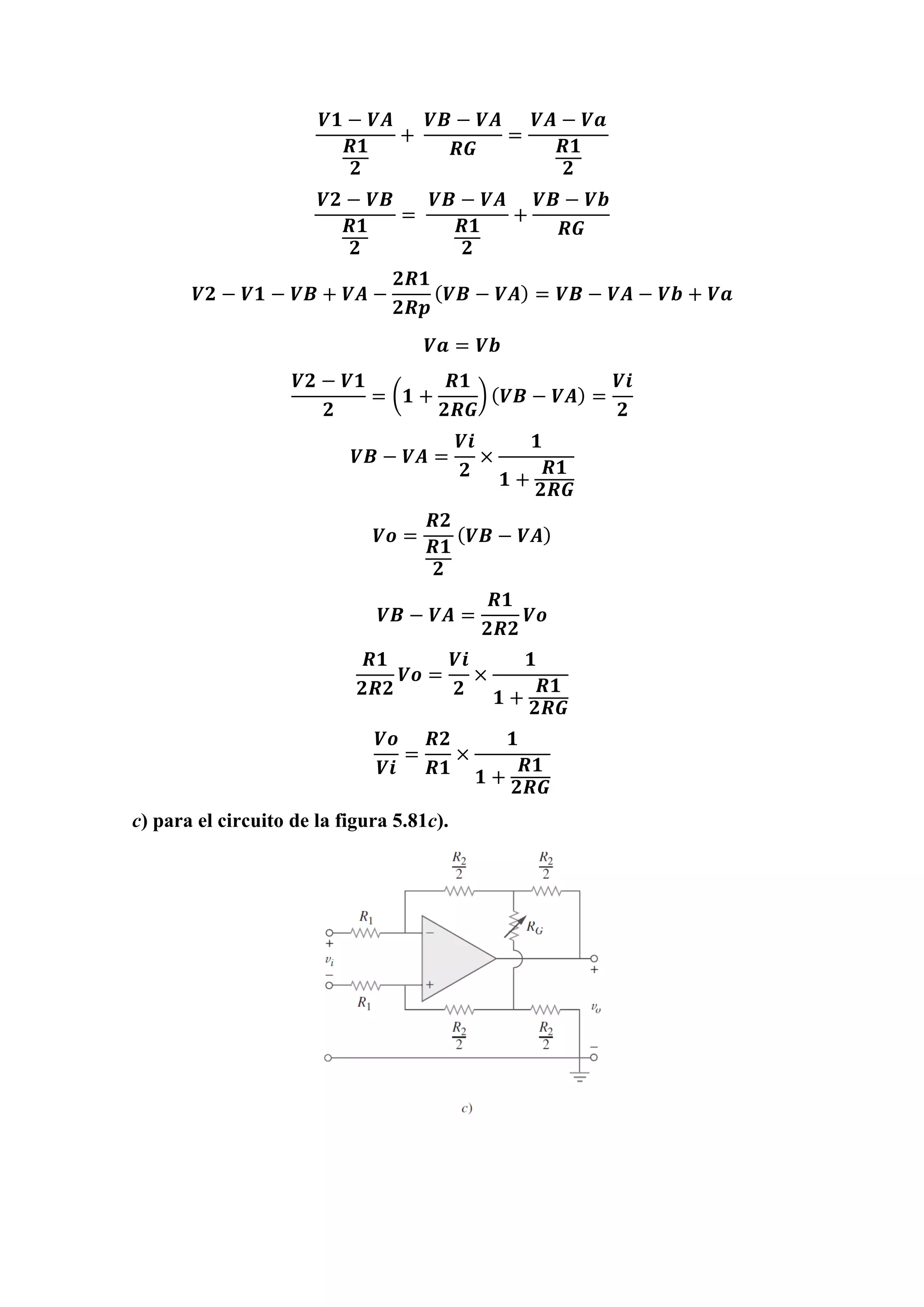 𝑽𝟏 − 𝑽𝑨
𝑹𝟏
𝟐
+
𝑽𝑩 − 𝑽𝑨
𝑹𝑮
=
𝑽𝑨 − 𝑽𝒂
𝑹𝟏
𝟐
𝑽𝟐 − 𝑽𝑩
𝑹𝟏
𝟐
=
𝑽𝑩 − 𝑽𝑨
𝑹𝟏
𝟐
+
𝑽𝑩 − 𝑽𝒃
𝑹𝑮
𝑽𝟐 − 𝑽𝟏 − 𝑽𝑩 + 𝑽𝑨 −
𝟐𝑹𝟏
𝟐𝑹𝒑
( 𝑽𝑩 − 𝑽𝑨) = 𝑽𝑩 − 𝑽𝑨 − 𝑽𝒃 + 𝑽𝒂
𝑽𝒂 = 𝑽𝒃
𝑽𝟐 − 𝑽𝟏
𝟐
= (𝟏 +
𝑹𝟏
𝟐𝑹𝑮
) ( 𝑽𝑩 − 𝑽𝑨) =
𝑽𝒊
𝟐
𝑽𝑩 − 𝑽𝑨 =
𝑽𝒊
𝟐
×
𝟏
𝟏 +
𝑹𝟏
𝟐𝑹𝑮
𝑽𝒐 =
𝑹𝟐
𝑹𝟏
𝟐
( 𝑽𝑩 − 𝑽𝑨)
𝑽𝑩 − 𝑽𝑨 =
𝑹𝟏
𝟐𝑹𝟐
𝑽𝒐
𝑹𝟏
𝟐𝑹𝟐
𝑽𝒐 =
𝑽𝒊
𝟐
×
𝟏
𝟏 +
𝑹𝟏
𝟐𝑹𝑮
𝑽𝒐
𝑽𝒊
=
𝑹𝟐
𝑹𝟏
×
𝟏
𝟏 +
𝑹𝟏
𝟐𝑹𝑮
c) para el circuito de la figura 5.81c).
 