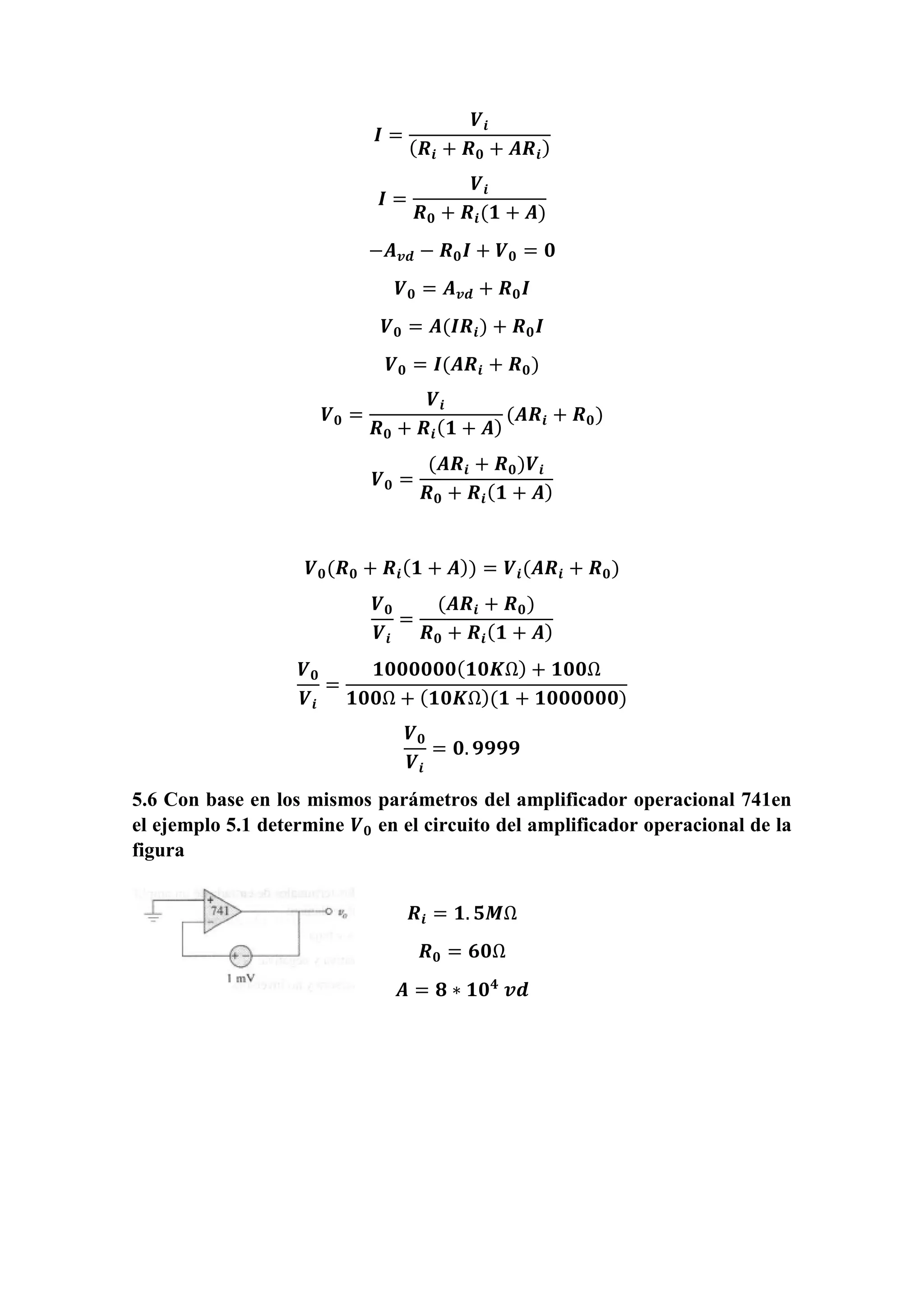 𝑰 =
𝑽𝒊
( 𝑹𝒊 + 𝑹 𝟎 + 𝑨𝑹𝒊)
𝑰 =
𝑽𝒊
𝑹 𝟎 + 𝑹𝒊(𝟏 + 𝑨)
−𝑨 𝒗𝒅 − 𝑹 𝟎 𝑰 + 𝑽 𝟎 = 𝟎
𝑽 𝟎 = 𝑨 𝒗𝒅 + 𝑹 𝟎 𝑰
𝑽 𝟎 = 𝑨(𝑰𝑹𝒊) + 𝑹 𝟎 𝑰
𝑽 𝟎 = 𝑰(𝑨𝑹𝒊 + 𝑹 𝟎)
𝑽 𝟎 =
𝑽𝒊
𝑹 𝟎 + 𝑹𝒊( 𝟏 + 𝑨)
(𝑨𝑹𝒊 + 𝑹 𝟎)
𝑽 𝟎 =
(𝑨𝑹𝒊 + 𝑹 𝟎)𝑽𝒊
𝑹 𝟎 + 𝑹𝒊( 𝟏 + 𝑨)
𝑽 𝟎(𝑹 𝟎 + 𝑹𝒊( 𝟏 + 𝑨)) = 𝑽𝒊(𝑨𝑹𝒊 + 𝑹 𝟎)
𝑽 𝟎
𝑽𝒊
=
(𝑨𝑹𝒊 + 𝑹 𝟎)
𝑹 𝟎 + 𝑹𝒊( 𝟏 + 𝑨)
𝑽 𝟎
𝑽𝒊
=
𝟏𝟎𝟎𝟎𝟎𝟎𝟎( 𝟏𝟎𝑲Ω) + 𝟏𝟎𝟎Ω
𝟏𝟎𝟎Ω + ( 𝟏𝟎𝑲Ω)(𝟏 + 𝟏𝟎𝟎𝟎𝟎𝟎𝟎)
𝑽 𝟎
𝑽𝒊
= 𝟎. 𝟗𝟗𝟗𝟗
5.6 Con base en los mismos parámetros del amplificador operacional 741en
el ejemplo 5.1 determine 𝑽 𝟎 en el circuito del amplificador operacional de la
figura
𝑹𝒊 = 𝟏. 𝟓𝑴Ω
𝑹 𝟎 = 𝟔𝟎Ω
𝑨 = 𝟖 ∗ 𝟏𝟎 𝟒
𝒗𝒅
 