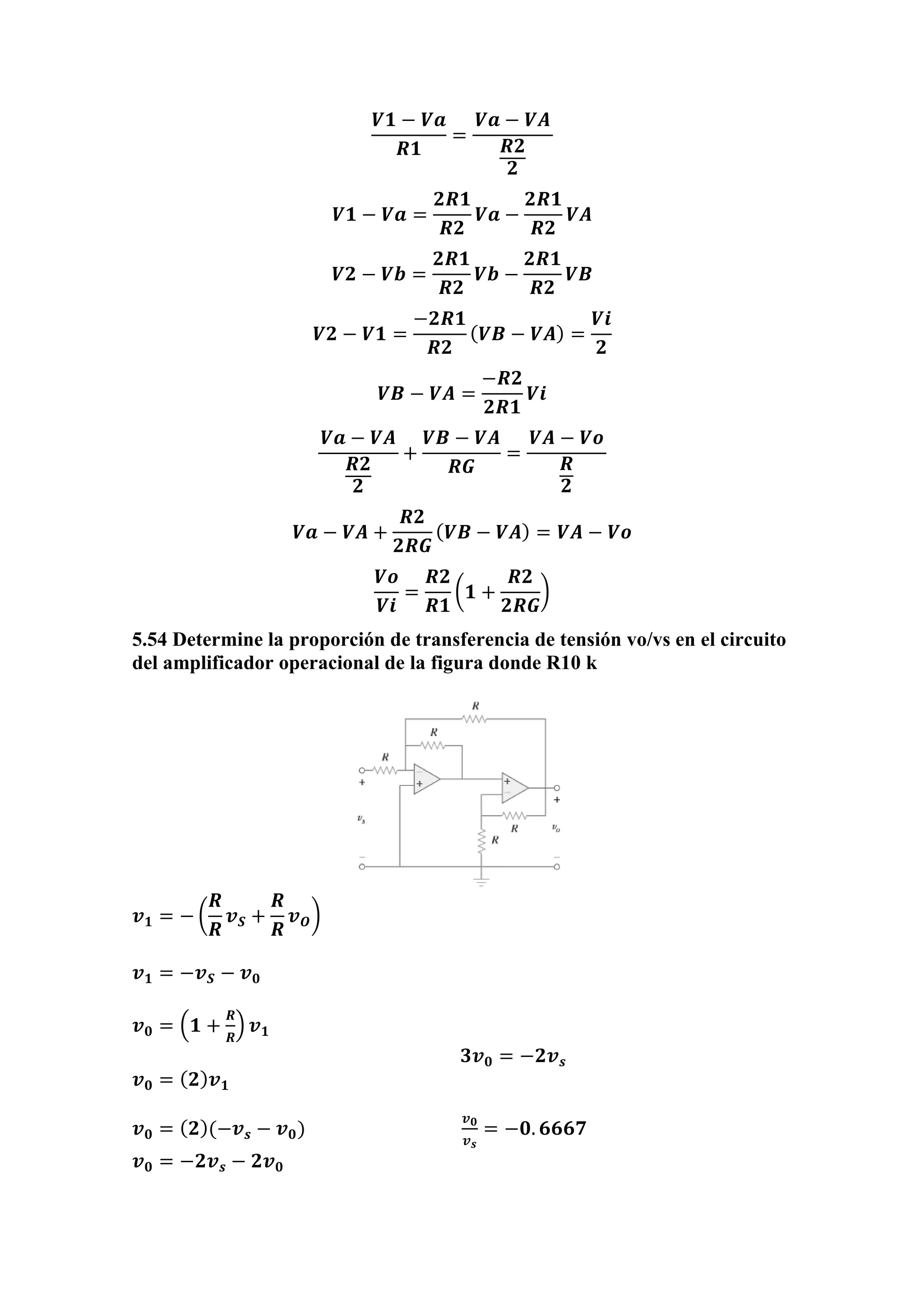 𝑽𝟏 − 𝑽𝒂
𝑹𝟏
=
𝑽𝒂 − 𝑽𝑨
𝑹𝟐
𝟐
𝑽𝟏 − 𝑽𝒂 =
𝟐𝑹𝟏
𝑹𝟐
𝑽𝒂 −
𝟐𝑹𝟏
𝑹𝟐
𝑽𝑨
𝑽𝟐 − 𝑽𝒃 =
𝟐𝑹𝟏
𝑹𝟐
𝑽𝒃 −
𝟐𝑹𝟏
𝑹𝟐
𝑽𝑩
𝑽𝟐 − 𝑽𝟏 =
−𝟐𝑹𝟏
𝑹𝟐
( 𝑽𝑩 − 𝑽𝑨) =
𝑽𝒊
𝟐
𝑽𝑩 − 𝑽𝑨 =
−𝑹𝟐
𝟐𝑹𝟏
𝑽𝒊
𝑽𝒂 − 𝑽𝑨
𝑹𝟐
𝟐
+
𝑽𝑩 − 𝑽𝑨
𝑹𝑮
=
𝑽𝑨 − 𝑽𝒐
𝑹
𝟐
𝑽𝒂 − 𝑽𝑨 +
𝑹𝟐
𝟐𝑹𝑮
( 𝑽𝑩 − 𝑽𝑨) = 𝑽𝑨 − 𝑽𝒐
𝑽𝒐
𝑽𝒊
=
𝑹𝟐
𝑹𝟏
(𝟏 +
𝑹𝟐
𝟐𝑹𝑮
)
5.54 Determine la proporción de transferencia de tensión vo/vs en el circuito
del amplificador operacional de la figura donde R10 k
𝒗 𝟏 = − (
𝑹
𝑹
𝒗 𝑺 +
𝑹
𝑹
𝒗 𝑶)
𝒗 𝟏 = −𝒗 𝑺 − 𝒗 𝟎
𝒗 𝟎 = (𝟏 +
𝑹
𝑹
) 𝒗 𝟏
𝟑𝒗 𝟎 = −𝟐𝒗 𝒔
𝒗 𝟎 = ( 𝟐) 𝒗 𝟏
𝒗 𝟎 = ( 𝟐)(−𝒗 𝒔 − 𝒗 𝟎)
𝒗 𝟎
𝒗 𝒔
= −𝟎. 𝟔𝟔𝟔𝟕
𝒗 𝟎 = −𝟐𝒗 𝒔 − 𝟐𝒗 𝟎
 
