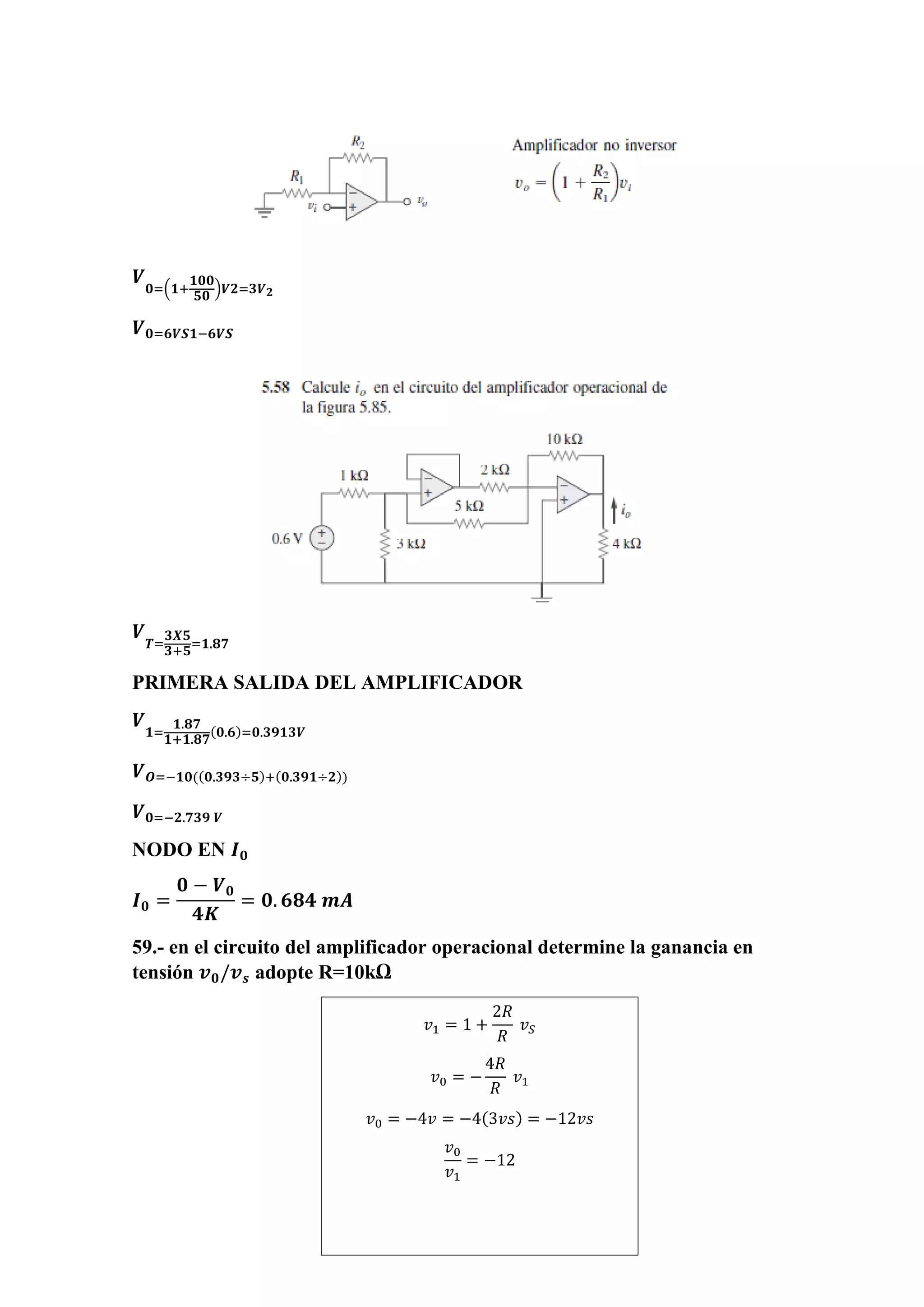 𝑽
𝟎=(𝟏+
𝟏𝟎𝟎
𝟓𝟎
)𝑽𝟐=𝟑𝑽 𝟐
𝑽 𝟎=𝟔𝑽𝑺𝟏−𝟔𝑽𝑺
𝑽
𝑻=
𝟑𝑿𝟓
𝟑+𝟓
=𝟏.𝟖𝟕
PRIMERA SALIDA DEL AMPLIFICADOR
𝑽
𝟏=
𝟏.𝟖𝟕
𝟏+𝟏.𝟖𝟕
(𝟎.𝟔)=𝟎.𝟑𝟗𝟏𝟑𝑽
𝑽 𝑶=−𝟏𝟎((𝟎.𝟑𝟗𝟑÷𝟓)+(𝟎.𝟑𝟗𝟏÷𝟐))
𝑽 𝟎=−𝟐.𝟕𝟑𝟗 𝑽
NODO EN 𝑰 𝟎
𝑰 𝟎 =
𝟎 − 𝑽 𝟎
𝟒𝑲
= 𝟎. 𝟔𝟖𝟒 𝒎𝑨
59.- en el circuito del amplificador operacional determine la ganancia en
tensión 𝒗 𝟎/𝒗 𝒔 adopte R=10kΩ
𝑣1 = 1 +
2𝑅
𝑅
𝑣 𝑆
𝑣0 = −
4𝑅
𝑅
𝑣1
𝑣0 = −4𝑣 = −4(3𝑣𝑠) = −12𝑣𝑠
𝑣0
𝑣1
= −12
 