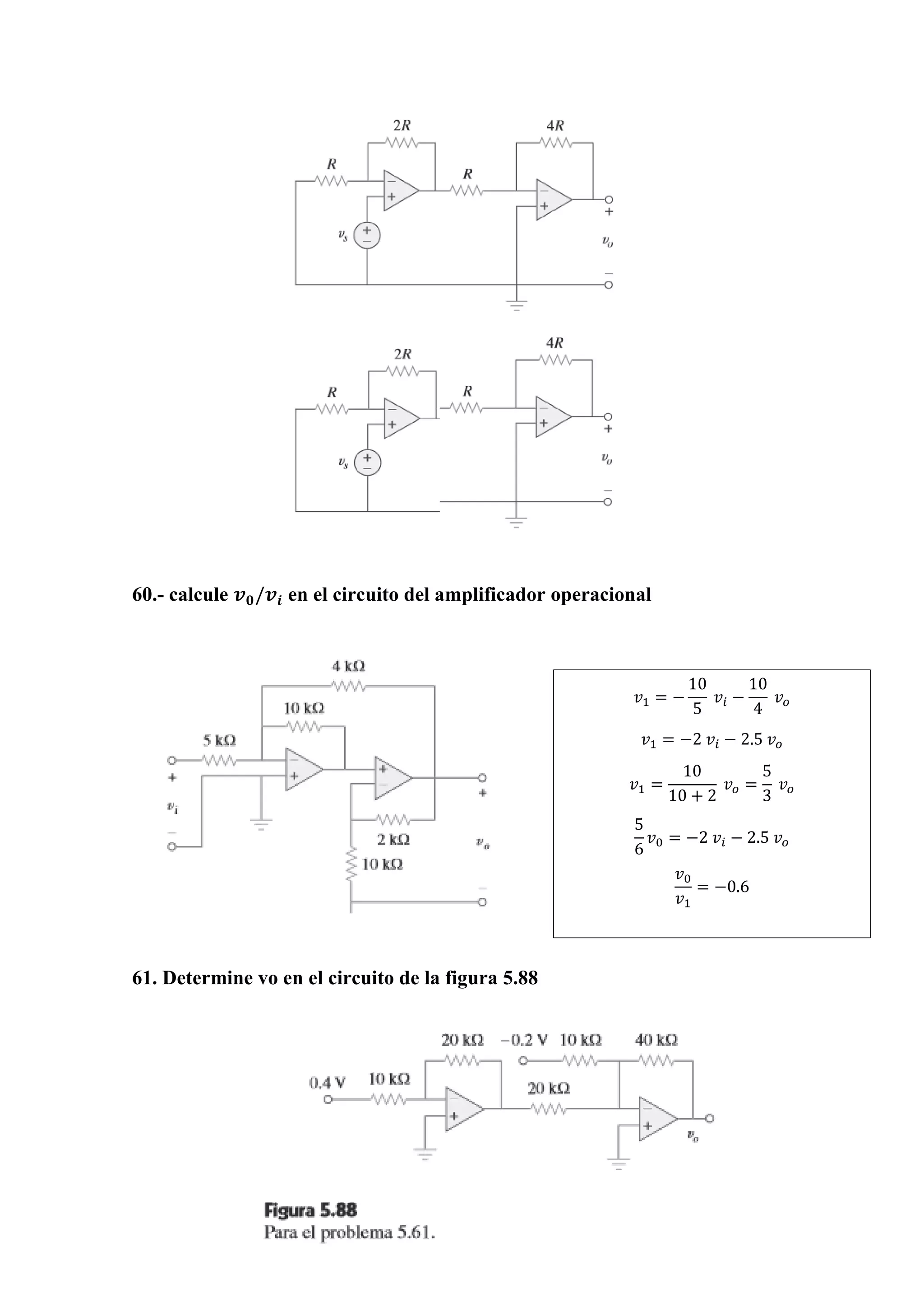 60.- calcule 𝒗 𝟎/𝒗𝒊 en el circuito del amplificador operacional
61. Determine vo en el circuito de la figura 5.88
𝑣1 = −
10
5
𝑣𝑖 −
10
4
𝑣 𝑜
𝑣1 = −2 𝑣𝑖 − 2.5 𝑣 𝑜
𝑣1 =
10
10 + 2
𝑣 𝑜 =
5
3
𝑣 𝑜
5
6
𝑣0 = −2 𝑣𝑖 − 2.5 𝑣 𝑜
𝑣0
𝑣1
= −0.6
 