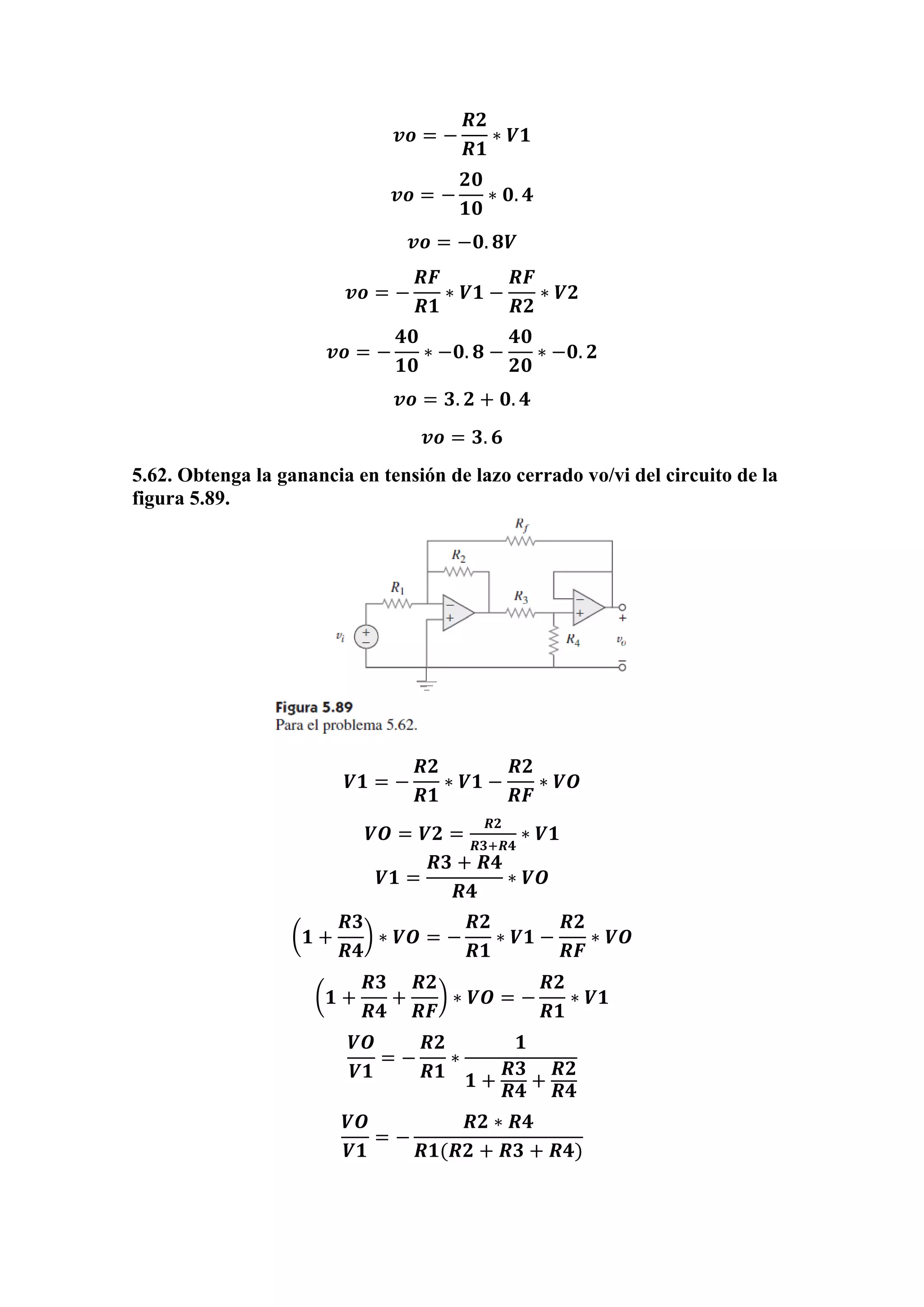 𝒗𝒐 = −
𝑹𝟐
𝑹𝟏
∗ 𝑽𝟏
𝒗𝒐 = −
𝟐𝟎
𝟏𝟎
∗ 𝟎. 𝟒
𝒗𝒐 = −𝟎. 𝟖𝑽
𝒗𝒐 = −
𝑹𝑭
𝑹𝟏
∗ 𝑽𝟏 −
𝑹𝑭
𝑹𝟐
∗ 𝑽𝟐
𝒗𝒐 = −
𝟒𝟎
𝟏𝟎
∗ −𝟎. 𝟖 −
𝟒𝟎
𝟐𝟎
∗ −𝟎. 𝟐
𝒗𝒐 = 𝟑. 𝟐 + 𝟎. 𝟒
𝒗𝒐 = 𝟑. 𝟔
5.62. Obtenga la ganancia en tensión de lazo cerrado vo/vi del circuito de la
figura 5.89.
𝑽𝟏 = −
𝑹𝟐
𝑹𝟏
∗ 𝑽𝟏 −
𝑹𝟐
𝑹𝑭
∗ 𝑽𝑶
𝑽𝑶 = 𝑽𝟐 =
𝑹𝟐
𝑹𝟑+𝑹𝟒
∗ 𝑽𝟏
𝑽𝟏 =
𝑹𝟑 + 𝑹𝟒
𝑹𝟒
∗ 𝑽𝑶
(𝟏 +
𝑹𝟑
𝑹𝟒
) ∗ 𝑽𝑶 = −
𝑹𝟐
𝑹𝟏
∗ 𝑽𝟏 −
𝑹𝟐
𝑹𝑭
∗ 𝑽𝑶
(𝟏 +
𝑹𝟑
𝑹𝟒
+
𝑹𝟐
𝑹𝑭
) ∗ 𝑽𝑶 = −
𝑹𝟐
𝑹𝟏
∗ 𝑽𝟏
𝑽𝑶
𝑽𝟏
= −
𝑹𝟐
𝑹𝟏
∗
𝟏
𝟏 +
𝑹𝟑
𝑹𝟒
+
𝑹𝟐
𝑹𝟒
𝑽𝑶
𝑽𝟏
= −
𝑹𝟐 ∗ 𝑹𝟒
𝑹𝟏(𝑹𝟐 + 𝑹𝟑 + 𝑹𝟒)
 