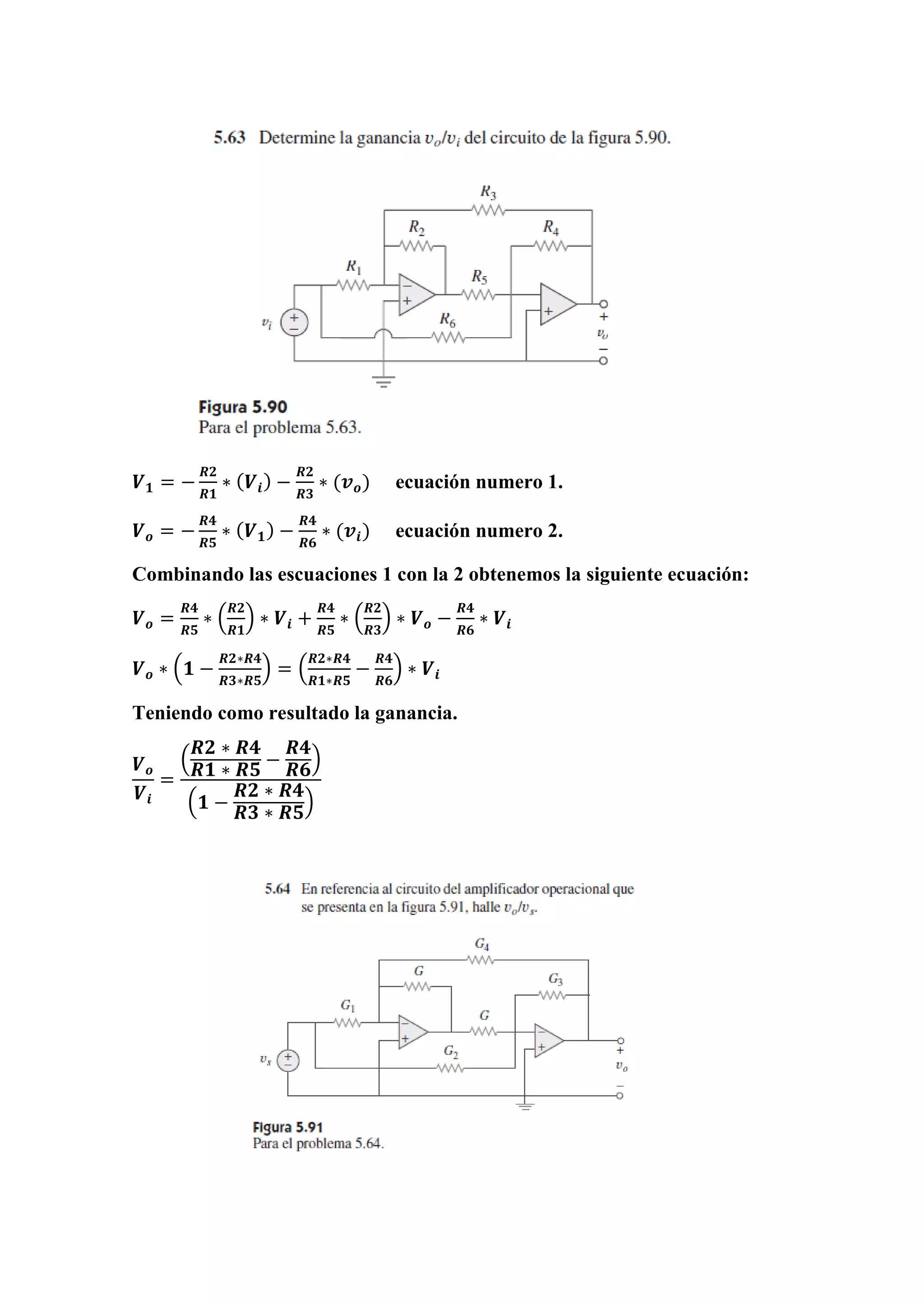 𝑽 𝟏 = −
𝑹𝟐
𝑹𝟏
∗ ( 𝑽𝒊) −
𝑹𝟐
𝑹𝟑
∗ (𝒗 𝒐) ecuación numero 1.
𝑽 𝒐 = −
𝑹𝟒
𝑹𝟓
∗ ( 𝑽 𝟏) −
𝑹𝟒
𝑹𝟔
∗ (𝒗𝒊) ecuación numero 2.
Combinando las escuaciones 1 con la 2 obtenemos la siguiente ecuación:
𝑽 𝒐 =
𝑹𝟒
𝑹𝟓
∗ (
𝑹𝟐
𝑹𝟏
) ∗ 𝑽𝒊 +
𝑹𝟒
𝑹𝟓
∗ (
𝑹𝟐
𝑹𝟑
) ∗ 𝑽 𝒐 −
𝑹𝟒
𝑹𝟔
∗ 𝑽𝒊
𝑽 𝒐 ∗ (𝟏 −
𝑹𝟐∗𝑹𝟒
𝑹𝟑∗𝑹𝟓
) = (
𝑹𝟐∗𝑹𝟒
𝑹𝟏∗𝑹𝟓
−
𝑹𝟒
𝑹𝟔
) ∗ 𝑽𝒊
Teniendo como resultado la ganancia.
𝑽 𝒐
𝑽𝒊
=
(
𝑹𝟐 ∗ 𝑹𝟒
𝑹𝟏 ∗ 𝑹𝟓
−
𝑹𝟒
𝑹𝟔
)
(𝟏 −
𝑹𝟐 ∗ 𝑹𝟒
𝑹𝟑 ∗ 𝑹𝟓
)
 