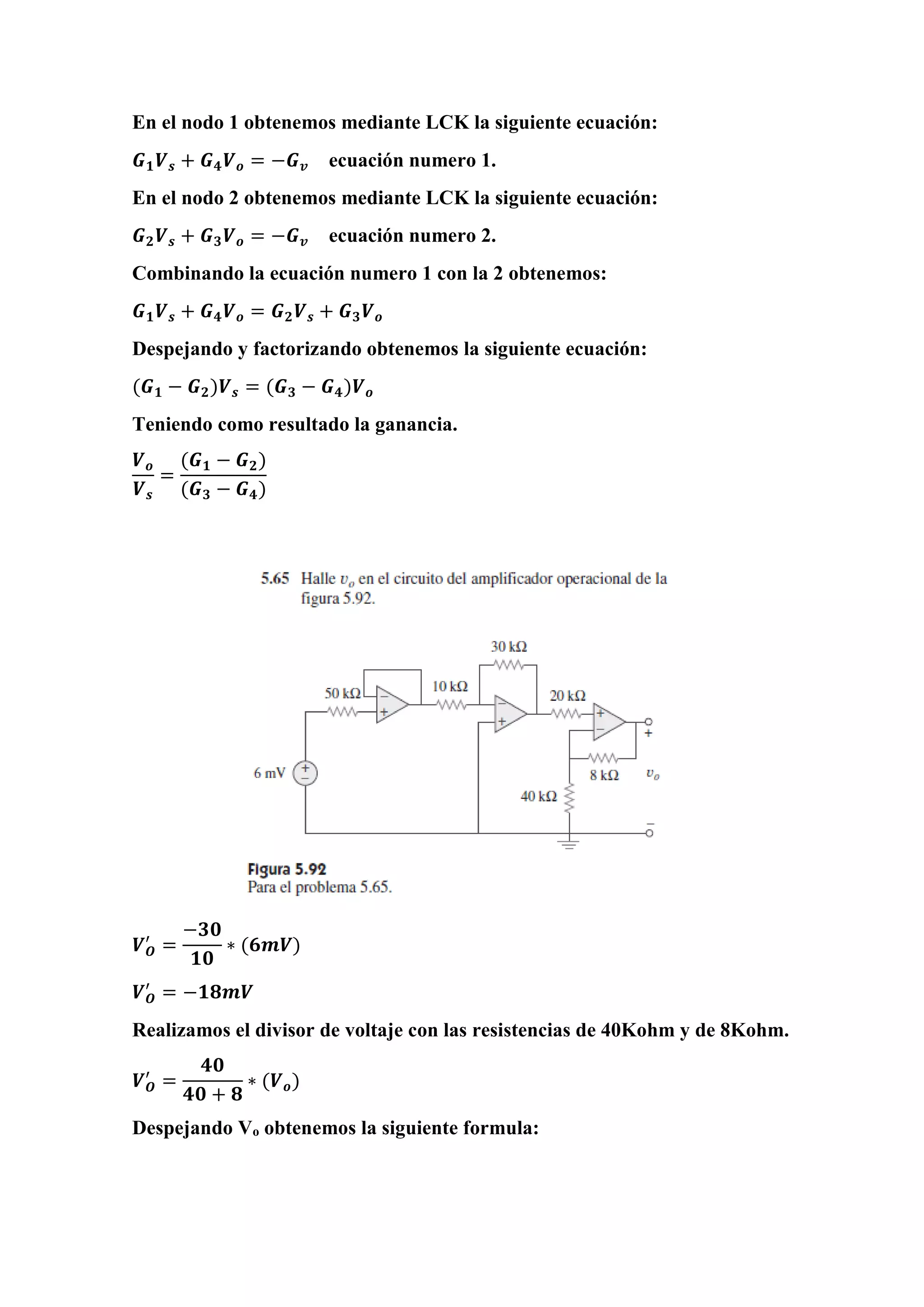 En el nodo 1 obtenemos mediante LCK la siguiente ecuación:
𝑮 𝟏 𝑽 𝒔 + 𝑮 𝟒 𝑽 𝒐 = −𝑮 𝒗 ecuación numero 1.
En el nodo 2 obtenemos mediante LCK la siguiente ecuación:
𝑮 𝟐 𝑽 𝒔 + 𝑮 𝟑 𝑽 𝒐 = −𝑮 𝒗 ecuación numero 2.
Combinando la ecuación numero 1 con la 2 obtenemos:
𝑮 𝟏 𝑽 𝒔 + 𝑮 𝟒 𝑽 𝒐 = 𝑮 𝟐 𝑽 𝒔 + 𝑮 𝟑 𝑽 𝒐
Despejando y factorizando obtenemos la siguiente ecuación:
(𝑮 𝟏 − 𝑮 𝟐)𝑽 𝒔 = (𝑮 𝟑 − 𝑮 𝟒)𝑽 𝒐
Teniendo como resultado la ganancia.
𝑽 𝒐
𝑽 𝒔
=
(𝑮 𝟏 − 𝑮 𝟐)
(𝑮 𝟑 − 𝑮 𝟒)
𝑽 𝑶
′
=
−𝟑𝟎
𝟏𝟎
∗ (𝟔𝒎𝑽)
𝑽 𝑶
′
= −𝟏𝟖𝒎𝑽
Realizamos el divisor de voltaje con las resistencias de 40Kohm y de 8Kohm.
𝑽 𝑶
′
=
𝟒𝟎
𝟒𝟎 + 𝟖
∗ (𝑽 𝒐)
Despejando Vo obtenemos la siguiente formula:
 