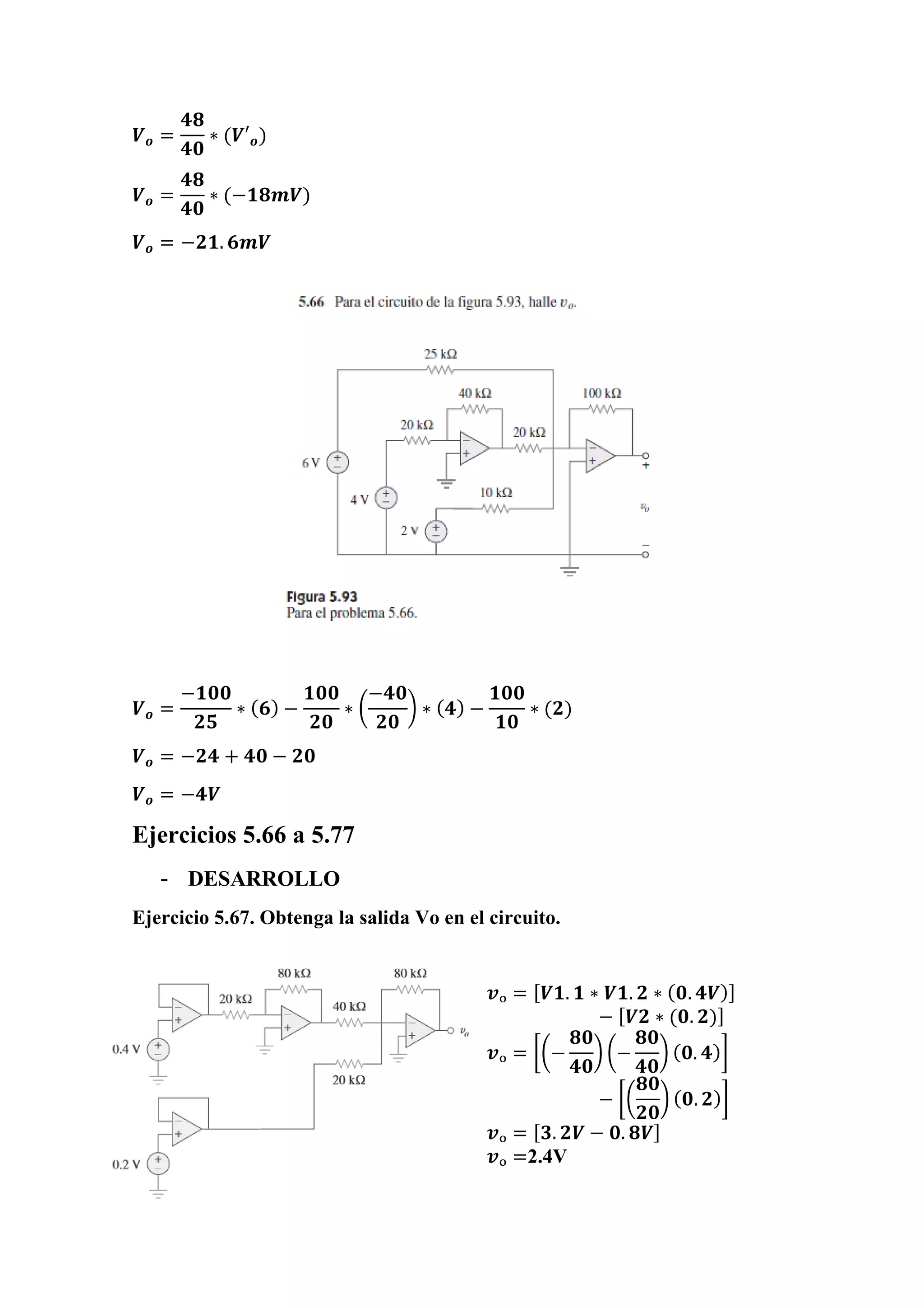 𝑽 𝒐 =
𝟒𝟖
𝟒𝟎
∗ (𝑽′ 𝒐)
𝑽 𝒐 =
𝟒𝟖
𝟒𝟎
∗ (−𝟏𝟖𝒎𝑽)
𝑽 𝒐 = −𝟐𝟏. 𝟔𝒎𝑽
𝑽 𝒐 =
−𝟏𝟎𝟎
𝟐𝟓
∗ ( 𝟔) −
𝟏𝟎𝟎
𝟐𝟎
∗ (
−𝟒𝟎
𝟐𝟎
) ∗ ( 𝟒) −
𝟏𝟎𝟎
𝟏𝟎
∗ (𝟐)
𝑽 𝒐 = −𝟐𝟒 + 𝟒𝟎 − 𝟐𝟎
𝑽 𝒐 = −𝟒𝑽
Ejercicios 5.66 a 5.77
- DESARROLLO
Ejercicio 5.67. Obtenga la salida Vo en el circuito.
𝒗ₒ = [ 𝑽𝟏. 𝟏 ∗ 𝑽𝟏. 𝟐 ∗ ( 𝟎. 𝟒𝑽)]
− [ 𝑽𝟐 ∗ (𝟎. 𝟐)]
𝒗ₒ = [(−
𝟖𝟎
𝟒𝟎
) (−
𝟖𝟎
𝟒𝟎
) ( 𝟎. 𝟒)]
− [(
𝟖𝟎
𝟐𝟎
) ( 𝟎. 𝟐)]
𝒗ₒ = [ 𝟑. 𝟐𝑽 − 𝟎. 𝟖𝑽]
𝒗ₒ =2.4V
 