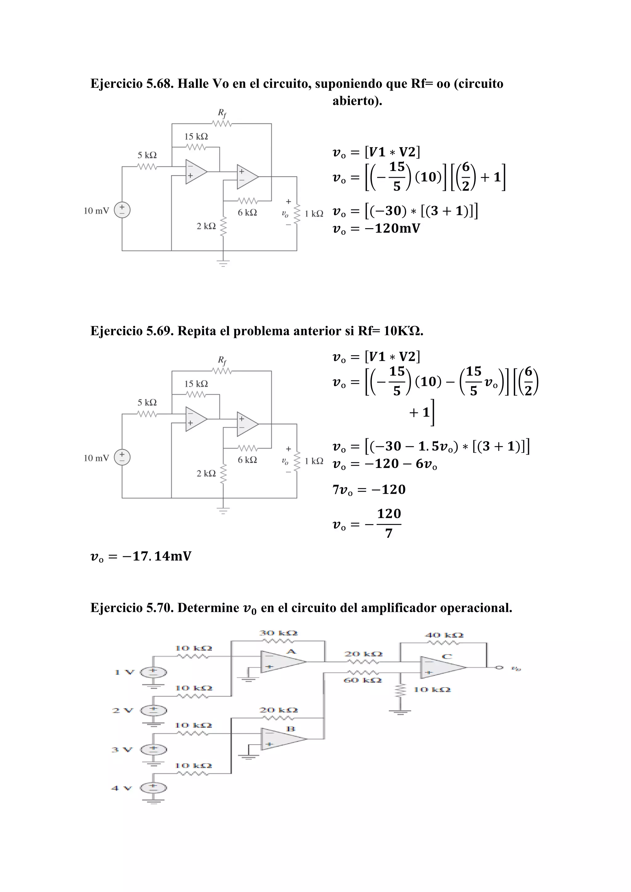 Ejercicio 5.68. Halle Vo en el circuito, suponiendo que Rf= oo (circuito
abierto).
𝒗ₒ = [ 𝑽𝟏 ∗ 𝐕𝟐]
𝒗ₒ = [(−
𝟏𝟓
𝟓
) ( 𝟏𝟎)] [(
𝟔
𝟐
) + 𝟏]
𝒗ₒ = [(−𝟑𝟎) ∗ [(𝟑 + 𝟏)]]
𝒗ₒ = −𝟏𝟐𝟎𝐦𝐕
Ejercicio 5.69. Repita el problema anterior si Rf= 10KὩ.
𝒗ₒ = [ 𝑽𝟏 ∗ 𝐕𝟐]
𝒗ₒ = [(−
𝟏𝟓
𝟓
) ( 𝟏𝟎) − (
𝟏𝟓
𝟓
𝒗ₒ)] [(
𝟔
𝟐
)
+ 𝟏]
𝒗ₒ = [(−𝟑𝟎 − 𝟏. 𝟓𝒗ₒ) ∗ [(𝟑 + 𝟏)]]
𝒗ₒ = −𝟏𝟐𝟎 − 𝟔𝒗ₒ
7𝒗ₒ = −𝟏𝟐𝟎
𝒗ₒ = −
𝟏𝟐𝟎
𝟕
𝒗ₒ = −𝟏𝟕. 𝟏𝟒𝐦𝐕
Ejercicio 5.70. Determine 𝒗 𝟎 en el circuito del amplificador operacional.
 