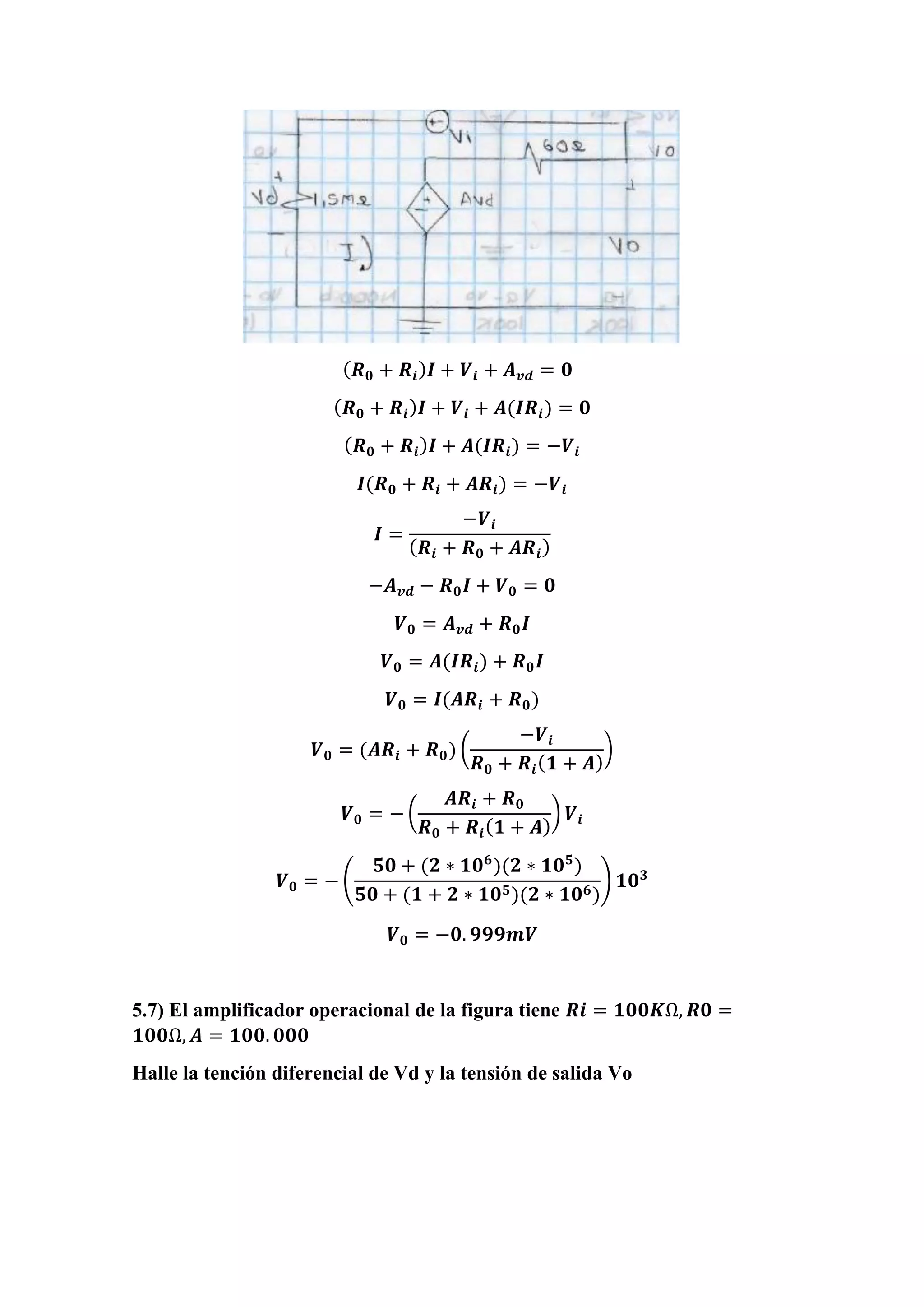( 𝑹 𝟎 + 𝑹𝒊) 𝑰 + 𝑽𝒊 + 𝑨 𝒗𝒅 = 𝟎
( 𝑹 𝟎 + 𝑹𝒊) 𝑰 + 𝑽𝒊 + 𝑨(𝑰𝑹𝒊) = 𝟎
( 𝑹 𝟎 + 𝑹𝒊) 𝑰 + 𝑨(𝑰𝑹𝒊) = −𝑽𝒊
𝑰(𝑹 𝟎 + 𝑹𝒊 + 𝑨𝑹𝒊) = −𝑽𝒊
𝑰 =
−𝑽𝒊
( 𝑹𝒊 + 𝑹 𝟎 + 𝑨𝑹𝒊)
−𝑨 𝒗𝒅 − 𝑹 𝟎 𝑰 + 𝑽 𝟎 = 𝟎
𝑽 𝟎 = 𝑨 𝒗𝒅 + 𝑹 𝟎 𝑰
𝑽 𝟎 = 𝑨(𝑰𝑹𝒊) + 𝑹 𝟎 𝑰
𝑽 𝟎 = 𝑰(𝑨𝑹𝒊 + 𝑹 𝟎)
𝑽 𝟎 = (𝑨𝑹𝒊 + 𝑹 𝟎) (
−𝑽𝒊
𝑹 𝟎 + 𝑹𝒊( 𝟏 + 𝑨)
)
𝑽 𝟎 = − (
𝑨𝑹𝒊 + 𝑹 𝟎
𝑹 𝟎 + 𝑹𝒊( 𝟏 + 𝑨)
) 𝑽𝒊
𝑽 𝟎 = − (
𝟓𝟎 + (𝟐 ∗ 𝟏𝟎 𝟔
)(𝟐 ∗ 𝟏𝟎 𝟓
)
𝟓𝟎 + (𝟏 + 𝟐 ∗ 𝟏𝟎 𝟓)(𝟐 ∗ 𝟏𝟎 𝟔)
) 𝟏𝟎 𝟑
𝑽 𝟎 = −𝟎. 𝟗𝟗𝟗𝒎𝑽
5.7) El amplificador operacional de la figura tiene 𝑹𝒊 = 𝟏𝟎𝟎𝑲Ω, 𝑹𝟎 =
𝟏𝟎𝟎Ω, 𝑨 = 𝟏𝟎𝟎. 𝟎𝟎𝟎
Halle la tención diferencial de Vd y la tensión de salida Vo
 