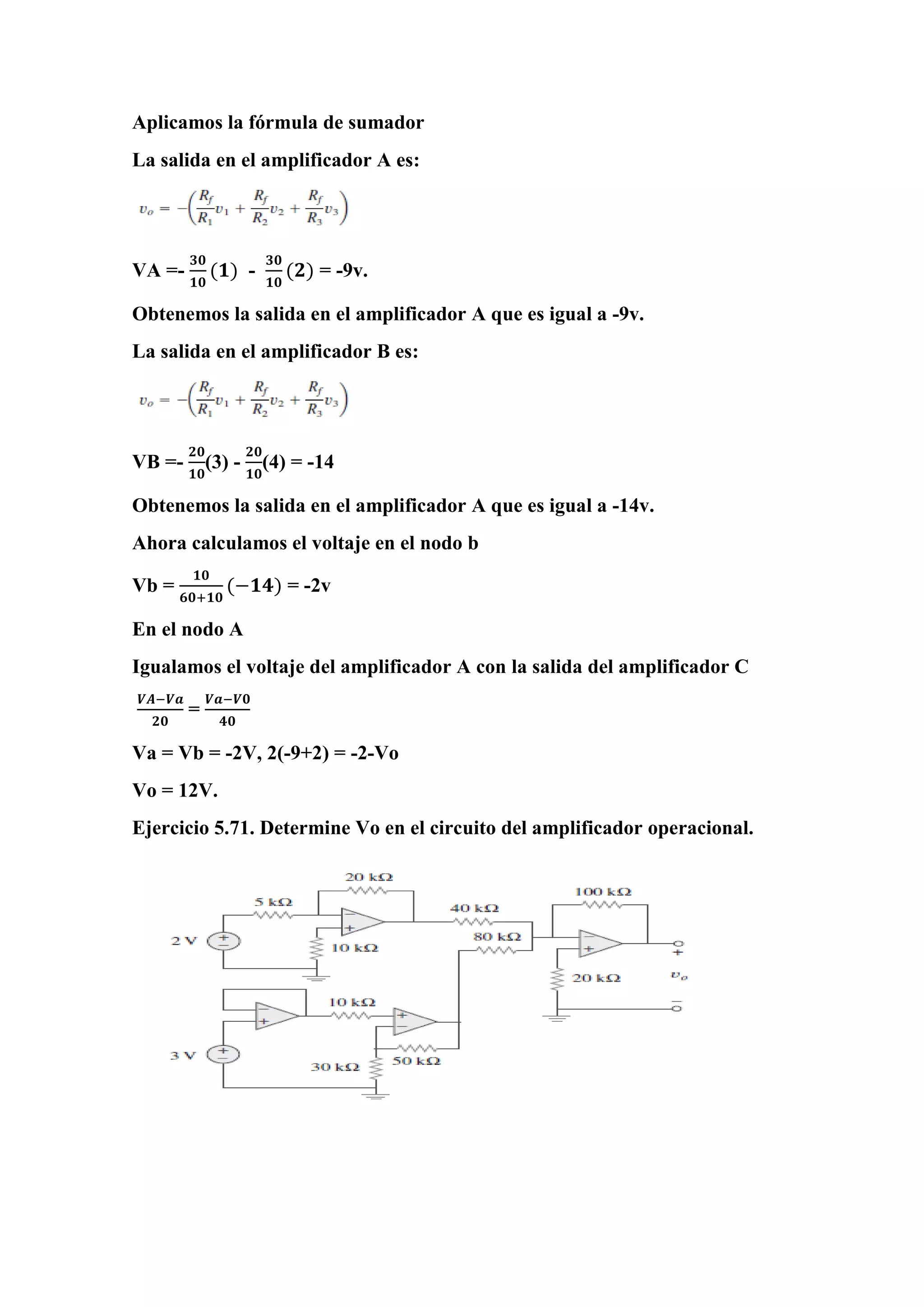 Aplicamos la fórmula de sumador
La salida en el amplificador A es:
VA =-
𝟑𝟎
𝟏𝟎
(𝟏) -
𝟑𝟎
𝟏𝟎
(𝟐) = -9v.
Obtenemos la salida en el amplificador A que es igual a -9v.
La salida en el amplificador B es:
VB =-
𝟐𝟎
𝟏𝟎
(3) -
𝟐𝟎
𝟏𝟎
(4) = -14
Obtenemos la salida en el amplificador A que es igual a -14v.
Ahora calculamos el voltaje en el nodo b
Vb =
𝟏𝟎
𝟔𝟎+𝟏𝟎
(−𝟏𝟒) = -2v
En el nodo A
Igualamos el voltaje del amplificador A con la salida del amplificador C
𝑽𝑨−𝑽𝒂
𝟐𝟎
=
𝑽𝒂−𝑽𝟎
𝟒𝟎
Va = Vb = -2V, 2(-9+2) = -2-Vo
Vo = 12V.
Ejercicio 5.71. Determine Vo en el circuito del amplificador operacional.
 