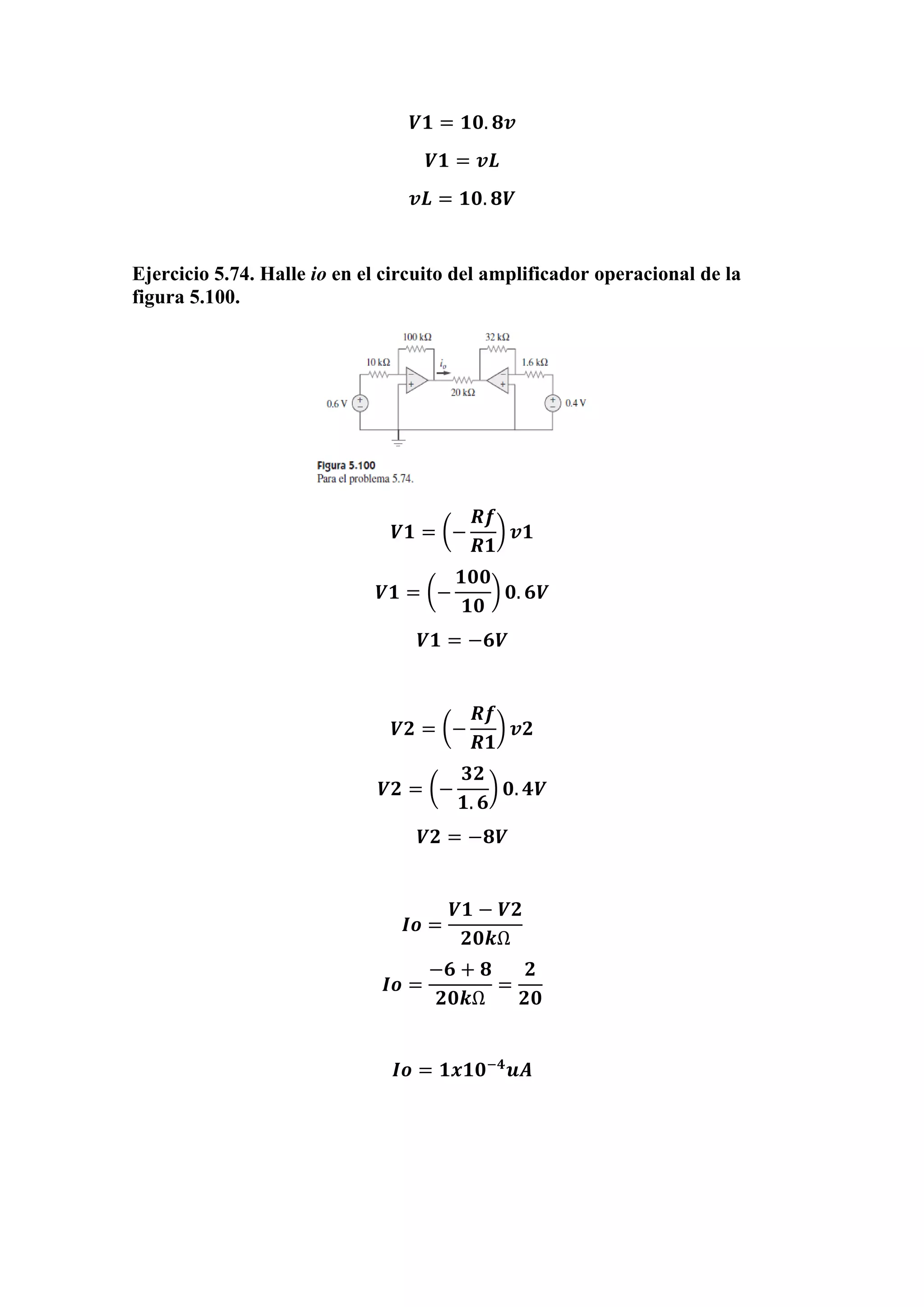 𝑽𝟏 = 𝟏𝟎. 𝟖𝒗
𝑽𝟏 = 𝒗𝑳
𝒗𝑳 = 𝟏𝟎. 𝟖𝑽
Ejercicio 5.74. Halle io en el circuito del amplificador operacional de la
figura 5.100.
𝑽𝟏 = (−
𝑹𝒇
𝑹𝟏
) 𝒗𝟏
𝑽𝟏 = (−
𝟏𝟎𝟎
𝟏𝟎
) 𝟎. 𝟔𝑽
𝑽𝟏 = −𝟔𝑽
𝑽𝟐 = (−
𝑹𝒇
𝑹𝟏
) 𝒗𝟐
𝑽𝟐 = (−
𝟑𝟐
𝟏. 𝟔
) 𝟎. 𝟒𝑽
𝑽𝟐 = −𝟖𝑽
𝑰𝒐 =
𝑽𝟏 − 𝑽𝟐
𝟐𝟎𝒌Ω
𝑰𝒐 =
−𝟔 + 𝟖
𝟐𝟎𝒌Ω
=
𝟐
𝟐𝟎
𝑰𝒐 = 𝟏𝒙𝟏𝟎−𝟒
𝒖𝑨
 