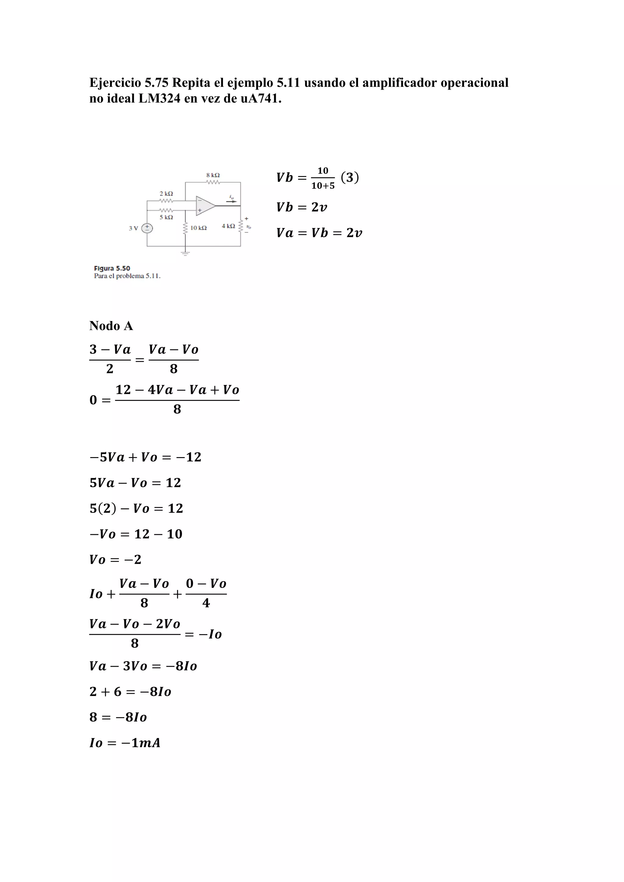 Ejercicio 5.75 Repita el ejemplo 5.11 usando el amplificador operacional
no ideal LM324 en vez de uA741.
𝑽𝒃 =
𝟏𝟎
𝟏𝟎+𝟓
( 𝟑)
𝑽𝒃 = 𝟐𝒗
𝑽𝒂 = 𝑽𝒃 = 𝟐𝒗
Nodo A
𝟑 − 𝑽𝒂
𝟐
=
𝑽𝒂 − 𝑽𝒐
𝟖
𝟎 =
𝟏𝟐 − 𝟒𝑽𝒂 − 𝑽𝒂 + 𝑽𝒐
𝟖
−𝟓𝑽𝒂 + 𝑽𝒐 = −𝟏𝟐
𝟓𝑽𝒂 − 𝑽𝒐 = 𝟏𝟐
𝟓( 𝟐) − 𝑽𝒐 = 𝟏𝟐
−𝑽𝒐 = 𝟏𝟐 − 𝟏𝟎
𝑽𝒐 = −𝟐
𝑰𝒐 +
𝑽𝒂 − 𝑽𝒐
𝟖
+
𝟎 − 𝑽𝒐
𝟒
𝑽𝒂 − 𝑽𝒐 − 𝟐𝑽𝒐
𝟖
= −𝑰𝒐
𝑽𝒂 − 𝟑𝑽𝒐 = −𝟖𝑰𝒐
𝟐 + 𝟔 = −𝟖𝑰𝒐
𝟖 = −𝟖𝑰𝒐
𝑰𝒐 = −𝟏𝒎𝑨
 