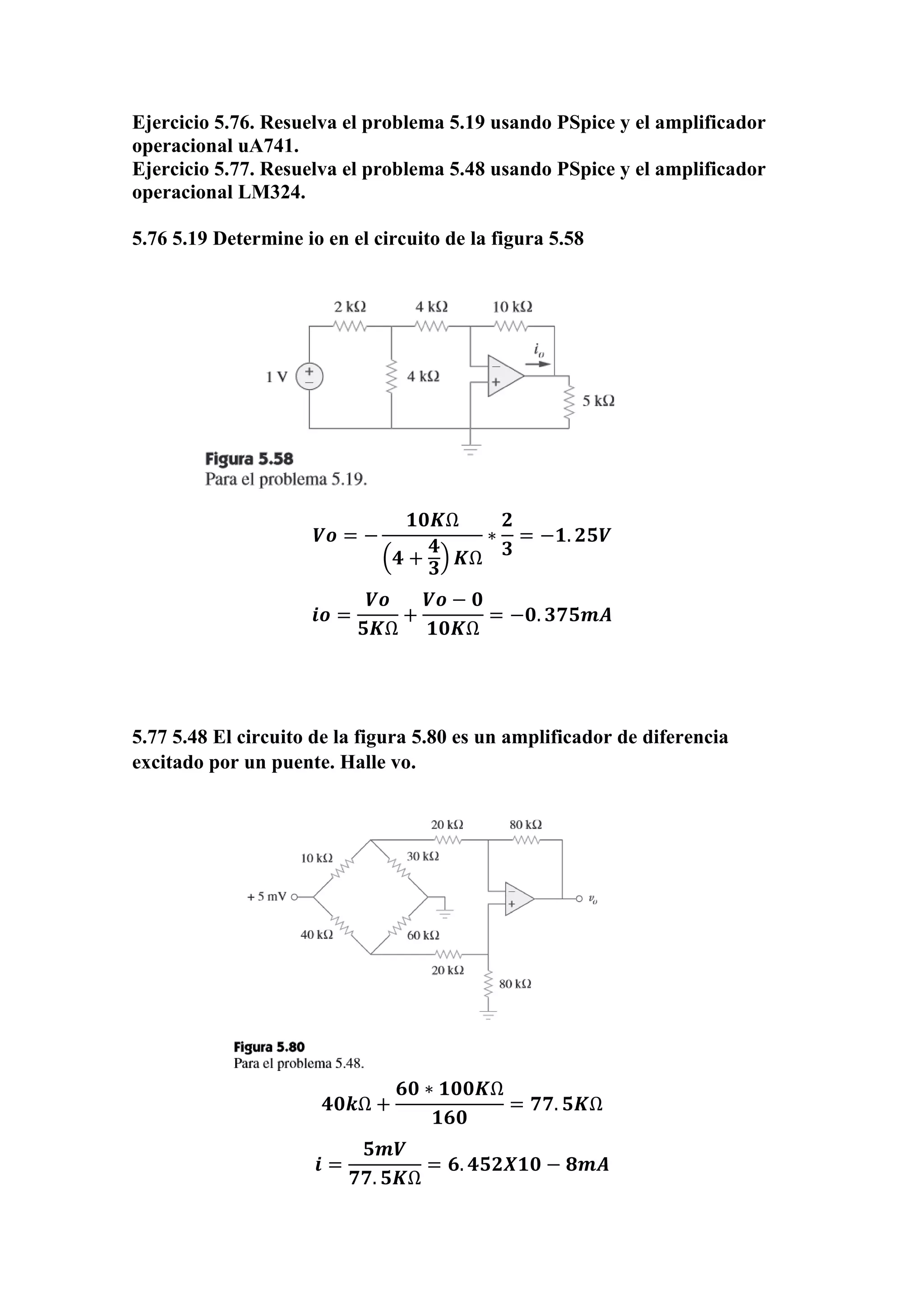 Ejercicio 5.76. Resuelva el problema 5.19 usando PSpice y el amplificador
operacional uA741.
Ejercicio 5.77. Resuelva el problema 5.48 usando PSpice y el amplificador
operacional LM324.
5.76 5.19 Determine io en el circuito de la figura 5.58
𝑽𝒐 = −
𝟏𝟎𝑲Ω
(𝟒 +
𝟒
𝟑
) 𝑲Ω
∗
𝟐
𝟑
= −𝟏. 𝟐𝟓𝑽
𝒊𝒐 =
𝑽𝒐
𝟓𝑲Ω
+
𝑽𝒐 − 𝟎
𝟏𝟎𝑲Ω
= −𝟎. 𝟑𝟕𝟓𝒎𝑨
5.77 5.48 El circuito de la figura 5.80 es un amplificador de diferencia
excitado por un puente. Halle vo.
𝟒𝟎𝒌Ω +
𝟔𝟎 ∗ 𝟏𝟎𝟎𝑲Ω
𝟏𝟔𝟎
= 𝟕𝟕. 𝟓𝑲Ω
𝒊 =
𝟓𝒎𝑽
𝟕𝟕. 𝟓𝑲Ω
= 𝟔. 𝟒𝟓𝟐𝑿𝟏𝟎 − 𝟖𝒎𝑨
 
