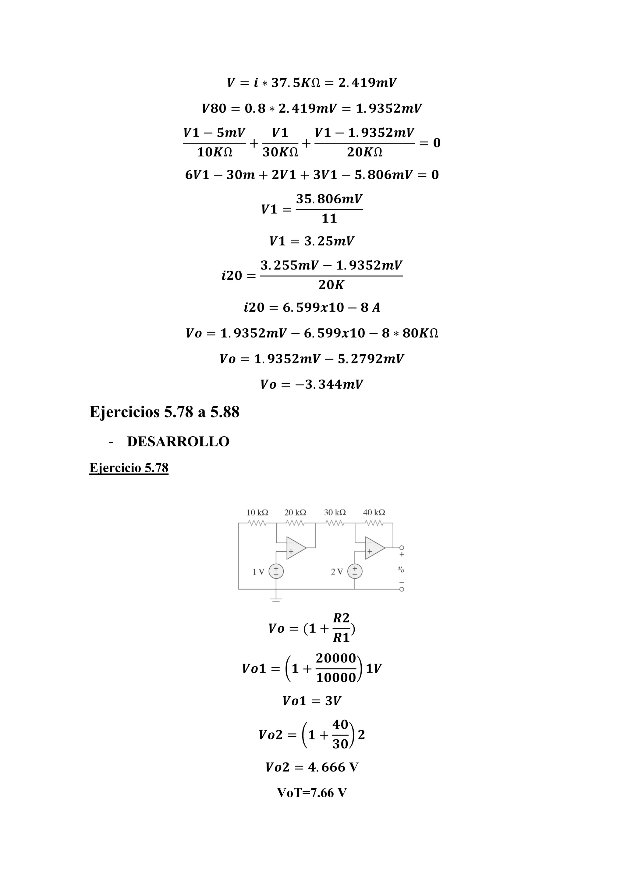 𝑽 = 𝒊 ∗ 𝟑𝟕. 𝟓𝑲Ω = 𝟐. 𝟒𝟏𝟗𝒎𝑽
𝑽𝟖𝟎 = 𝟎. 𝟖 ∗ 𝟐. 𝟒𝟏𝟗𝒎𝑽 = 𝟏. 𝟗𝟑𝟓𝟐𝒎𝑽
𝑽𝟏 − 𝟓𝒎𝑽
𝟏𝟎𝑲Ω
+
𝑽𝟏
𝟑𝟎𝑲Ω
+
𝑽𝟏 − 𝟏. 𝟗𝟑𝟓𝟐𝒎𝑽
𝟐𝟎𝑲Ω
= 𝟎
𝟔𝑽𝟏 − 𝟑𝟎𝒎 + 𝟐𝑽𝟏 + 𝟑𝑽𝟏 − 𝟓. 𝟖𝟎𝟔𝒎𝑽 = 𝟎
𝑽𝟏 =
𝟑𝟓. 𝟖𝟎𝟔𝒎𝑽
𝟏𝟏
𝑽𝟏 = 𝟑. 𝟐𝟓𝒎𝑽
𝒊𝟐𝟎 =
𝟑. 𝟐𝟓𝟓𝒎𝑽 − 𝟏. 𝟗𝟑𝟓𝟐𝒎𝑽
𝟐𝟎𝑲
𝒊𝟐𝟎 = 𝟔. 𝟓𝟗𝟗𝒙𝟏𝟎 − 𝟖 𝑨
𝑽𝒐 = 𝟏. 𝟗𝟑𝟓𝟐𝒎𝑽 − 𝟔. 𝟓𝟗𝟗𝒙𝟏𝟎 − 𝟖 ∗ 𝟖𝟎𝑲Ω
𝑽𝒐 = 𝟏. 𝟗𝟑𝟓𝟐𝒎𝑽 − 𝟓. 𝟐𝟕𝟗𝟐𝒎𝑽
𝑽𝒐 = −𝟑. 𝟑𝟒𝟒𝒎𝑽
Ejercicios 5.78 a 5.88
- DESARROLLO
Ejercicio 5.78
𝑽𝒐 = (𝟏 +
𝑹𝟐
𝑹𝟏
)
𝑽𝒐𝟏 = (𝟏 +
𝟐𝟎𝟎𝟎𝟎
𝟏𝟎𝟎𝟎𝟎
) 𝟏𝑽
𝑽𝒐𝟏 = 𝟑𝑽
𝑽𝒐𝟐 = (𝟏 +
𝟒𝟎
𝟑𝟎
) 𝟐
𝑽𝒐𝟐 = 𝟒. 𝟔𝟔𝟔 V
VoT=7.66 V
 