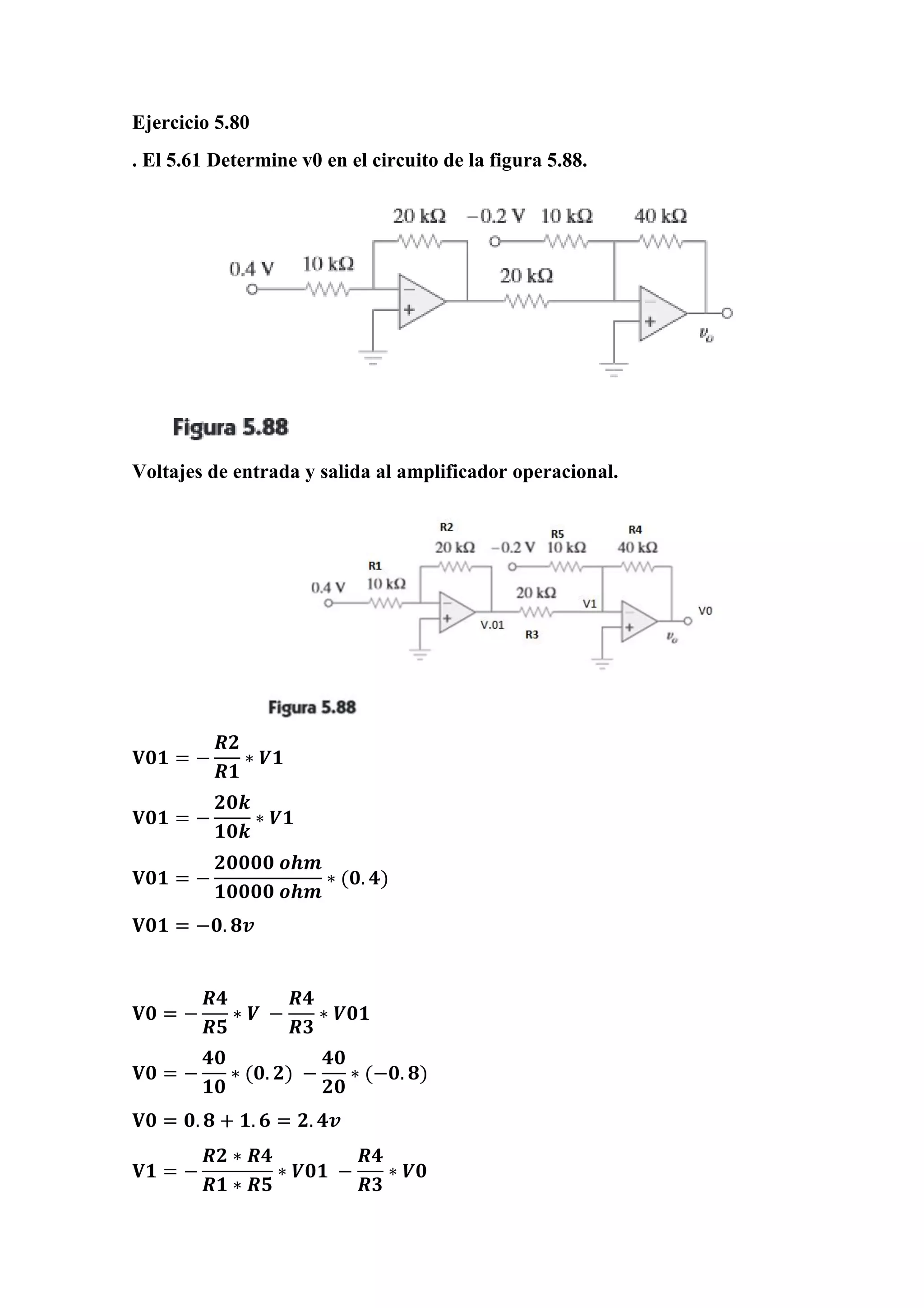 Ejercicio 5.80
. El 5.61 Determine v0 en el circuito de la figura 5.88.
Voltajes de entrada y salida al amplificador operacional.
𝐕𝟎𝟏 = −
𝑹𝟐
𝑹𝟏
∗ 𝑽𝟏
𝐕𝟎𝟏 = −
𝟐𝟎𝒌
𝟏𝟎𝒌
∗ 𝑽𝟏
𝐕𝟎𝟏 = −
𝟐𝟎𝟎𝟎𝟎 𝒐𝒉𝒎
𝟏𝟎𝟎𝟎𝟎 𝒐𝒉𝒎
∗ (𝟎. 𝟒)
𝐕𝟎𝟏 = −𝟎. 𝟖𝒗
𝐕𝟎 = −
𝑹𝟒
𝑹𝟓
∗ 𝑽 −
𝑹𝟒
𝑹𝟑
∗ 𝑽𝟎𝟏
𝐕𝟎 = −
𝟒𝟎
𝟏𝟎
∗ (𝟎. 𝟐) −
𝟒𝟎
𝟐𝟎
∗ (−𝟎. 𝟖)
𝐕𝟎 = 𝟎. 𝟖 + 𝟏. 𝟔 = 𝟐. 𝟒𝒗
𝐕𝟏 = −
𝑹𝟐 ∗ 𝑹𝟒
𝑹𝟏 ∗ 𝑹𝟓
∗ 𝑽𝟎𝟏 −
𝑹𝟒
𝑹𝟑
∗ 𝑽𝟎
 
