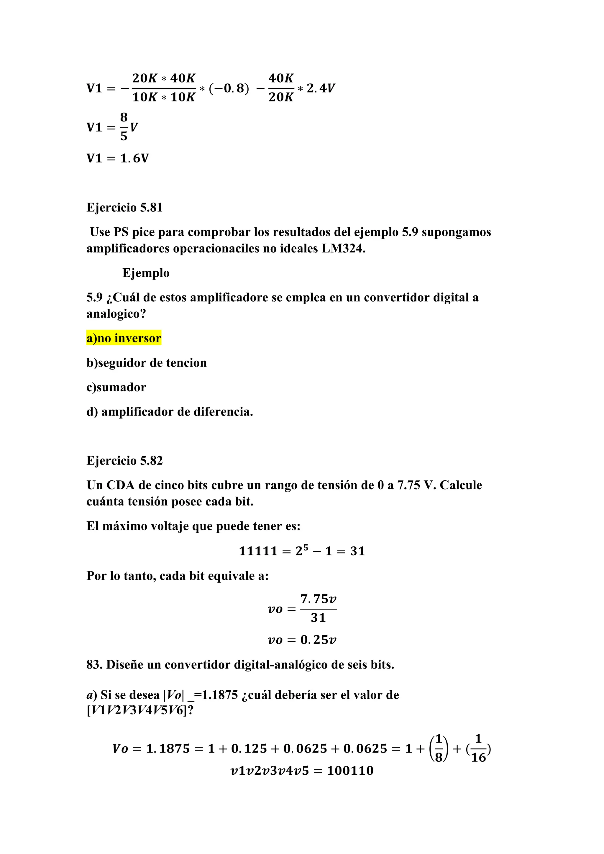𝐕𝟏 = −
𝟐𝟎𝑲 ∗ 𝟒𝟎𝑲
𝟏𝟎𝑲 ∗ 𝟏𝟎𝑲
∗ (−𝟎. 𝟖) −
𝟒𝟎𝑲
𝟐𝟎𝑲
∗ 𝟐. 𝟒𝑽
𝐕𝟏 =
𝟖
𝟓
𝑽
𝐕𝟏 = 𝟏. 𝟔𝐕
Ejercicio 5.81
Use PS pice para comprobar los resultados del ejemplo 5.9 supongamos
amplificadores operacionaciles no ideales LM324.
Ejemplo
5.9 ¿Cuál de estos amplificadore se emplea en un convertidor digital a
analogico?
a)no inversor
b)seguidor de tencion
c)sumador
d) amplificador de diferencia.
Ejercicio 5.82
Un CDA de cinco bits cubre un rango de tensión de 0 a 7.75 V. Calcule
cuánta tensión posee cada bit.
El máximo voltaje que puede tener es:
𝟏𝟏𝟏𝟏𝟏 = 𝟐 𝟓
− 𝟏 = 𝟑𝟏
Por lo tanto, cada bit equivale a:
𝒗𝒐 =
𝟕. 𝟕𝟓𝒗
𝟑𝟏
𝒗𝒐 = 𝟎. 𝟐𝟓𝒗
83. Diseñe un convertidor digital-analógico de seis bits.
a) Si se desea |Vo| _=1.1875 ¿cuál debería ser el valor de
[V1V2V3V4V5V6]?
𝑽𝒐 = 𝟏. 𝟏𝟖𝟕𝟓 = 𝟏 + 𝟎. 𝟏𝟐𝟓 + 𝟎. 𝟎𝟔𝟐𝟓 + 𝟎. 𝟎𝟔𝟐𝟓 = 𝟏 + (
𝟏
𝟖
) + (
𝟏
𝟏𝟔
)
𝒗𝟏𝒗𝟐𝒗𝟑𝒗𝟒𝒗𝟓 = 𝟏𝟎𝟎𝟏𝟏𝟎
 