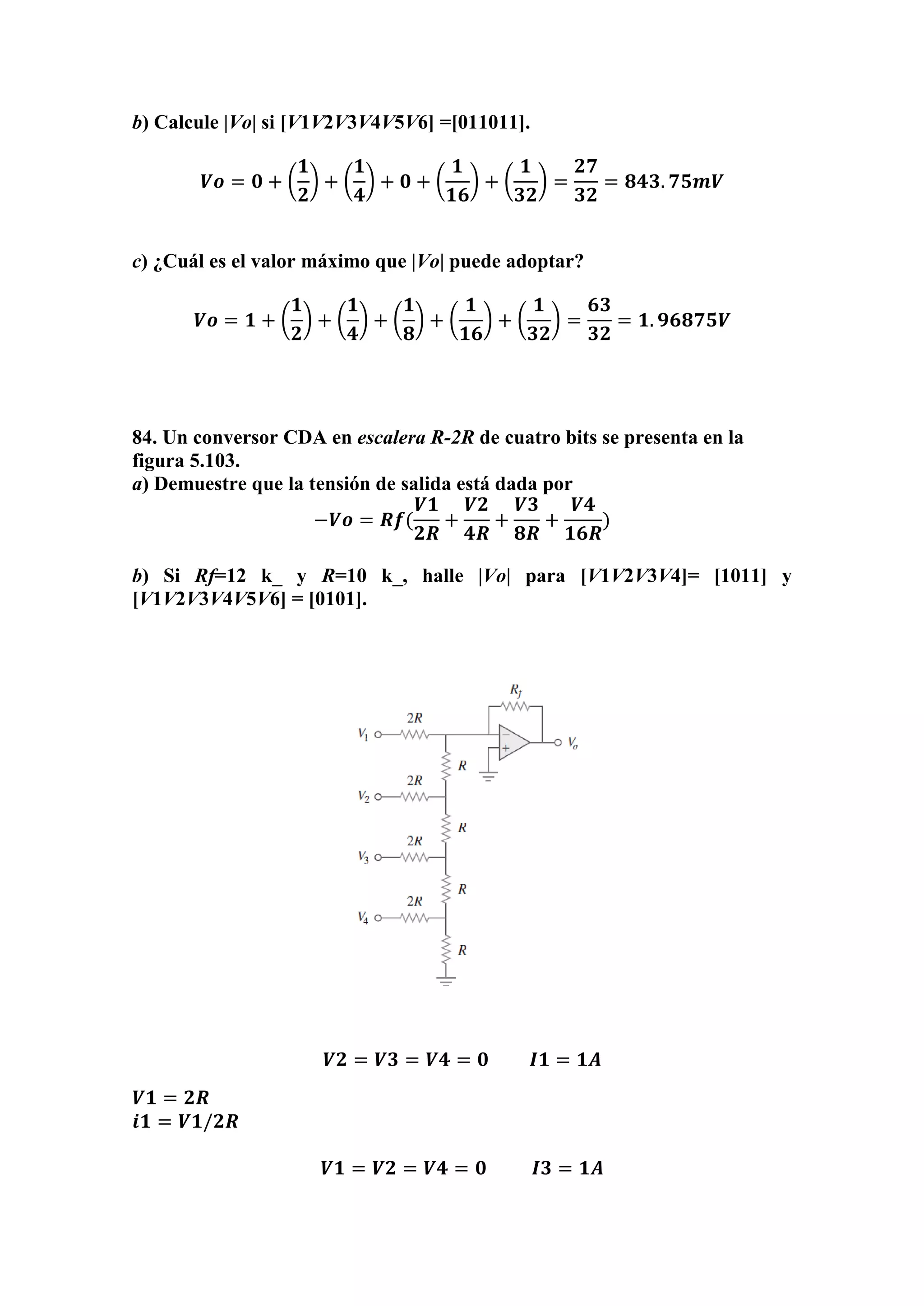 b) Calcule |Vo| si [V1V2V3V4V5V6] =[011011].
𝑽𝒐 = 𝟎 + (
𝟏
𝟐
) + (
𝟏
𝟒
) + 𝟎 + (
𝟏
𝟏𝟔
) + (
𝟏
𝟑𝟐
) =
𝟐𝟕
𝟑𝟐
= 𝟖𝟒𝟑. 𝟕𝟓𝒎𝑽
c) ¿Cuál es el valor máximo que |Vo| puede adoptar?
𝑽𝒐 = 𝟏 + (
𝟏
𝟐
) + (
𝟏
𝟒
) + (
𝟏
𝟖
) + (
𝟏
𝟏𝟔
) + (
𝟏
𝟑𝟐
) =
𝟔𝟑
𝟑𝟐
= 𝟏. 𝟗𝟔𝟖𝟕𝟓𝑽
84. Un conversor CDA en escalera R-2R de cuatro bits se presenta en la
figura 5.103.
a) Demuestre que la tensión de salida está dada por
−𝑽𝒐 = 𝑹𝒇(
𝑽𝟏
𝟐𝑹
+
𝑽𝟐
𝟒𝑹
+
𝑽𝟑
𝟖𝑹
+
𝑽𝟒
𝟏𝟔𝑹
)
b) Si Rf=12 k_ y R=10 k_, halle |Vo| para [V1V2V3V4]= [1011] y
[V1V2V3V4V5V6] = [0101].
𝑽𝟐 = 𝑽𝟑 = 𝑽𝟒 = 𝟎 𝑰𝟏 = 𝟏𝑨
𝑽𝟏 = 𝟐𝑹
𝒊𝟏 = 𝑽𝟏/𝟐𝑹
𝑽𝟏 = 𝑽𝟐 = 𝑽𝟒 = 𝟎 𝑰𝟑 = 𝟏𝑨
 