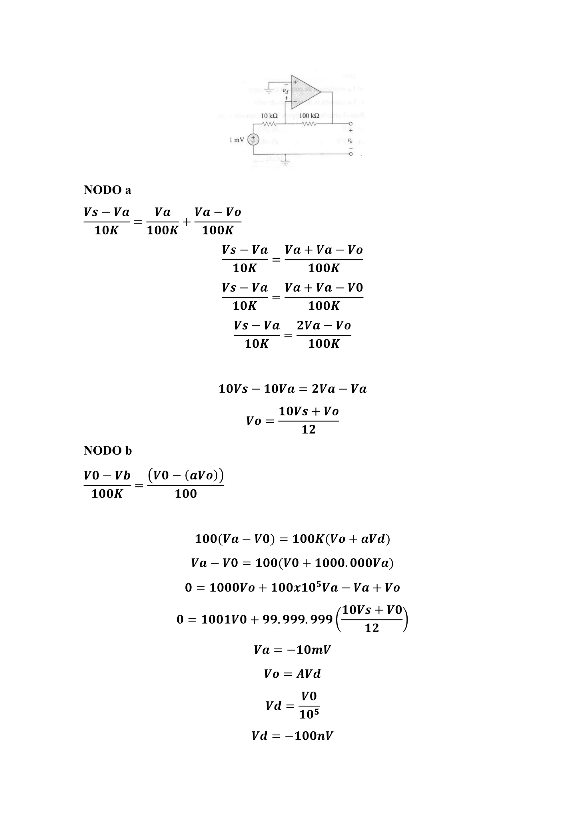 NODO a
𝑽𝒔 − 𝑽𝒂
𝟏𝟎𝑲
=
𝑽𝒂
𝟏𝟎𝟎𝑲
+
𝑽𝒂 − 𝑽𝒐
𝟏𝟎𝟎𝑲
𝑽𝒔 − 𝑽𝒂
𝟏𝟎𝑲
=
𝑽𝒂 + 𝑽𝒂 − 𝑽𝒐
𝟏𝟎𝟎𝑲
𝑽𝒔 − 𝑽𝒂
𝟏𝟎𝑲
=
𝑽𝒂 + 𝑽𝒂 − 𝑽𝟎
𝟏𝟎𝟎𝑲
𝑽𝒔 − 𝑽𝒂
𝟏𝟎𝑲
=
𝟐𝑽𝒂 − 𝑽𝒐
𝟏𝟎𝟎𝑲
𝟏𝟎𝑽𝒔 − 𝟏𝟎𝑽𝒂 = 𝟐𝑽𝒂 − 𝑽𝒂
𝑽𝒐 =
𝟏𝟎𝑽𝒔 + 𝑽𝒐
𝟏𝟐
NODO b
𝑽𝟎 − 𝑽𝒃
𝟏𝟎𝟎𝑲
=
(𝑽𝟎 − ( 𝒂𝑽𝒐))
𝟏𝟎𝟎
𝟏𝟎𝟎(𝑽𝒂 − 𝑽𝟎) = 𝟏𝟎𝟎𝑲(𝑽𝒐 + 𝒂𝑽𝒅)
𝑽𝒂 − 𝑽𝟎 = 𝟏𝟎𝟎(𝑽𝟎 + 𝟏𝟎𝟎𝟎. 𝟎𝟎𝟎𝑽𝒂)
𝟎 = 𝟏𝟎𝟎𝟎𝑽𝒐 + 𝟏𝟎𝟎𝒙𝟏𝟎 𝟓
𝑽𝒂 − 𝑽𝒂 + 𝑽𝒐
𝟎 = 𝟏𝟎𝟎𝟏𝑽𝟎 + 𝟗𝟗. 𝟗𝟗𝟗. 𝟗𝟗𝟗 (
𝟏𝟎𝑽𝒔 + 𝑽𝟎
𝟏𝟐
)
𝑽𝒂 = −𝟏𝟎𝒎𝑽
𝑽𝒐 = 𝑨𝑽𝒅
𝑽𝒅 =
𝑽𝟎
𝟏𝟎 𝟓
𝑽𝒅 = −𝟏𝟎𝟎𝒏𝑽
 