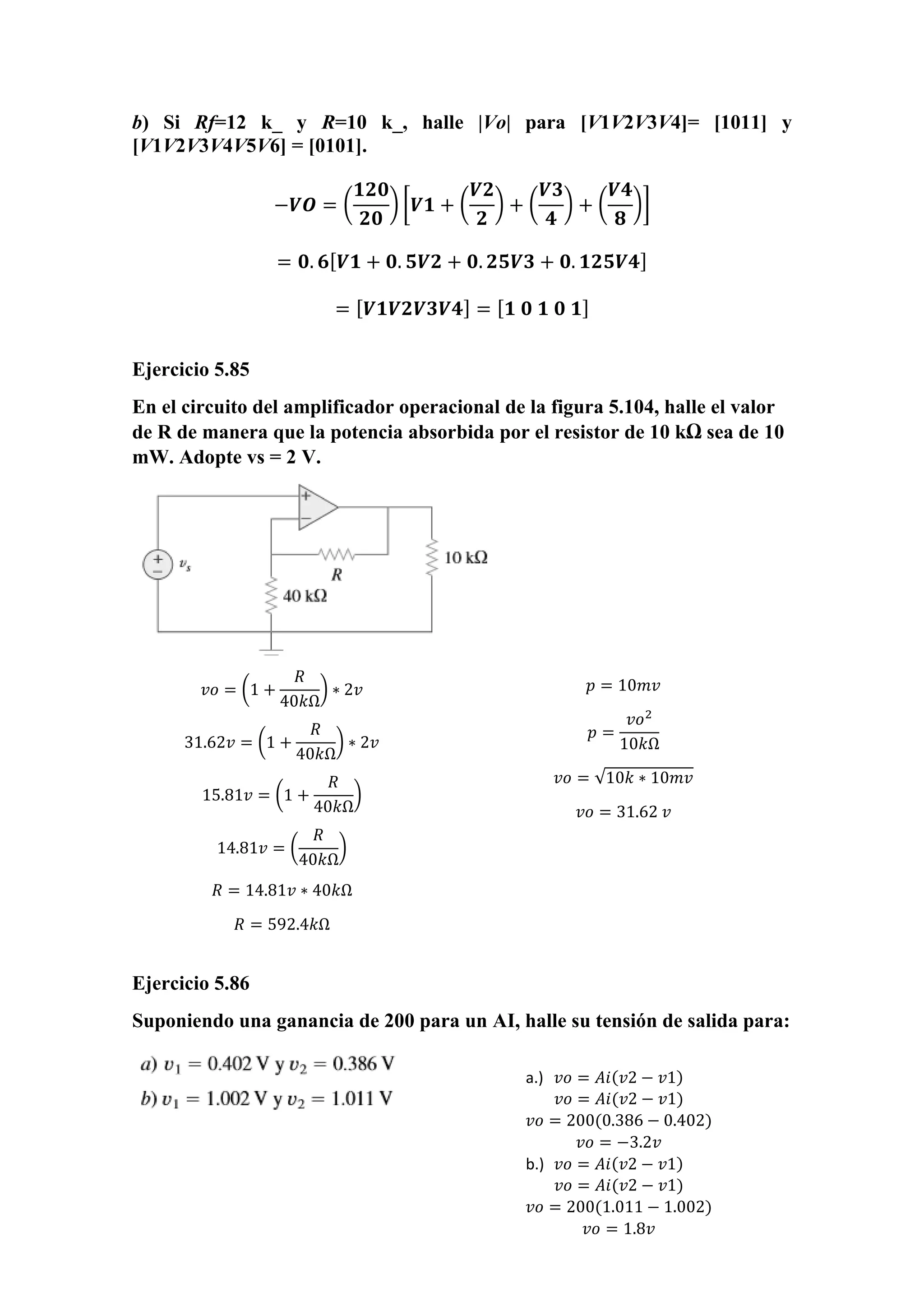 b) Si Rf=12 k_ y R=10 k_, halle |Vo| para [V1V2V3V4]= [1011] y
[V1V2V3V4V5V6] = [0101].
−𝑽𝑶 = (
𝟏𝟐𝟎
𝟐𝟎
) [𝑽𝟏 + (
𝑽𝟐
𝟐
) + (
𝑽𝟑
𝟒
) + (
𝑽𝟒
𝟖
)]
= 𝟎. 𝟔[ 𝑽𝟏 + 𝟎. 𝟓𝑽𝟐 + 𝟎. 𝟐𝟓𝑽𝟑 + 𝟎. 𝟏𝟐𝟓𝑽𝟒]
= [ 𝑽𝟏𝑽𝟐𝑽𝟑𝑽𝟒] = [ 𝟏 𝟎 𝟏 𝟎 𝟏]
Ejercicio 5.85
En el circuito del amplificador operacional de la figura 5.104, halle el valor
de R de manera que la potencia absorbida por el resistor de 10 kΩ sea de 10
mW. Adopte vs = 2 V.
Ejercicio 5.86
Suponiendo una ganancia de 200 para un AI, halle su tensión de salida para:
𝑣𝑜 = (1 +
𝑅
40𝑘Ω
) ∗ 2𝑣
31.62𝑣 = (1 +
𝑅
40𝑘Ω
) ∗ 2𝑣
15.81𝑣 = (1 +
𝑅
40𝑘Ω
)
14.81𝑣 = (
𝑅
40𝑘Ω
)
𝑅 = 14.81𝑣 ∗ 40𝑘Ω
𝑅 = 592.4𝑘Ω
𝑝 = 10𝑚𝑣
𝑝 =
𝑣𝑜2
10𝑘Ω
𝑣𝑜 = √10𝑘 ∗ 10𝑚𝑣
𝑣𝑜 = 31.62 𝑣
a.) 𝑣𝑜 = 𝐴𝑖(𝑣2 − 𝑣1)
𝑣𝑜 = 𝐴𝑖(𝑣2 − 𝑣1)
𝑣𝑜 = 200(0.386 − 0.402)
𝑣𝑜 = −3.2𝑣
b.) 𝑣𝑜 = 𝐴𝑖(𝑣2 − 𝑣1)
𝑣𝑜 = 𝐴𝑖(𝑣2 − 𝑣1)
𝑣𝑜 = 200(1.011 − 1.002)
𝑣𝑜 = 1.8𝑣
 