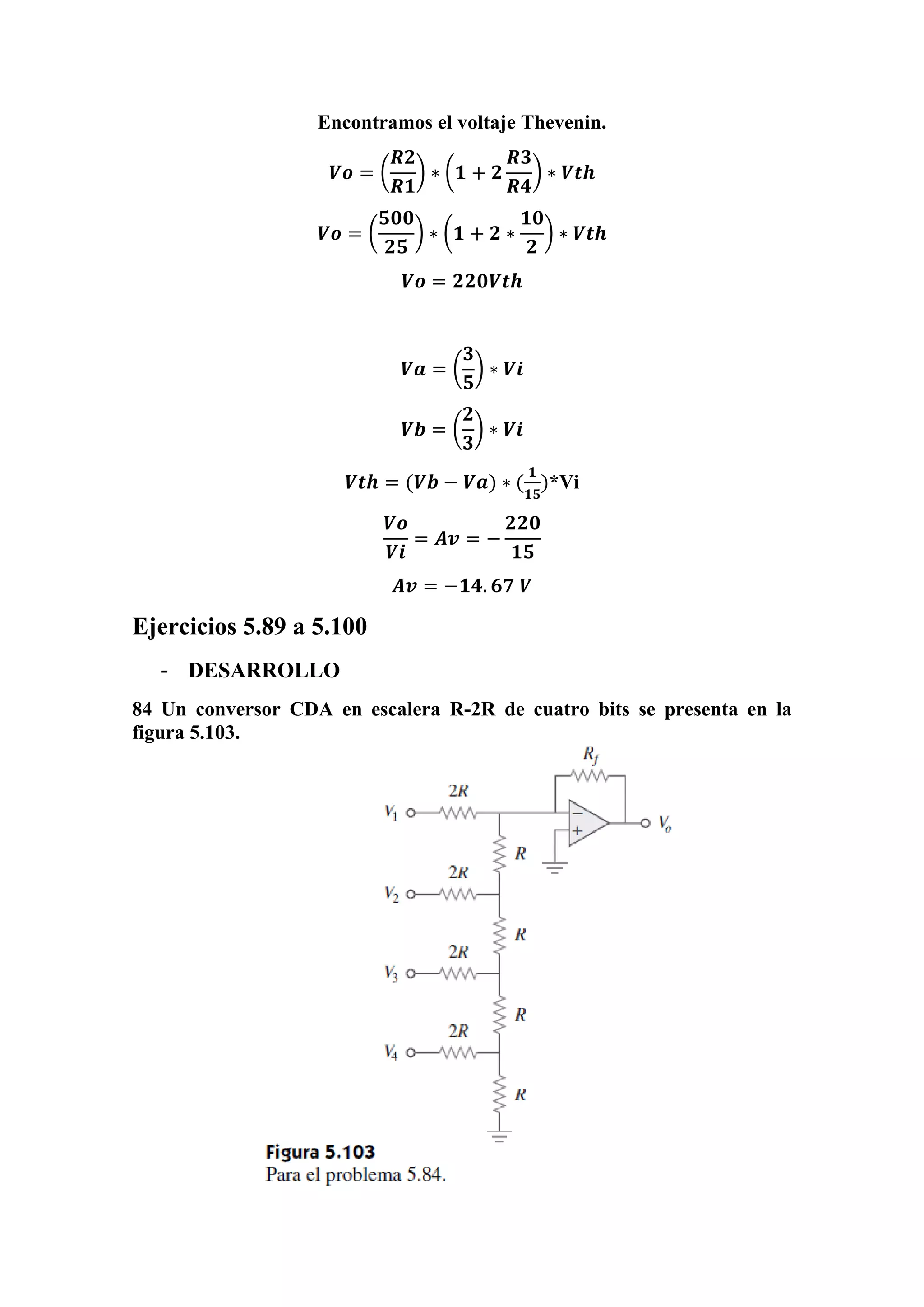 Encontramos el voltaje Thevenin.
𝑽𝒐 = (
𝑹𝟐
𝑹𝟏
) ∗ (𝟏 + 𝟐
𝑹𝟑
𝑹𝟒
) ∗ 𝑽𝒕𝒉
𝑽𝒐 = (
𝟓𝟎𝟎
𝟐𝟓
) ∗ (𝟏 + 𝟐 ∗
𝟏𝟎
𝟐
) ∗ 𝑽𝒕𝒉
𝑽𝒐 = 𝟐𝟐𝟎𝑽𝒕𝒉
𝑽𝒂 = (
𝟑
𝟓
) ∗ 𝑽𝒊
𝑽𝒃 = (
𝟐
𝟑
) ∗ 𝑽𝒊
𝑽𝒕𝒉 = (𝑽𝒃 − 𝑽𝒂) ∗ (
𝟏
𝟏𝟓
)*Vi
𝑽𝒐
𝑽𝒊
= 𝑨𝒗 = −
𝟐𝟐𝟎
𝟏𝟓
𝑨𝒗 = −𝟏𝟒. 𝟔𝟕 𝑽
Ejercicios 5.89 a 5.100
- DESARROLLO
84 Un conversor CDA en escalera R-2R de cuatro bits se presenta en la
figura 5.103.
 