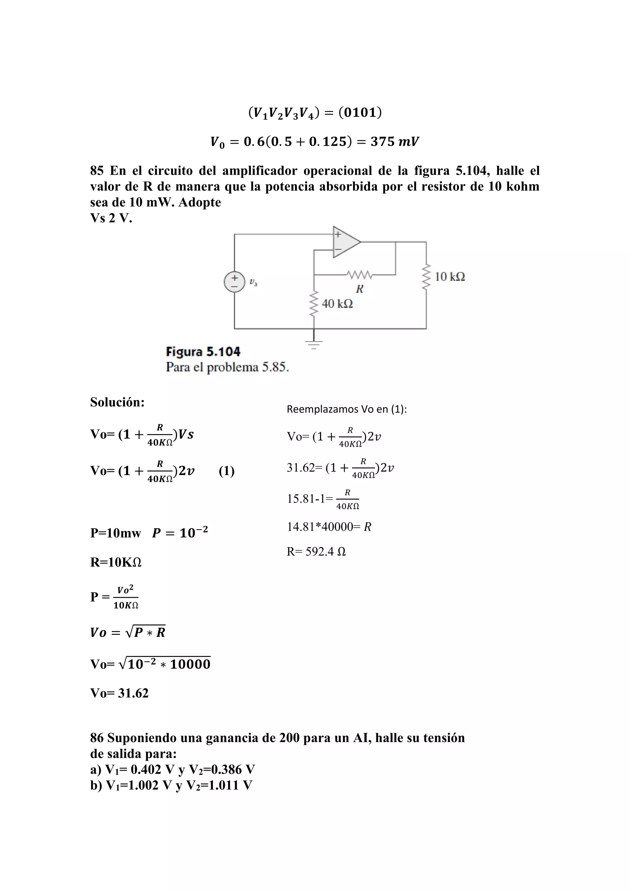 ( 𝑽 𝟏 𝑽 𝟐 𝑽 𝟑 𝑽 𝟒) = ( 𝟎𝟏𝟎𝟏)
𝑽 𝟎 = 𝟎. 𝟔( 𝟎. 𝟓 + 𝟎. 𝟏𝟐𝟓) = 𝟑𝟕𝟓 𝒎𝑽
85 En el circuito del amplificador operacional de la figura 5.104, halle el
valor de R de manera que la potencia absorbida por el resistor de 10 kohm
sea de 10 mW. Adopte
Vs 2 V.
Solución:
Vo= (𝟏 +
𝑹
𝟒𝟎𝑲Ω
)𝑽𝒔
Vo= (𝟏 +
𝑹
𝟒𝟎𝑲Ω
)𝟐𝒗 (1)
P=10mw 𝑷 = 𝟏𝟎−𝟐
R=10KΩ
P =
𝑽𝒐 𝟐
𝟏𝟎𝑲Ω
𝑽𝒐 = √𝑷 ∗ 𝑹
Vo= √𝟏𝟎−𝟐 ∗ 𝟏𝟎𝟎𝟎𝟎
Vo= 31.62
86 Suponiendo una ganancia de 200 para un AI, halle su tensión
de salida para:
a) V1= 0.402 V y V2=0.386 V
b) V1=1.002 V y V2=1.011 V
Reemplazamos Vo en (1):
Vo= (1 +
𝑅
40𝐾Ω
)2𝑣
31.62= (1 +
𝑅
40𝐾Ω
)2𝑣
15.81-1=
𝑅
40𝐾Ω
14.81*40000= 𝑅
R= 592.4 Ω
 