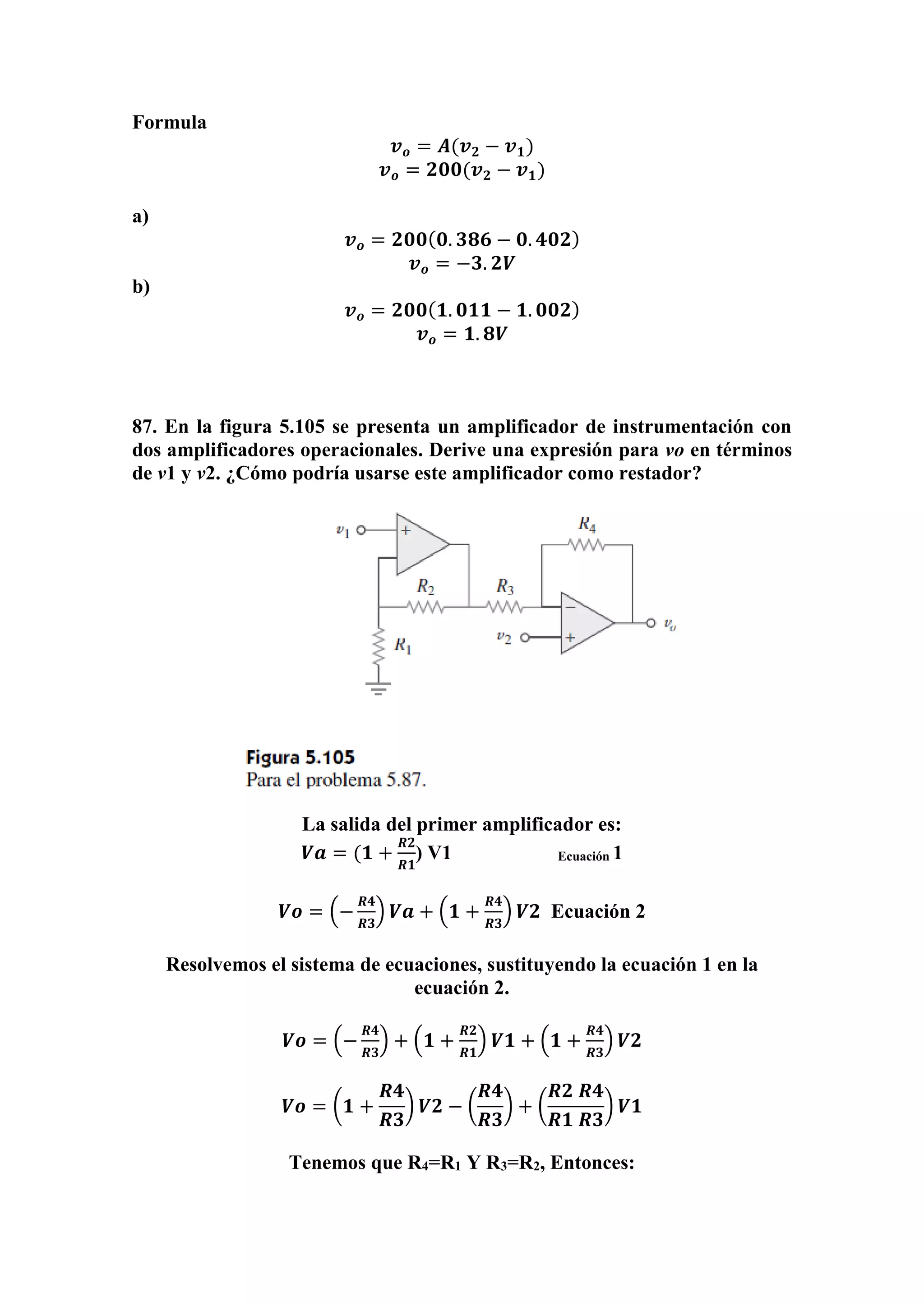 Formula
𝒗 𝒐 = 𝑨(𝒗 𝟐 − 𝒗 𝟏)
𝒗 𝒐 = 𝟐𝟎𝟎(𝒗 𝟐 − 𝒗 𝟏)
a)
𝒗 𝒐 = 𝟐𝟎𝟎( 𝟎. 𝟑𝟖𝟔 − 𝟎. 𝟒𝟎𝟐)
𝒗 𝒐 = −𝟑. 𝟐𝑽
b)
𝒗 𝒐 = 𝟐𝟎𝟎( 𝟏. 𝟎𝟏𝟏 − 𝟏. 𝟎𝟎𝟐)
𝒗 𝒐 = 𝟏. 𝟖𝑽
87. En la figura 5.105 se presenta un amplificador de instrumentación con
dos amplificadores operacionales. Derive una expresión para vo en términos
de v1 y v2. ¿Cómo podría usarse este amplificador como restador?
La salida del primer amplificador es:
𝑽𝒂 = (𝟏 +
𝑹𝟐
𝑹𝟏
) V1 Ecuación 1
𝑽𝒐 = (−
𝑹𝟒
𝑹𝟑
) 𝑽𝒂 + (𝟏 +
𝑹𝟒
𝑹𝟑
) 𝑽𝟐 Ecuación 2
Resolvemos el sistema de ecuaciones, sustituyendo la ecuación 1 en la
ecuación 2.
𝑽𝒐 = (−
𝑹𝟒
𝑹𝟑
) + (𝟏 +
𝑹𝟐
𝑹𝟏
) 𝑽𝟏 + (𝟏 +
𝑹𝟒
𝑹𝟑
) 𝑽𝟐
𝑽𝒐 = (𝟏 +
𝑹𝟒
𝑹𝟑
) 𝑽𝟐 − (
𝑹𝟒
𝑹𝟑
) + (
𝑹𝟐 𝑹𝟒
𝑹𝟏 𝑹𝟑
) 𝑽𝟏
Tenemos que R4=R1 Y R3=R2, Entonces:
 