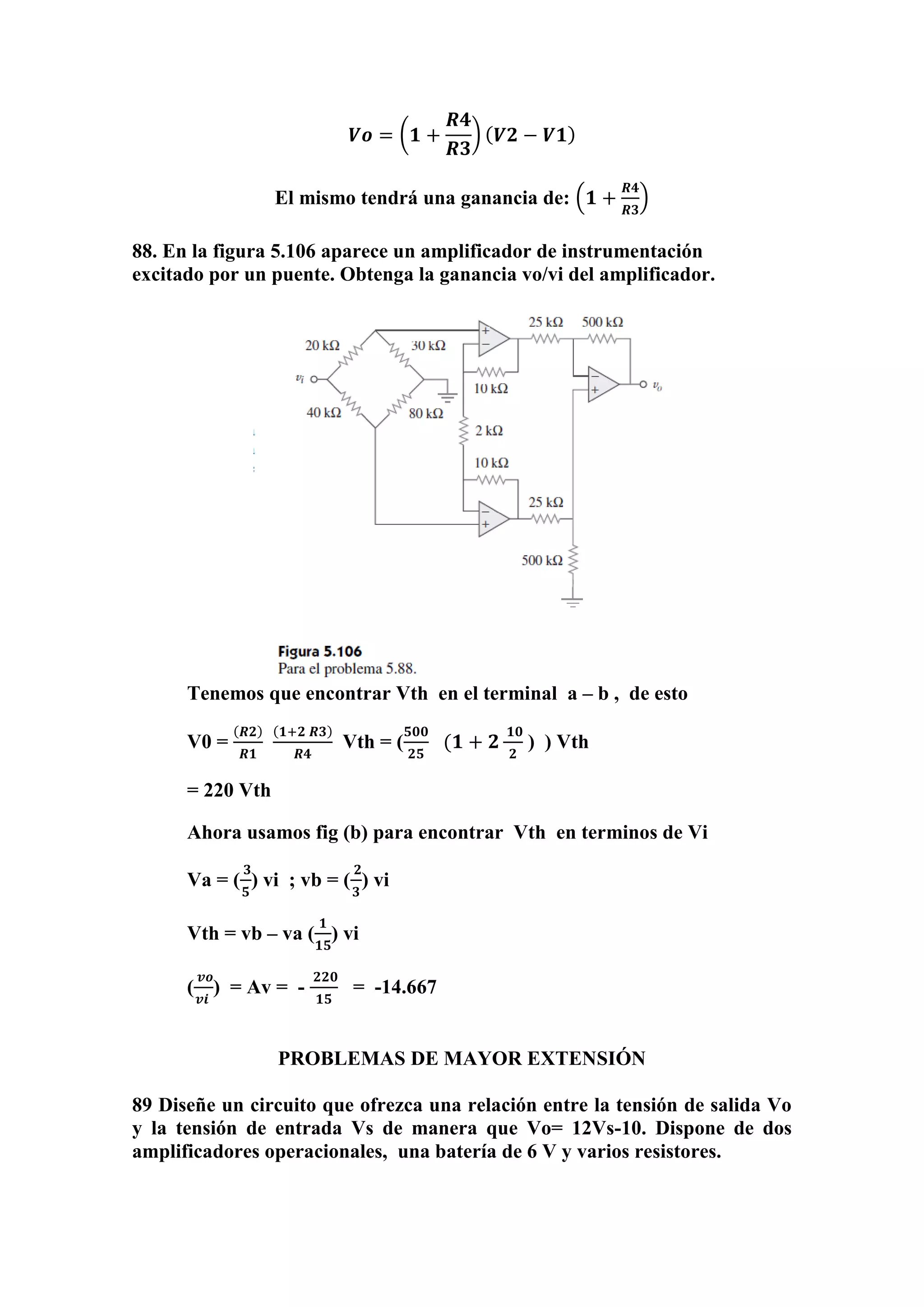 𝑽𝒐 = (𝟏 +
𝑹𝟒
𝑹𝟑
) ( 𝑽𝟐 − 𝑽𝟏)
El mismo tendrá una ganancia de: (𝟏 +
𝑹𝟒
𝑹𝟑
)
88. En la figura 5.106 aparece un amplificador de instrumentación
excitado por un puente. Obtenga la ganancia vo/vi del amplificador.
Tenemos que encontrar Vth en el terminal a – b , de esto
V0 =
(𝑹𝟐)
𝑹𝟏
(𝟏+𝟐 𝑹𝟑)
𝑹𝟒
Vth = (
𝟓𝟎𝟎
𝟐𝟓
(𝟏 + 𝟐
𝟏𝟎
𝟐
) ) Vth
= 220 Vth
Ahora usamos fig (b) para encontrar Vth en terminos de Vi
Va = (
𝟑
𝟓
) vi ; vb = (
𝟐
𝟑
) vi
Vth = vb – va (
𝟏
𝟏𝟓
) vi
(
𝒗𝒐
𝒗𝒊
) = Av = -
𝟐𝟐𝟎
𝟏𝟓
= -14.667
PROBLEMAS DE MAYOR EXTENSIÓN
89 Diseñe un circuito que ofrezca una relación entre la tensión de salida Vo
y la tensión de entrada Vs de manera que Vo= 12Vs-10. Dispone de dos
amplificadores operacionales, una batería de 6 V y varios resistores.
 