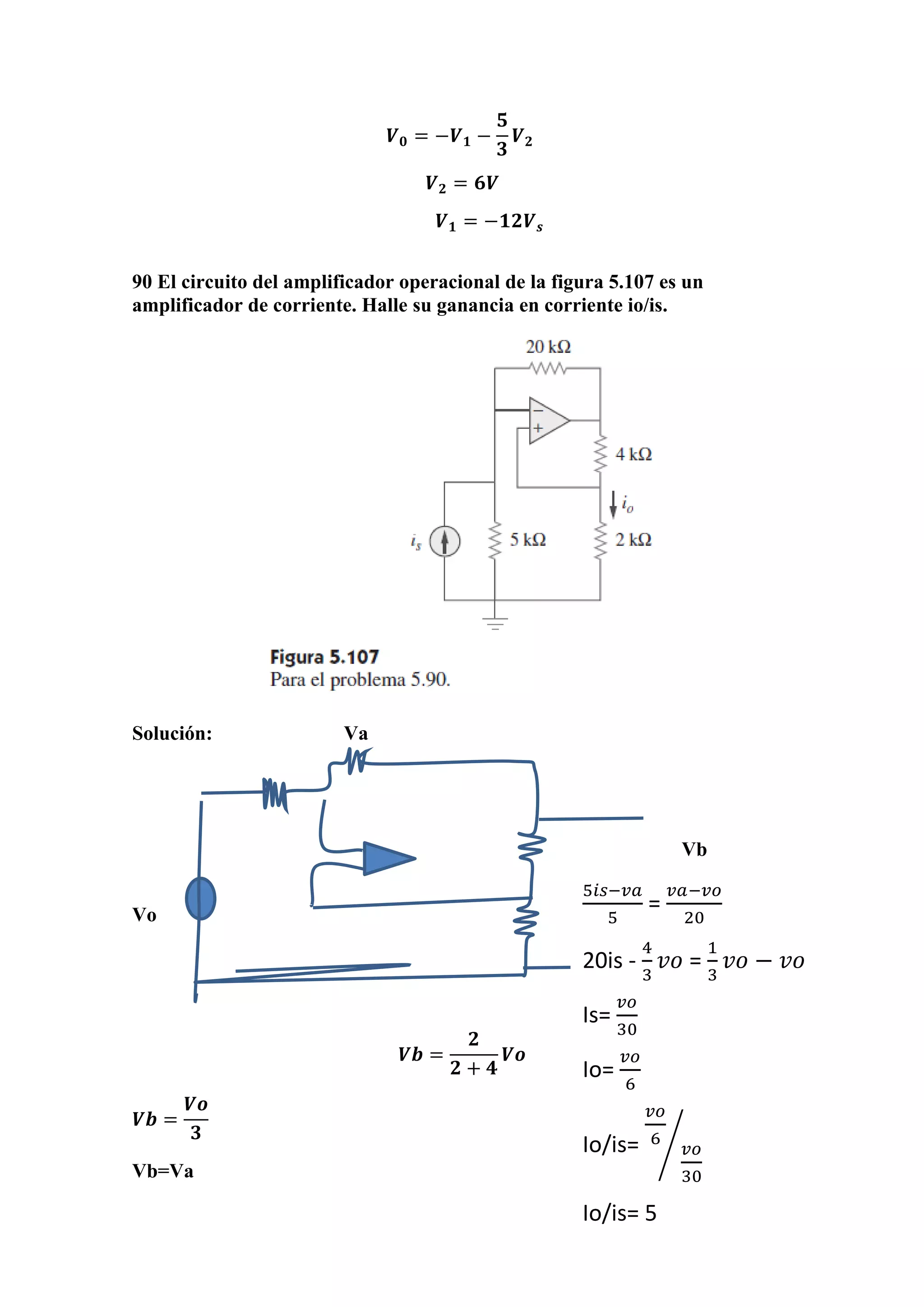 𝑽 𝟎 = −𝑽 𝟏 −
𝟓
𝟑
𝑽 𝟐
𝑽 𝟐 = 𝟔𝑽
𝑽 𝟏 = −𝟏𝟐𝑽 𝒔
90 El circuito del amplificador operacional de la figura 5.107 es un
amplificador de corriente. Halle su ganancia en corriente io/is.
Solución: Va
Vb
Vo
𝑽𝒃 =
𝟐
𝟐 + 𝟒
𝑽𝒐
𝑽𝒃 =
𝑽𝒐
𝟑
Vb=Va
5𝑖𝑠−𝑣𝑎
5
=
𝑣𝑎−𝑣𝑜
20
20is -
4
3
𝑣𝑜 =
1
3
𝑣𝑜 − 𝑣𝑜
Is=
𝑣𝑜
30
Io=
𝑣𝑜
6
Io/is=
𝑣𝑜
6
𝑣𝑜
30
⁄
Io/is= 5
 