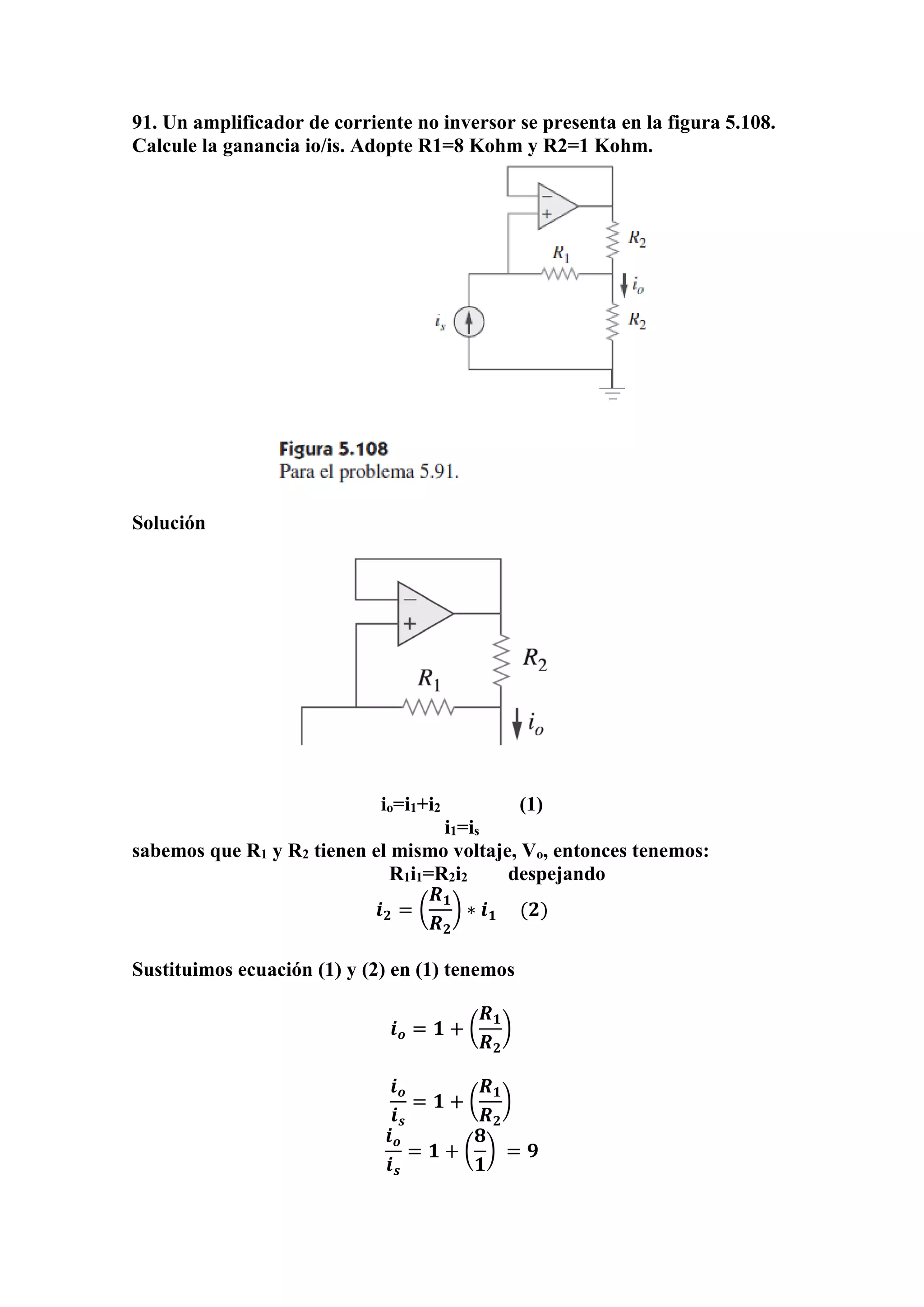 91. Un amplificador de corriente no inversor se presenta en la figura 5.108.
Calcule la ganancia io/is. Adopte R1=8 Kohm y R2=1 Kohm.
Solución
io=i1+i2 (1)
i1=is
sabemos que R1 y R2 tienen el mismo voltaje, Vo, entonces tenemos:
R1i1=R2i2 despejando
𝒊 𝟐 = (
𝑹 𝟏
𝑹 𝟐
) ∗ 𝒊 𝟏 (𝟐)
Sustituimos ecuación (1) y (2) en (1) tenemos
𝒊 𝒐 = 𝟏 + (
𝑹 𝟏
𝑹 𝟐
)
𝒊 𝒐
𝒊 𝒔
= 𝟏 + (
𝑹 𝟏
𝑹 𝟐
)
𝒊 𝒐
𝒊 𝒔
= 𝟏 + (
𝟖
𝟏
) = 𝟗
 