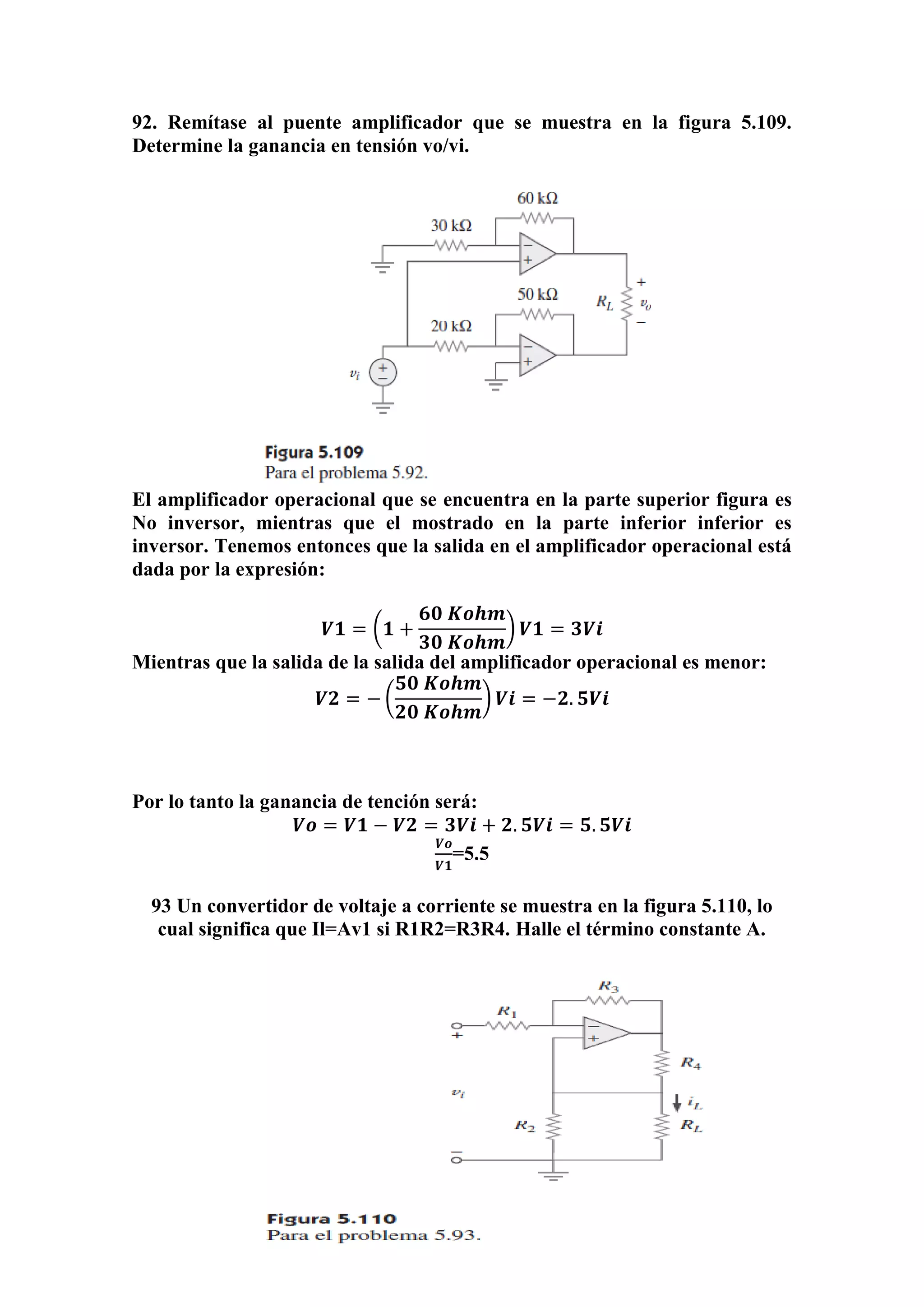 92. Remítase al puente amplificador que se muestra en la figura 5.109.
Determine la ganancia en tensión vo/vi.
El amplificador operacional que se encuentra en la parte superior figura es
No inversor, mientras que el mostrado en la parte inferior inferior es
inversor. Tenemos entonces que la salida en el amplificador operacional está
dada por la expresión:
𝑽𝟏 = (𝟏 +
𝟔𝟎 𝑲𝒐𝒉𝒎
𝟑𝟎 𝑲𝒐𝒉𝒎
) 𝑽𝟏 = 𝟑𝑽𝒊
Mientras que la salida de la salida del amplificador operacional es menor:
𝑽𝟐 = − (
𝟓𝟎 𝑲𝒐𝒉𝒎
𝟐𝟎 𝑲𝒐𝒉𝒎
) 𝑽𝒊 = −𝟐. 𝟓𝑽𝒊
Por lo tanto la ganancia de tención será:
𝑽𝒐 = 𝑽𝟏 − 𝑽𝟐 = 𝟑𝑽𝒊 + 𝟐. 𝟓𝑽𝒊 = 𝟓. 𝟓𝑽𝒊
𝑽𝒐
𝑽𝟏
=5.5
93 Un convertidor de voltaje a corriente se muestra en la figura 5.110, lo
cual significa que Il=Av1 si R1R2=R3R4. Halle el término constante A.
 