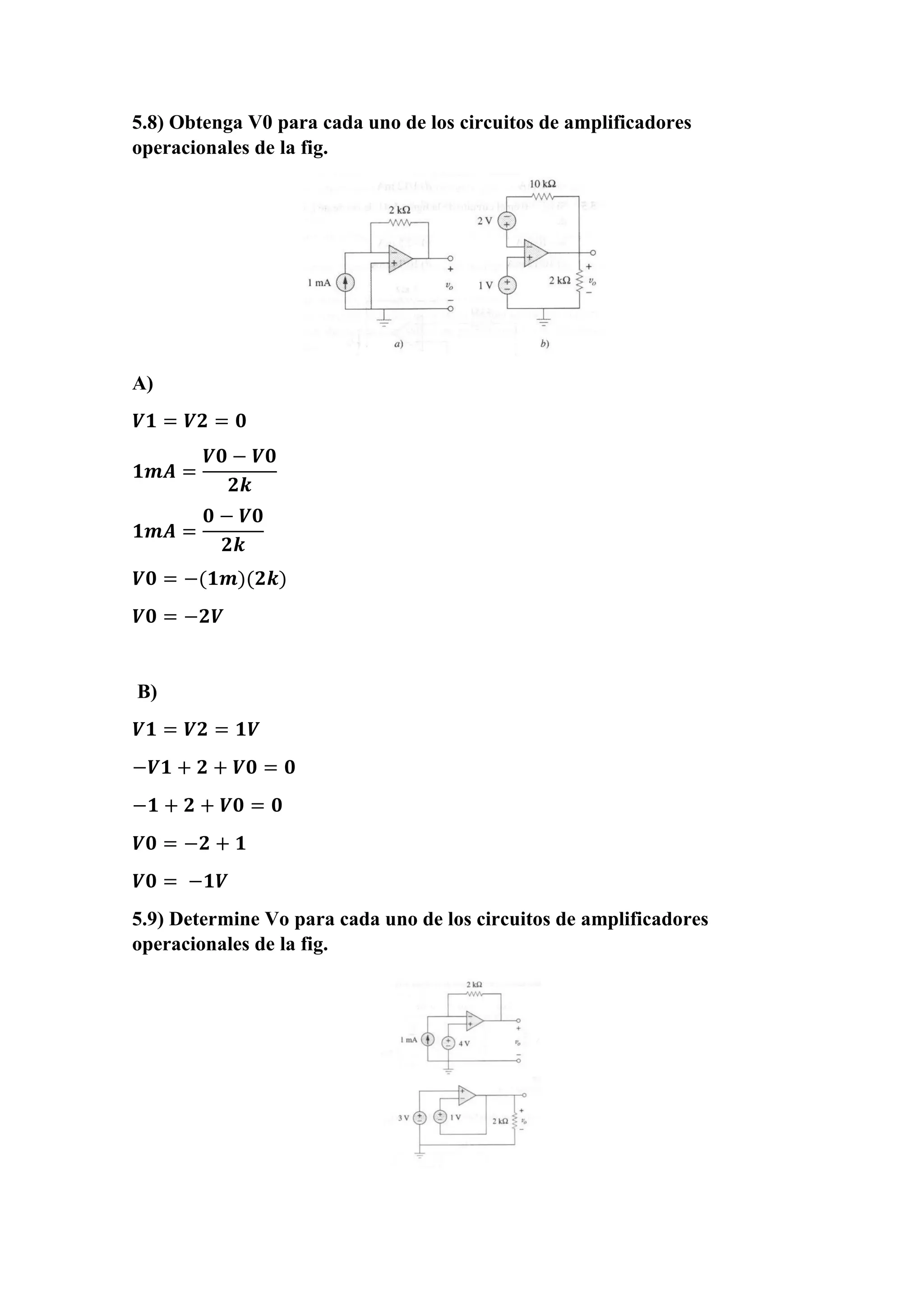 5.8) Obtenga V0 para cada uno de los circuitos de amplificadores
operacionales de la fig.
A)
𝑽𝟏 = 𝑽𝟐 = 𝟎
𝟏𝒎𝑨 =
𝑽𝟎 − 𝑽𝟎
𝟐𝒌
𝟏𝒎𝑨 =
𝟎 − 𝑽𝟎
𝟐𝒌
𝑽𝟎 = −(𝟏𝒎)(𝟐𝒌)
𝑽𝟎 = −𝟐𝑽
B)
𝑽𝟏 = 𝑽𝟐 = 𝟏𝑽
−𝑽𝟏 + 𝟐 + 𝑽𝟎 = 𝟎
−𝟏 + 𝟐 + 𝑽𝟎 = 𝟎
𝑽𝟎 = −𝟐 + 𝟏
𝑽𝟎 = −𝟏𝑽
5.9) Determine Vo para cada uno de los circuitos de amplificadores
operacionales de la fig.
 