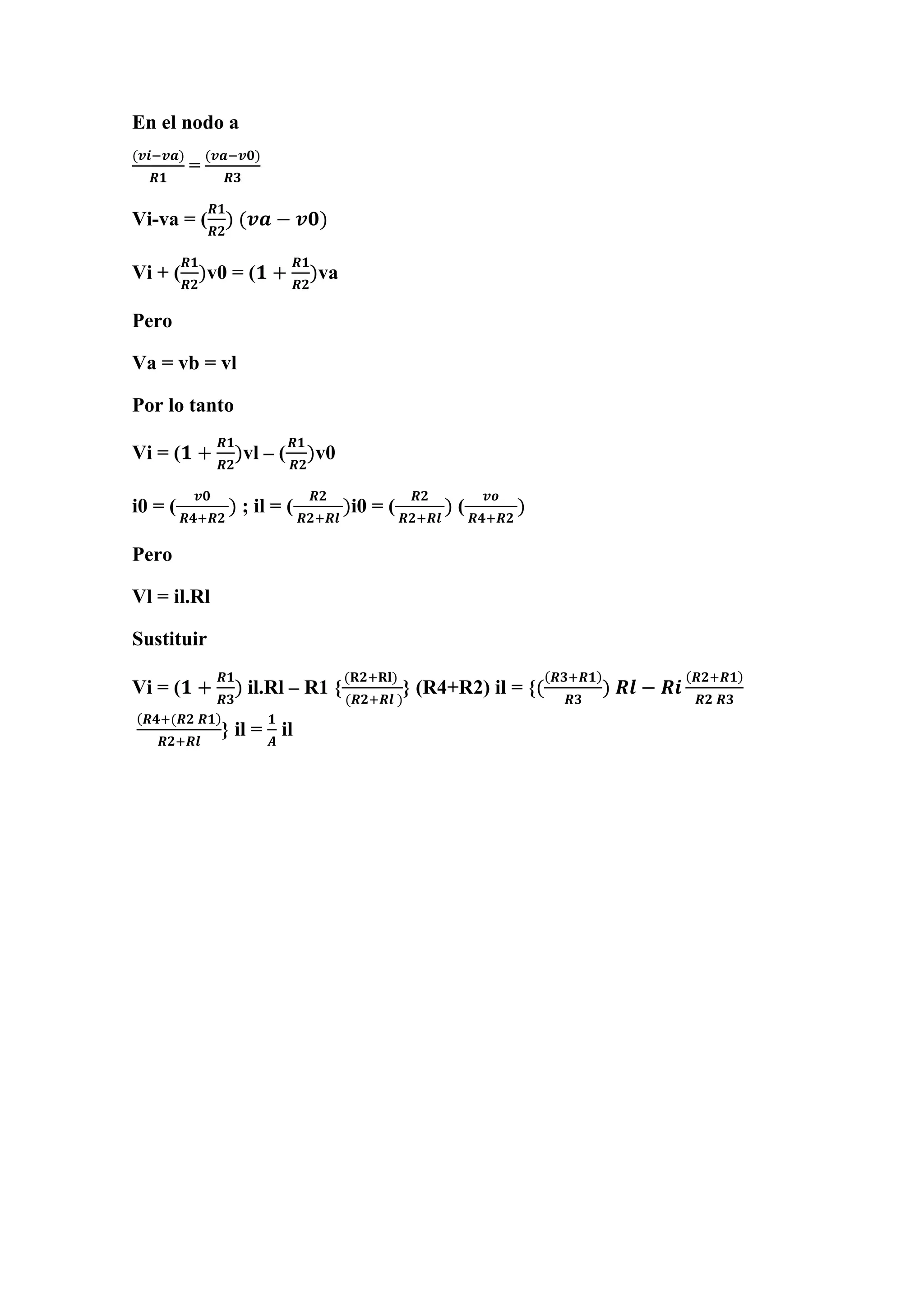 En el nodo a
(𝒗𝒊−𝒗𝒂)
𝑹𝟏
=
(𝒗𝒂−𝒗𝟎)
𝑹𝟑
Vi-va = (
𝑹𝟏
𝑹𝟐
) (𝒗𝒂 − 𝒗𝟎)
Vi + (
𝑹𝟏
𝑹𝟐
)v0 = (𝟏 +
𝑹𝟏
𝑹𝟐
)va
Pero
Va = vb = vl
Por lo tanto
Vi = (𝟏 +
𝑹𝟏
𝑹𝟐
)vl – (
𝑹𝟏
𝑹𝟐
)v0
i0 = (
𝒗𝟎
𝑹𝟒+𝑹𝟐
) ; il = (
𝑹𝟐
𝑹𝟐+𝑹𝒍
)i0 = (
𝑹𝟐
𝑹𝟐+𝑹𝒍
) (
𝒗𝒐
𝑹𝟒+𝑹𝟐
)
Pero
Vl = il.Rl
Sustituir
Vi = (𝟏 +
𝑹𝟏
𝑹𝟑
) il.Rl – R1 {
(𝐑𝟐+𝐑𝐥)
(𝑹𝟐+𝑹𝒍 )
} (R4+R2) il = {(
(𝑹𝟑+𝑹𝟏)
𝑹𝟑
) 𝑹𝒍 − 𝑹𝒊
(𝑹𝟐+𝑹𝟏)
𝑹𝟐 𝑹𝟑
(𝑹𝟒+(𝑹𝟐 𝑹𝟏)
𝑹𝟐+𝑹𝒍
} il =
𝟏
𝑨
il
 