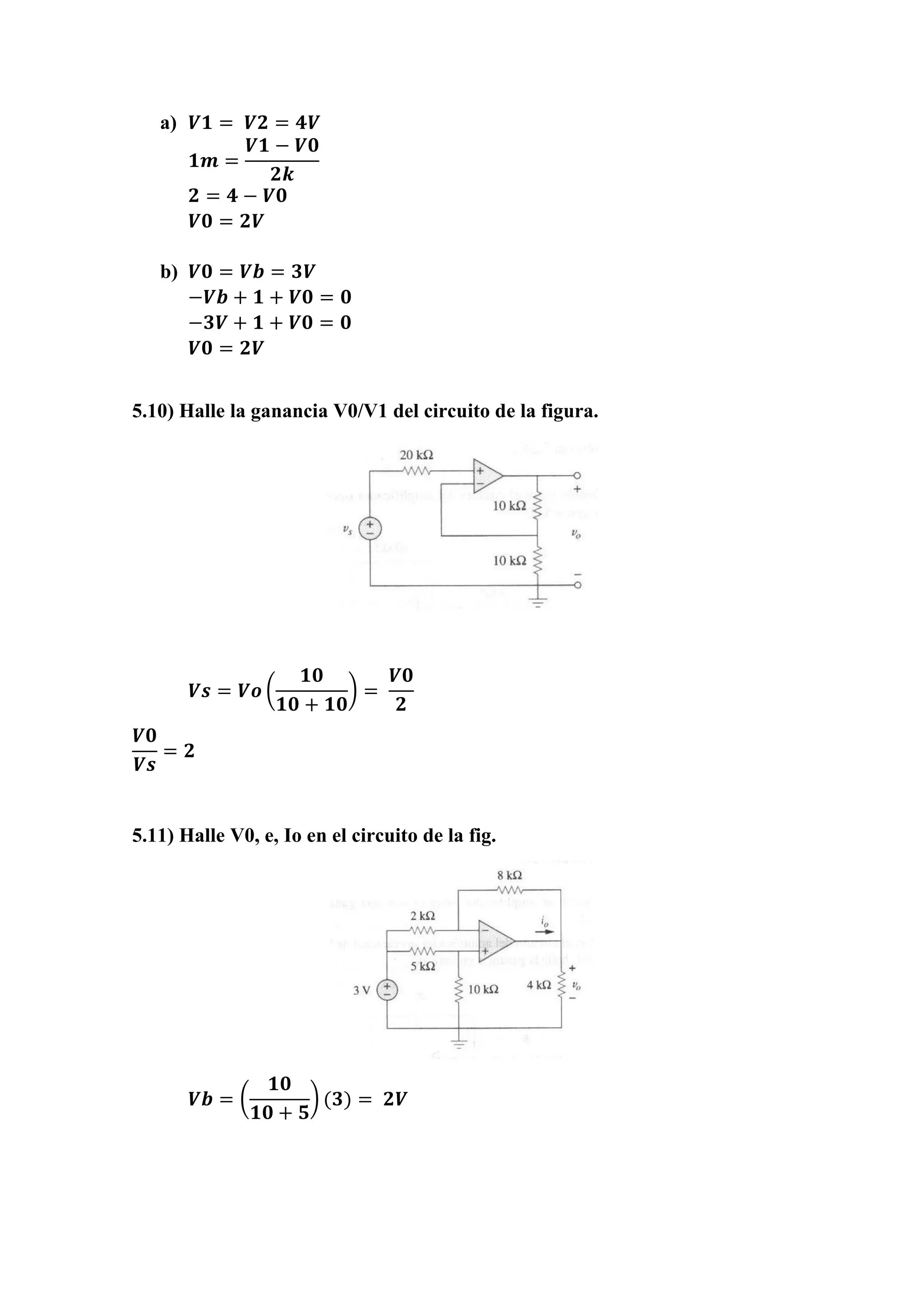 a) 𝑽𝟏 = 𝑽𝟐 = 𝟒𝑽
𝟏𝒎 =
𝑽𝟏 − 𝑽𝟎
𝟐𝒌
𝟐 = 𝟒 − 𝑽𝟎
𝑽𝟎 = 𝟐𝑽
b) 𝑽𝟎 = 𝑽𝒃 = 𝟑𝑽
−𝑽𝒃 + 𝟏 + 𝑽𝟎 = 𝟎
−𝟑𝑽 + 𝟏 + 𝑽𝟎 = 𝟎
𝑽𝟎 = 𝟐𝑽
5.10) Halle la ganancia V0/V1 del circuito de la figura.
𝑽𝒔 = 𝑽𝒐 (
𝟏𝟎
𝟏𝟎 + 𝟏𝟎
) =
𝑽𝟎
𝟐
𝑽𝟎
𝑽𝒔
= 𝟐
5.11) Halle V0, e, Io en el circuito de la fig.
𝑽𝒃 = (
𝟏𝟎
𝟏𝟎 + 𝟓
) (𝟑) = 𝟐𝑽
 