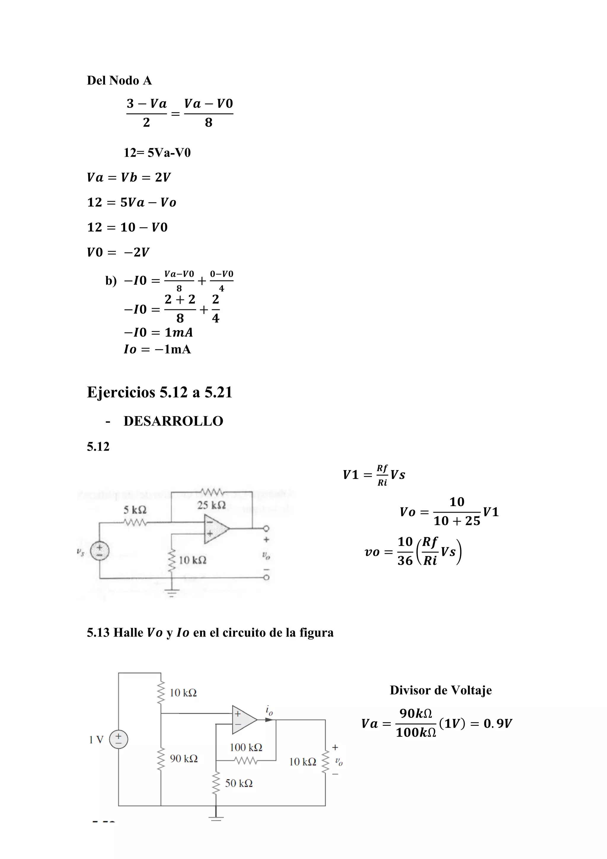Del Nodo A
𝟑 − 𝑽𝒂
𝟐
=
𝑽𝒂 − 𝑽𝟎
𝟖
12= 5Va-V0
𝑽𝒂 = 𝑽𝒃 = 𝟐𝑽
𝟏𝟐 = 𝟓𝑽𝒂 − 𝑽𝒐
𝟏𝟐 = 𝟏𝟎 − 𝑽𝟎
𝑽𝟎 = −𝟐𝑽
b) −𝑰𝟎 =
𝑽𝒂−𝑽𝟎
𝟖
+
𝟎−𝑽𝟎
𝟒
−𝑰𝟎 =
𝟐 + 𝟐
𝟖
+
𝟐
𝟒
−𝑰𝟎 = 𝟏𝒎𝑨
𝑰𝒐 = −1mA
Ejercicios 5.12 a 5.21
- DESARROLLO
5.12
𝑽𝟏 =
𝑹𝒇
𝑹𝒊
𝑽𝒔
𝑽𝒐 =
𝟏𝟎
𝟏𝟎 + 𝟐𝟓
𝑽𝟏
𝒗𝒐 =
𝟏𝟎
𝟑𝟔
(
𝑹𝒇
𝑹𝒊
𝑽𝒔)
5.13 Halle 𝑽𝒐 y 𝑰𝒐 en el circuito de la figura
Divisor de Voltaje
𝑽𝒂 =
𝟗𝟎𝒌Ω
𝟏𝟎𝟎𝒌Ω
( 𝟏𝑽) = 𝟎. 𝟗𝑽
 